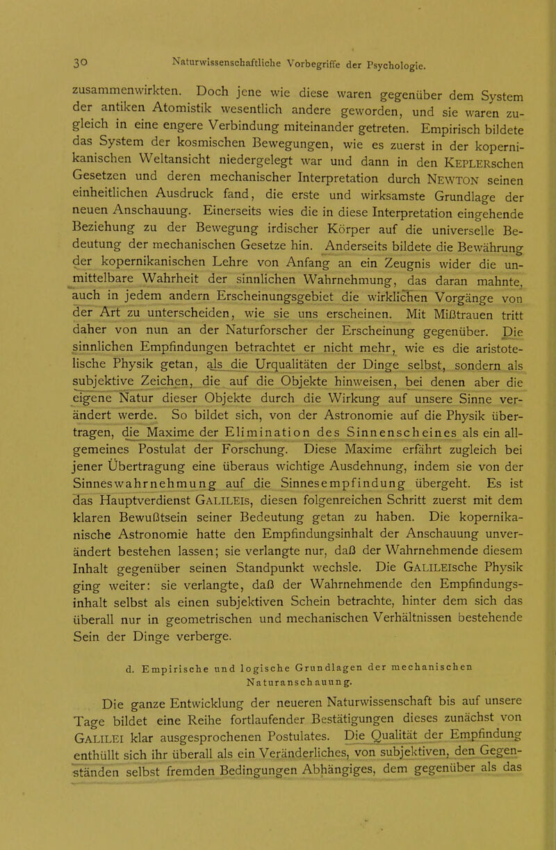 zusammenwirkten. Doch jene wie diese waren gegenüber dem System der antiken Atomistik wesentlich andere geworden, und sie waren zu- gleich in eine engere Verbindung miteinander getreten. Empirisch bildete das System der kosmischen Bewegungen, wie es zuerst in der koperni- kanischen Weltansicht niedergelegt war und dann in den KEPLERschen Gesetzen und deren mechanischer Interpretation durch Newton seinen einheitlichen Ausdruck fand, die erste und wirksamste Grundlage der neuen Anschauung. Einerseits wies die in diese Interpretation eingehende Beziehung zu der Bewegung irdischer Körper auf die universelle Be- deutung der mechanischen Gesetze hin. Anderseits bildete die Bewährung der kopernikanischen Lehre von Anfang an ein Zeugnis wider die un- jnittelbare Wahrheit der sinnlichen Wahrnehmung, das daran mahnte, auch in jedem andern Erscheinungsgebiet die wirklichen Vorgänge von def'ÄHzu unterscheiden, wie sie uns erscheinen. Mit Mißtrauen tritt daher von nun an der Naturforscher der Erscheinung gegenüber. Die sinnlichen Empfindungen betrachtet er _nicht mehr, wie es die aristote- lische Physik getan, als_-Clj? Urqualitäten der Dinge selbst, sondern als subjektive Zeichen, die auf die Objekte hinweisen, bei denen aber die eigene Natur dieser Objekte durch die Wirkung auf unsere Sinne ver- ändert werde. So bildet sich, von der Astronomie auf die Physik über- tragen, die Maxime der Elimination des Sinnenscheines als ein all- gemeines Postulat der Forschung. Diese Maxime erfährt zugleich bei jener Übertragung eine überaus wichtige Ausdehnung, indem sie von der Sinnes wahr nehmung auf die Sinnesempfindung übergeht. Es ist 3as Hauptverdienst Galileis, diesen folgenreichen Schritt zuerst mit dem klaren Bewußtsein seiner Bedeutung getan zu haben. Die kopernika- nische Astronomie hatte den Empfindungsinhalt der Anschauung unver- ändert bestehen lassen; sie verlangte nur, daß der Wahrnehmende diesem Inhalt gegenüber seinen Standpunkt wechsle. Die GALiLElsche Physik ging weiter: sie verlangte, daß der Wahrnehmende den Empfindungs- inhalt selbst als einen subjektiven Schein betrachte, hinter dem sich das überall nur in geometrischen und mechanischen Verhältnissen bestehende Sein der Dinge verberge. d. Empirische und logische Grundlagen der mechanischen Naturanschauung. Die ganze Entwicklung der neueren Naturwissenschaft bis auf unsere Tage bildet eine Reihe fortlaufender Bestätigungen dieses zunächst von Galilei klar ausgesprochenen Postulates. Die Qualität der Empfindung enthüllt sich ihr überall als ein Veränderliches, von subjektiven, den Gegen- ständen selbst fremden Bedingungen Abhängiges, dem gegenüber als das