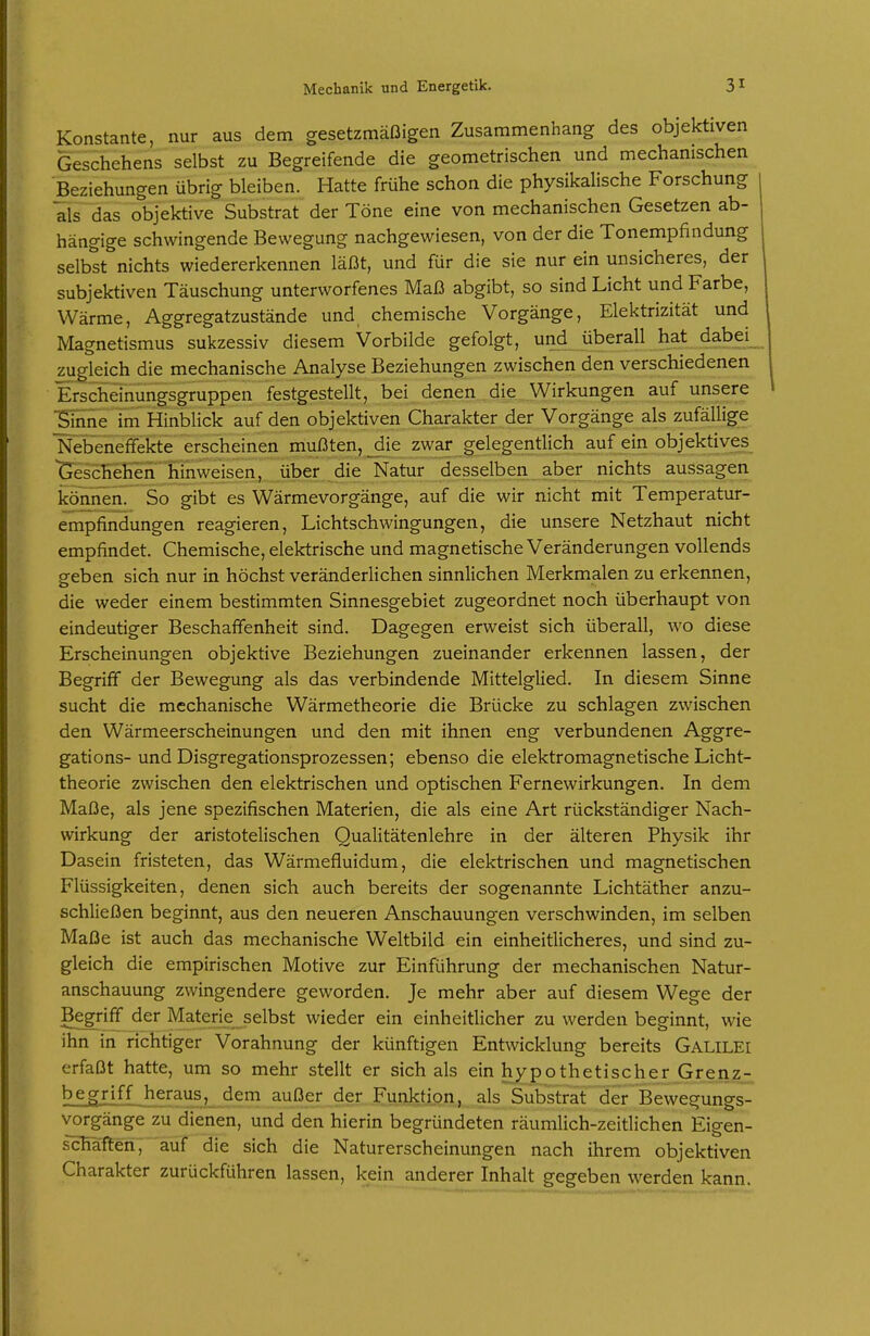 Konstante, nur aus dem gesetzmäßigen Zusammenhang des objektiven Geschehens selbst zu Begreifende die geometrischen und mechanischen Beziehungen übrig bleiben. Hatte frühe schon die physikalische Forschung als das objektive Substrat der Töne eine von mechanischen Gesetzen ab- hängige schwingende Bewegung nachgewiesen, von der die Tonempfindung selbst nichts wiedererkennen läßt, und für die sie nur ein unsicheres, der subjektiven Täuschung unterworfenes Maß abgibt, so sind Licht und Farbe, Wärme, Aggregatzustände und chemische Vorgänge, Elektrizität und Magnetismus sukzessiv diesem Vorbilde gefolgt, und überall hat dabei_ zugleich die mechanische Analyse Beziehungen zwischen den verschiedenen Erschemungsgruppen festgestellt, bei denen die Wirkungen auf unsere ^Inne im Hinblick auf den objektiven Charakter der Vorgänge als zufällige Nebeneffekte erscheinen mußten, _die zwar gelegentlich auf ein objektives^ Geschehen hinweisen, über die Natur desselben aber nichts aussagen können. So gibt es Wärmevorgänge, auf die wir nicht mit Temperatur- empfindungen reagieren, Lichtschwingungen, die unsere Netzhaut nicht empfindet. Chemische, elektrische und magnetische Veränderungen vollends geben sich nur in höchst veränderlichen sinnlichen Merkmalen zu erkennen, die weder einem bestimmten Sinnesgebiet zugeordnet noch überhaupt von eindeutiger Beschaffenheit sind. Dagegen erweist sich überall, wo diese Erscheinungen objektive Beziehungen zueinander erkennen lassen, der Begriff der Bewegung als das verbindende Mittelglied. In diesem Sinne sucht die mechanische Wärmetheorie die Brücke zu schlagen zwischen den Wärmeerscheinungen und den mit ihnen eng verbundenen Aggre- gations- und Disgregationsprozessen; ebenso die elektromagnetische Licht- theorie zwischen den elektrischen und optischen Fernewirkungen. In dem Maße, als jene spezifischen Materien, die als eine Art rückständiger Nach- wirkung der aristotelischen Qualitätenlehre in der älteren Physik ihr Dasein fristeten, das Wärmefluidum, die elektrischen und magnetischen Flüssigkeiten, denen sich auch bereits der sogenannte Lichtäther anzu- schließen beginnt, aus den neueren Anschauungen verschwinden, im selben Maße ist auch das mechanische Weltbild ein einheitlicheres, und sind zu- gleich die empirischen Motive zur Einführung der mechanischen Natur- anschauung zwingendere geworden. Je mehr aber auf diesem Wege der Begriff der Materie selbst wieder ein einheitlicher zu werden beginnt, wie ihn in richtiger Vorahnung der künftigen Entwicklung bereits GALILEI erfaßt hatte, um so mehr stellt er sich als ein hypothetischer Grenz- begriff heraus, dem außer der Funktion, als Substraf der Bewegungs- vorgänge zu dienen, und den hierin begründeten räumlich-zeitlichen Eigen- schaften, auf die sich die Naturerscheinungen nach ihrem objektiven Charakter zurückführen lassen, kein anderer Inhalt gegeben werden kann.