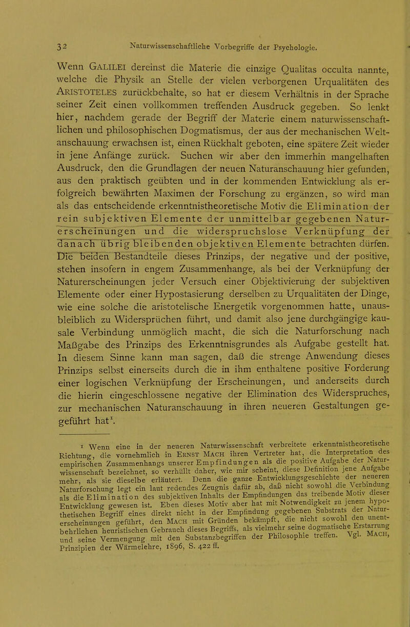 Wenn Galilei dereinst die Materie die einzige Qualitas occulta nannte, welche die Physik an Stelle der vielen verborgenen Urqualitäten des Aristoteles zurückbehalte, so hat er diesem Verhältnis in der Sprache seiner Zeit einen vollkommen treffenden Ausdruck gegeben. So lenkt hier, nachdem gerade der Begriff der Materie einem naturwissenschaft- lichen und philosophischen Dogmatismus, der aus der mechanischen Welt- anschauung erwachsen ist, einen Rückhalt geboten, eine spätere Zeit wieder in jene Anfänge zurück. Suchen wir aber den immerhin mangelhaften Ausdruck, den die Grundlagen der neuen Naturanschauung hier gefunden, aus den praktisch geübten und in der kommenden Entwicklung als er- folgreich bewährten Maximen der Forschung zu ergänzen, so wird man als das entscheidende erkenntnistheoretische Motiv die Elimination der rein subjektiven Elemente der unmittelbar gegebenen Natur- ef¥cKeTiiungen und die widerspruchslose Verknüpfung der HanacTTlili)rig bleibenden objektiven Elemente betrachten dürfen. Die beiden Bestandteile dieses Prinzips, der negative und der positive, stehen insofern in engem Zusammenhange, als bei der Verknüpfung der Naturerscheinungen jeder Versuch einer Objektivierung der subjektiven Elemente oder einer Hypostasierung derselben zu Urqualitäten der Dinge, wie eine solche die aristotelische Energetik vorgenommen hatte, unaus- bleiblich zu Widersprüchen führt, und damit also jene durchgängige kau- sale Verbindung unmöglich macht, die sich die Naturforschung nach Maßgabe des Prinzips des Erkenntnisgrundes als Aufgabe gestellt hat. In diesem Sinne kann man sagen, daß die strenge Anwendung dieses Prinzips selbst einerseits durch die in ihm enthaltene positive Forderung einer logischen Verknüpfung der Erscheinungen, und anderseits durch die hierin eingeschlossene negative der Elimination des Widerspruches, zur mechanischen Naturanschauung in ihren neueren Gestaltungen ge- geführt hat\ I Wenn eine in der neueren Naturwissenschaft verbreitete erkenntnistheoretische Richtung, die vornehmlich in Ernst Mach ihren Vertreter hat, die Interpretation des empirischen Zusammenhangs unserer Empfindungen als die positive Aufgabe der Natur- wissenschaft bezeichnet, so verhüllt daher, wie mir scheint, diese Definition jene Aufgabe mehr, als sie dieselbe erläutert. Denn die ganze Entwicklungsgeschichte der neueren Naturforschung legt ein laut redendes Zeugnis dafür ab, daß mcht sowohl die \ erbindung als die Elimination des subjektiven Inhalts der Empfindungen das treibende Motiv dieser Entwicklung gewesen ist. Eben dieses Motiv aber hat mit Notwendigkeit zu jenem hypo- thetischen Beiriff eines direkt nicht in der Empfindung gegebenen Substrats der Natur- erscheinuncren geführt, den Mach mit Gründen bekämpft, die mcht sowohl den unent- ^ehrUche^heurltischen Gebrauch dieses Begriffs^ ^IVielmehr seine dogmatische Erstarr^^^^^ und seine Vermengung mit den Substanzbegriffen der Philosophie treffen. Vgl. MACH, Prinzipien der Wärmelehre, 1896, S. 422 ff.