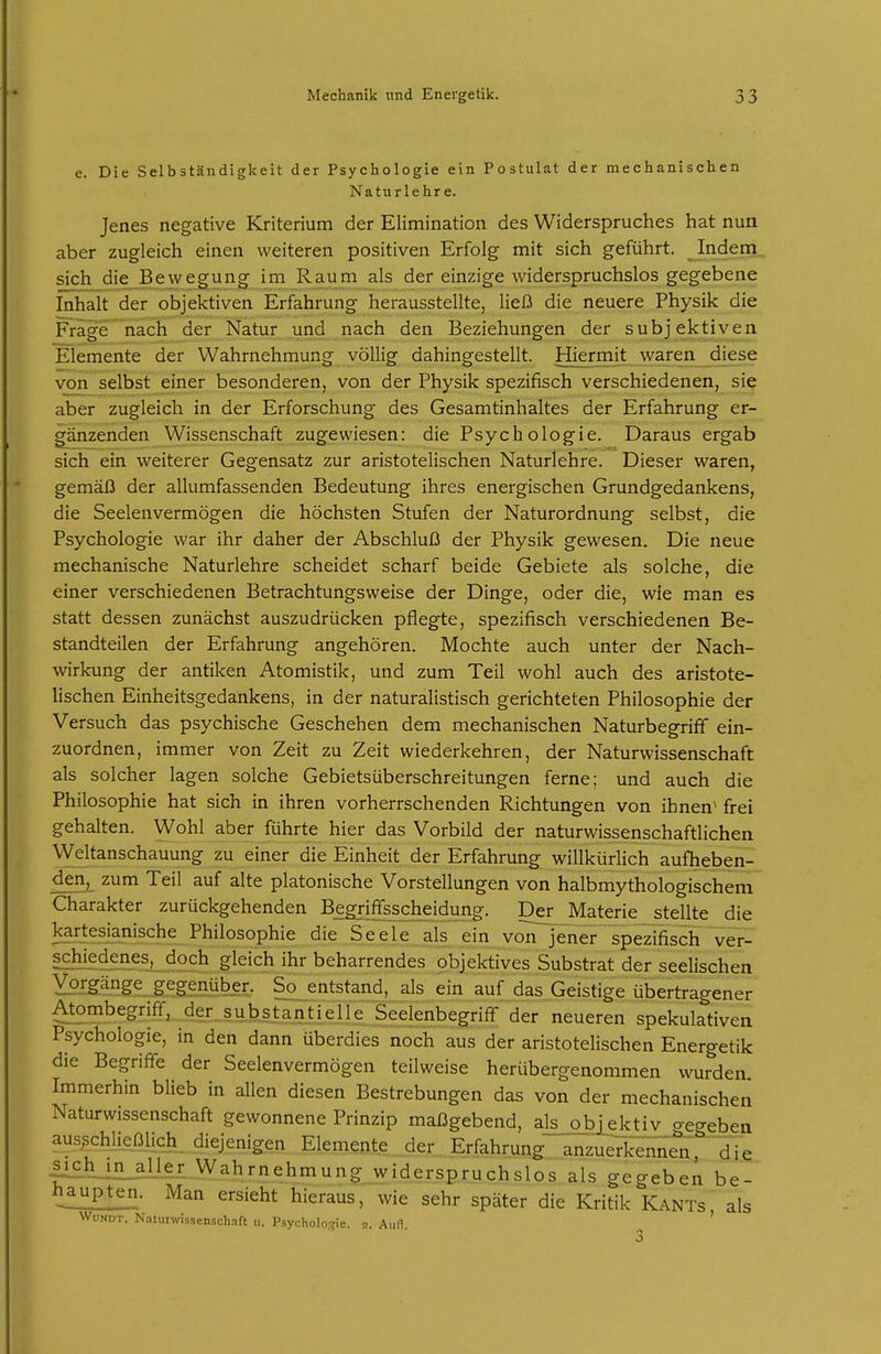 e. Die Selbständigkeit der Psychologie ein Postulat der mechanischen Naturlehre. Jenes negative Kriterium der Elimination des Widerspruches hat nun aber zugleich einen weiteren positiven Erfolg mit sich geführt. Indem sich die Bewegung im Raum als der einzige widerspruchslos gegebene Inhalt der objektiven Erfahrung herausstellte, ließ die neuere Physik die Frage nach der Natur und nach den Beziehungen der subjektiven Elemente der Wahrnehmung völlig dahingestellt. Hiermit waren diese von selbst einer besonderen, von der Physik spezifisch verschiedenen, sie aber zugleich in der Erforschung des Gesamtinhaltes der Erfahrung er- gänzenden Wissenschaft zugewiesen: die Psychologie. Daraus ergab sich ein weiterer Gegensatz zur aristotelischen Naturlehre. Dieser waren, gemäß der allumfassenden Bedeutung ihres energischen Grundgedankens, die Seelenvermögen die höchsten Stufen der Naturordnung selbst, die Psychologie war ihr daher der Abschluß der Physik gewesen. Die neue mechanische Naturlehre scheidet scharf beide Gebiete als solche, die einer verschiedenen Betrachtungsweise der Dinge, oder die, wie man es statt dessen zunächst auszudrücken pflegte, spezifisch verschiedenen Be- standteilen der Erfahrung angehören. Mochte auch unter der Nach- wirkung der antiken Atomistik, und zum Teil wohl auch des aristote- lischen Einheitsgedankens, in der naturalistisch gerichteten Philosophie der Versuch das psychische Geschehen dem mechanischen Naturbegriff ein- zuordnen, immer von Zeit zu Zeit wiederkehren, der Naturwissenschaft als solcher lagen solche Gebietsüberschreitungen ferne; und auch die Philosophie hat sich in ihren vorherrschenden Richtungen von ihnen^ frei gehalten. Wohl aber führte hier das Vorbild der naturwissenschaftlichen ^Yeltanschauung zu einer die Einheit der Erfahrung willkürlich aufheben- denj zum Teil auf alte platonische Vorstellungen von halbmythologischem Charakter zurückgehenden Begriffsscheidung. Der Materie stellte die ]S^.rM'anische Philosophie die Seele als ein vöiTjener spezifisch ver- SäH?.45-^es, doch gleich ihr beharrendes objektives Substrat der seelischen Vorgänge gegenüber. So entstand, als ein auf das Geistige übertragener Atombegriff, der.^subs_tantie^^ der neueren spekulativen Psychologie, in den dann überdies noch aus der aristotelischen Energetik die Begriffe der Seelenvermögen teilweise herübergenommen wurden Immerhin blieb in allen diesen Bestrebungen das von der mechanischen Naturwissenschaft gewonnene Prinzip maßgebend, als objektiv begeben ausschließlich, diejenigen Elemente der Erfahrung anzuerTelTi^n 'die |ielLl£_aUer VVahrnehmung widerspruchslos als gegeben be- haupten. Man ersieht hieraus, wie sehr später die Kritik Kants als WuNDT, Naturwissenschaft u. Psycholo.jic. 2. AuH. '