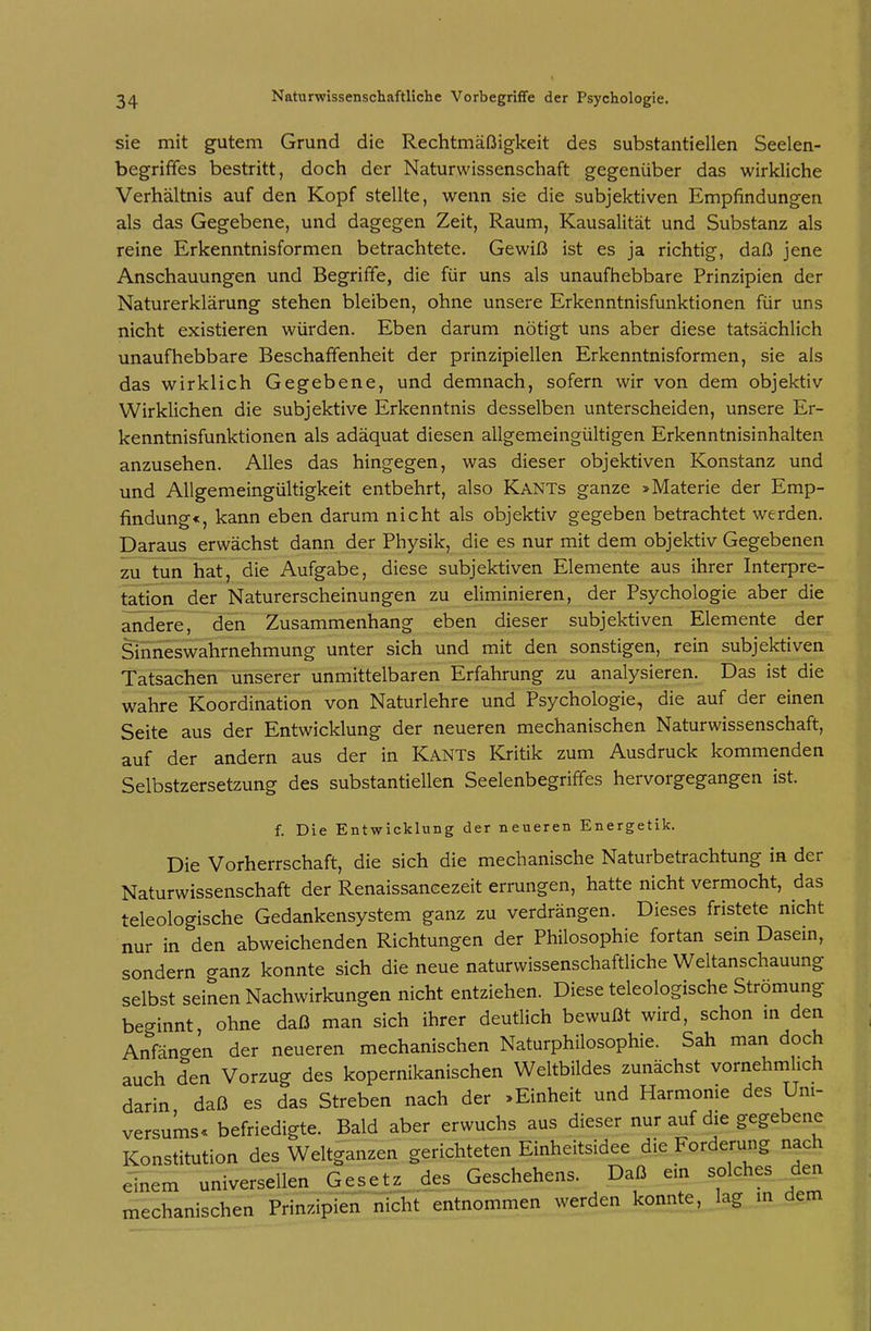 sie mit gutem Grund die Rechtmäßigkeit des substantiellen Seelen- begriffes bestritt, doch der Naturwissenschaft gegenüber das wirkliche Verhältnis auf den Kopf stellte, wenn sie die subjektiven Empfindungen als das Gegebene, und dagegen Zeit, Raum, Kausalität und Substanz als reine Erkenntnisformen betrachtete. Gewiß ist es ja richtig, daß jene Anschauungen und Begriffe, die für uns als unaufhebbare Prinzipien der Naturerklärung stehen bleiben, ohne unsere Erkenntnisfunktionen für uns nicht existieren würden. Eben darum nötigt uns aber diese tatsächlich unaufhebbare Beschaffenheit der prinzipiellen Erkenntnisformen, sie als das wirklich Gegebene, und demnach, sofern wir von dem objektiv Wirklichen die subjektive Erkenntnis desselben unterscheiden, unsere Er- kenntnisfunktionen als adäquat diesen allgemeingültigen Erkenntnisinhalten anzusehen. Alles das hingegen, was dieser objektiven Konstanz und und Allgemeingültigkeit entbehrt, also Kants ganze > Materie der Emp- findung«, kann eben darum nicht als objektiv gegeben betrachtet werden. Daraus erwächst dann der Physik, die es nur mit dem objektiv Gegebenen zu tun hat, die Aufgabe, diese subjektiven Elemente aus ihrer Interpre- tation der Naturerscheinungen zu eliminieren, der Psychologie aber die andere, den Zusammenhang eben dieser subjektiven Elemente der Sinneswahrnehmung unter sich und mit den sonstigen, rein subjektiven Tatsachen unserer unmittelbaren Erfahrung zu analysieren. Das ist die wahre Koordination von Naturlehre und Psychologie, die auf der einen Seite aus der Entwicklung der neueren mechanischen Naturwissenschaft, auf der andern aus der in Kants Kritik zum Ausdruck kommenden Selbstzersetzung des substantiellen Seelenbegriffes hervorgegangen ist. f. Die Entwicklung der neueren Energetik. Die Vorherrschaft, die sich die mechanische Naturbetrachtung in der Naturwissenschaft der Renaissancezeit errungen, hatte nicht vermocht, das teleologische Gedankensystem ganz zu verdrängen. Dieses fristete nicht nur in den abweichenden Richtungen der Philosophie fortan sein Dasein, sondern ganz konnte sich die neue naturwissenschaftliche Weltanschauung selbst seinen Nachwirkungen nicht entziehen. Diese teleologische Strömung beginnt ohne daß man sich ihrer deutlich bewußt wird, schon m den Anfängen der neueren mechanischen Naturphilosophie. Sah man doch auch den Vorzug des kopernikanischen Weltbildes zunächst vornehmlich darin daß es das Streben nach der »Einheit und Harmonie des Uni- versums« befriedigte. Bald aber erwuchs aus dieser nur auf die gegebene Konstitution des Weltganzen gerichteten Einheitsidee die Forderung nach einem universellen Gesetz des Geschehens. Daß ein solches den mechanischen Prinzipien nicht entnommen werden konnte, lag in dem