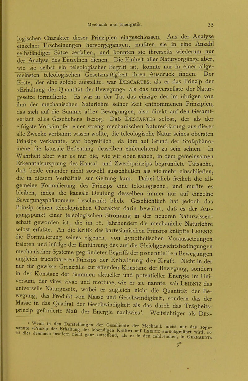 logischen Charakter dieser Prinzipien eingeschlossen. Aus der Analyse einzelner Erscheinungen hervorgegangen, mußten sie in eine Anzahl selbständiger Sätze zerfallen, und konnten sie ihrerseits wiederum nur der Analyse des Einzelnen dienen. Die Einheit aller Naturvorgänge aber, wie sie selbst ein teleologischer Begriff ist, konnte nur in einer allge- 'meinsten teleologischen Gesetzmäßigkeit ihren Ausdruck finden. Der Erste, der eine solche aufstellte, war Descartes, als er das Prinzip der »Erhaltung der Quantität der Bewegung« als das universellste der Natur- gesetze formulierte. Es war in der Tat das einzige der im übrigen von ihm der mechanischen Naturlehre seiner Zeit entnommenen Prinzipien, das sich auf die Summe aller Bewegungen, also direkt auf den Gesamt- verlauf alles Geschehens bezog. Daß Descartes selbst, der als der eifrigste Vorkämpfer einer streng mechanischen Naturerklärung aus dieser alle Zwecke verbannt wissen wollte, die teleologische Natur seines obersten Prinzips verkannte, war begreiflich, da ihm auf Grund der Stoßphäno- mene die kausale Bedeutung desselben einleuchtend zu sein schien. In Wahrheit aber war es nur die, wie wir oben sahen, in dem gemeinsamen Erkenntnisursprung des Kausal- und Zweckprinzips begründete Tatsache, daß beide einander nicht sowohl ausschließen als vielmehr einschließen, die in diesem Verhältnis zur Geltung kam. Dabei blieb freilich die all- gemeine Formulierung des Prinzips eine teleologische, und mußte es bleiben, indes die kausale Deutung desselben immer nur auf einzelne Bewegungsphänomene beschränkt blieb. Geschichtlich hat jedoch das Prinzip seinen teleologischen Charakter darin bewährt, daß es der Aus- gangspunkt einer teleologischen Strömung in der neueren Naturwissen- schaft geworden ist, die im i8. Jahrhundert die mechaniche Naturlehre selbst erfaßte. An die Kritik des kartesianischen Prinzips knüpfte Leibniz die Formulierung seines eigenen, von hypothetischen Voraussetzungen freieren und infolge der Einführung des auf die Gleichgewichtsbedingungen mechanischer Systeme gegründeten Begriffs der potentieilen Bewegungen ungleich fruchtbareren Prinzips der Erhaltung der Kraft. Nicht in der nur für gewisse Grenzfälle zutreffenden Konstanz der Bewegung, sondern m der Konstanz der Summen aktueller und potentieller Energie im Uni- versum, der vires vivae und mortuae, wie er sie nannte, sah Leibniz das universelle Naturgesetz, wobei er zugleich nicht die Quantität der Be- wegung, das Produkt von Masse und Geschwindigkeit, sondern das der Masse in das Quadrat der Geschwindigkeit als das durch das Trägheits- prmzip geforderte Maß der Energie nachwies \ Weitsichtiger als Des- nannt.' !l^r°.°-^°/^°Tr?Y''^^^° Geschichte der Mechanik meist nur das soee- Tst d .Vh der lebendigen Kräfte, auf Leibniz zurückgeführrird^so .st d,es demnach msofern nicht ganz zutreffend, als er in den zahlreichen^ in Gerhardts