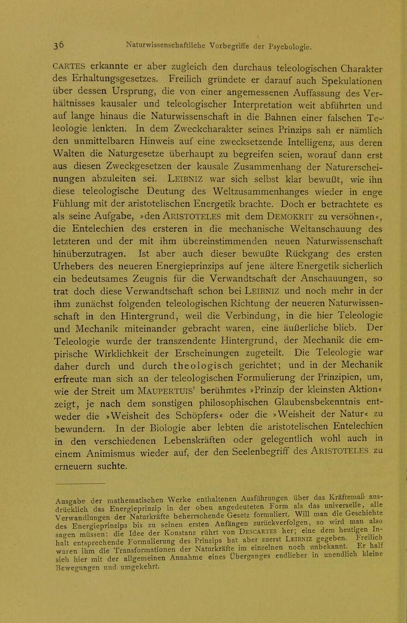 CARTES erkannte er aber zugleich den durchaus teleologischen Charakter des Erhaltungsgesetzes. Freilich gründete er darauf auch Spekulationen über dessen Ursprung, die von einer angemessenen Auffassung des Ver- hältnisses kausaler und teleologischer Interpretation weit abführten und auf lange hinaus die Naturwissenschaft in die Bahnen einer falschen Te-- leologie lenkten. In dem Zweckcharakter seines Prinzips sah er nämlich den unmittelbaren Hinweis auf eine zwecksetzende Intelligenz, aus deren Walten die Naturgesetze überhaupt zu begreifen seien, worauf dann erst aus diesen Zweckgesetzen der kausale Zusammenhang der Naturerschei- nungen abzuleiten sei. Leibniz war sich selbst klar bewußt, wie ihn diese teleologische Deutung des Weltzusammenhanges wieder in enge Fühlung mit der aristotelischen Energetik brachte. Doch er betrachtete es als seine Aufgabe, »den Aristoteles mit dem Demokrit zu versöhnen«, die Entelechien des ersteren in die mechanische Weltanschauung des letzteren und der mit ihm übereinstimmenden neuen Naturwissenschaft hinüberzutragen. Ist aber auch dieser bewußte Rückgang des ersten Urhebers des neueren Energieprinzips auf jene ältere Energetik sicherlich ein bedeutsames Zeugnis für die Verwandtschaft der Anschauungen, so trat doch diese Verwandtschaft schon bei Leibniz und noch mehr in der ihm zunächst folgenden teleologischen Richtung der neueren Naturwissen- schaft in den Hintergrund, weil die Verbindung, in die hier Teleologie und Mechanik miteinander gebracht waren, eine äußerliche blieb. Der Teleologie wurde der transzendente Hintergrund, der Mechanik die em- pirische Wirklichkeit der Erscheinungen zugeteilt. Die Teleologie war daher durch und durch theologisch gerichtet; und in der Mechanik erfreute man sich an der teleologischen Formulierung der Prinzipien, um, wie der Streit um Maupertüis' berühmtes »Prinzip der kleinsten Aktion« zeigt, je nach dem sonstigen philosophischen Glaubensbekenntnis ent- weder die »Weisheit des Schöpfers« oder die »Weisheit der Natur« zu bewundern. In der Biologie aber lebten die aristotelischen Entelechien in den verschiedenen Lebenskräften oder gelegentlich wohl auch in einem Animismus wieder auf, der den Seelenbegriff des Aristoteles zu erneuern suchte. Ausgabe der mathematischen Werke enthaltenen Ausführungen über das Kraftemaß aus- drücklich das Energieprinzip in der oben angedeuteten Form als das universelle, al e Verwandlungen der Naturkräfte beherrschende Gesetz formuliert. Will man die Geschichte des Energieprinzips bis zu seinen ersten Anfängen zurückverfolgen, so wird «an also saeen mülsen: die Idee der Konstanz rührt von Descartes her; eme dem heutigen In- halt entsprechende Formulierung des Prinzips hat aber zuerst Leibniz gegeben l_re.hch waren ihm die Transformationen der Naturkräfte im einzelnen noch unbekannt Er hall sTch Wer mit der allgemeinen Annahme eines Überganges endlicher in unendlich kleme T$ewegnngen und umgekehrt.