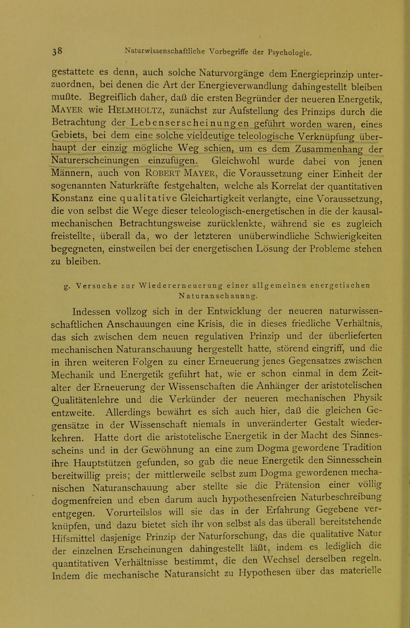 gestattete es denn, auch solche Naturvorgänge dem Energieprinzip unter- zuordnen, bei denen die Art der Energieverwandlung dahingestellt bleiben mußte. Begreiflich daher, daß die ersten Begründer der neueren Energetik, Mayer wie Helmholtz, zunächst zur Aufstellung des Prinzips durch die Betrachtung der Lebenserscheinungen geführt worden waren, eines Gebiets, bei dem eine solche vieldeutige teleologische Verknüpfung über- haupt der einzig mögliche Weg schien, um es dem Zusammenhang der Naturerscheinungen einzufügen. Gleichwohl wurde dabei von jenen Männern, auch von Robert Mayer, die Voraussetzung einer Einheit der sogenannten Naturkräfte festgehalten, welche als Korrelat der quantitativen Konstanz eine qualitative Gleichartigkeit verlangte, eine Voraussetzung, die von selbst die Wege dieser teleologisch-energetischen in die der kausal- mechanischen Betrachtungsweise zurücklenkte, während sie es zugleich freistellte, überall da, wo der letzteren unüberwindliche Schwierigkeiten begegneten, einstweilen bei der energetischen Lösung der Probleme stehen zu bleiben. g. Versuche zur Wiedererneuerung einer allgemeinen energetischen Naturanschauung. Indessen vollzog sich in der Entwicklung der neueren naturwissen- schaftlichen Anschauungen eine Krisis, die in dieses friedliche Verhältnis, das sich zwischen dem neuen regulativen Prinzip und der überlieferten mechanischen Naturanschauung hergestellt hatte, störend eingriff, und die in ihren weiteren Folgen zu einer Erneuerung jenes Gegensatzes zwischen Mechanik und Energetik geführt hat, wie er schon einmal in dem Zeit- alter der Erneuerung der Wissenschaften die Anhänger der aristotelischen Qualitätenlehre und die Verkünder der neueren mechanischen Physik entzweite. Allerdings bewährt es sich auch hier, daß die gleichen Ge- gensätze in der Wissenschaft niemals in unveränderter Gestalt wieder- kehren. Hatte dort die aristotelische Energetik in der Macht des Sinnes- scheins und in der Gewöhnung an eine zum Dogma gewordene Tradition ihre Hauptstützen gefunden, so gab die neue Energetik den Sinnesschein bereitwillig preis; der mittlerweile selbst zum Dogma gewordenen mecha- nischen Naturanschauung aber stellte sie die Prätension einer völlig dogmenfreien und eben darum auch hypothesenfreien Naturbeschreibung entgegen. Vorurteilslos will sie das in der Erfahrung Gegebene ver- knüpfen, und dazu bietet sich ihr von selbst als das überall bereitstehende Hifsmittel dasjenige Prinzip der Naturforschung, das die qualitative Natur der einzelnen Erscheinungen dahingestellt läßt, indem es lediglich die quantitativen Verhältnisse bestimmt, die den Wechsel derselben regeln. Indem die mechanische Naturansicht zu Hypothesen über das materielle