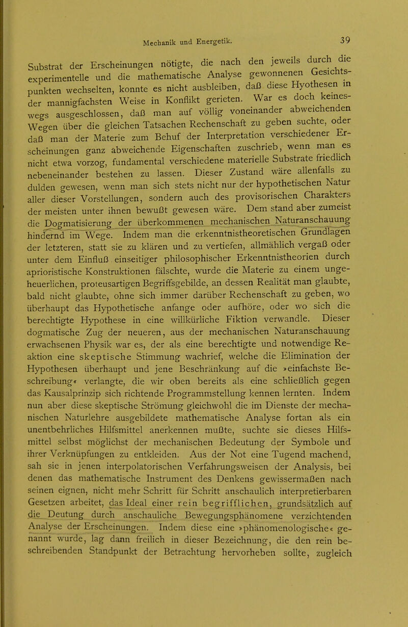 Substrat der Erscheinungen nötigte, die nach den jeweils durch die experimentelle und die mathematische Analyse gewonnenen Gesichts- punkten wechselten, konnte es nicht ausbleiben, daß diese Hyothesen in der mannigfachsten Weise in Konflikt gerieten. War es doch keines- wegs ausgeschlossen, daß man auf völlig voneinander abweichenden Wegen über die gleichen Tatsachen Rechenschaft zu geben suchte, oder daß man der Materie zum Behuf der Interpretation verschiedener Er- scheinungen ganz abweichende Eigenschaften zuschrieb, wenn man es nicht etwa vorzog, fundamental verschiedene materielle Substrate friedlich nebeneinander bestehen zu lassen. Dieser Zustand wäre allenfalls zu dulden gewesen, wenn man sich stets nicht nur der hypothetischen Natur aller dieser Vorstellungen, sondern auch des provisorischen Charakters der meisten unter ihnen bewußt gewesen wäre. Dem stand aber zumeist die Dogmatisierung der überkomrnenen mechanischen Naturanschauurig hind'5^id7in~Wege. Indem man die erkenntnistheoretischen Grundlagen der letzteren, statt sie zu klären und zu vertiefen, allmählich vergaß oder unter dem Einfluß einseitiger philosophischer Erkenntnistheorien durch aprioristische Konstruktionen fälschte, wurde die Materie zu einem unge- heuerlichen, proteusartigen Begrififsgebilde, an dessen Realität man glaubte, bald nicht glaubte, ohne sich immer darüber Rechenschaft zu geben, wo überhaupt das Hypothetische anfange oder aufhöre, oder wo sich die berechtigte Hypothese in eine willkürliche Fiktion verwandle. Dieser dogmatische Zug der neueren, aus der mechanischen Naturanschauung erwachsenen Physik war es, der als eine berechtigte und notwendige Re- aktion eine skeptische Stimmung wachrief, welche die Elimination der Hypothesen überhaupt und jene Beschränkung auf die >einfachste Be- schreibung« verlangte, die wir oben bereits als eine schließlich gegen das Kausalprinzip sich richtende Programmstellung kennen lernten. Indem nun aber diese skeptische Strömung gleichwohl die im Dienste der mecha- nischen Naturlehre ausgebildete mathematische Analyse fortan als ein unentbehrliches Hilfsmittel anerkennen mußte, suchte sie dieses Hilfs- mittel selbst möglichst der mechanischen Bedeutung der Symbole und ihrer Verknüpfungen zu entkleiden. Aus der Not eine Tugend machend, sah sie in jenen interpolatorischen Verfahrungsweisen der Analysis, bei denen das mathematische Instrument des Denkens gewissermaßen nach seinen eignen, nicht mehr Schritt für Schritt anschaulich interpretierbaren Gesetzen arbeitet, das Ideal einer rein begrifflichen, grundsätzlich auf die. Deutung durch anschauliche Bewegungsphänomene verzichtenden Analyse der Erscheinungen. Indem diese eine »phänomenologische« ge- nannt wurde, lag dann freilich in dieser Bezeichnung, die den rein be- schreibenden Standpunkt der Betrachtung hervorheben sollte, zugleich