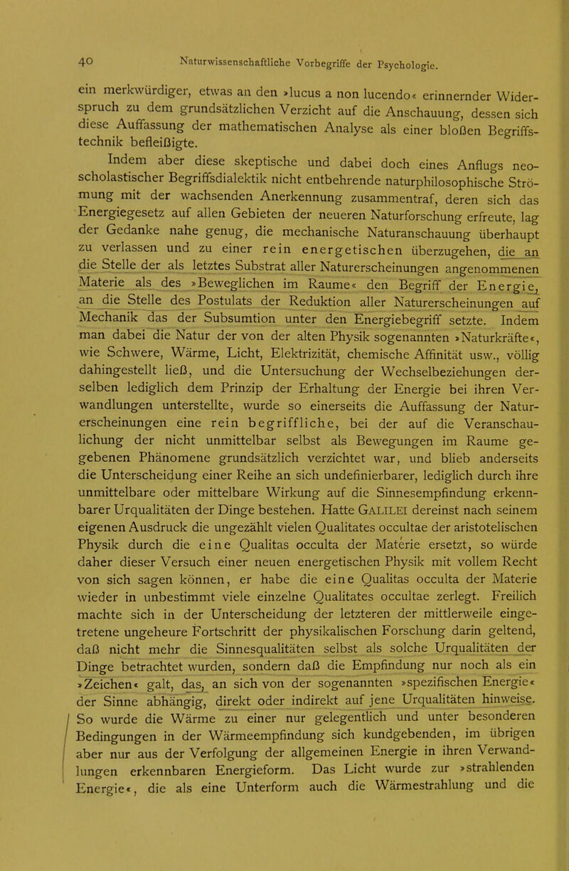ein merkwürdiger, etwas an den »lucus a non lucendo« erinnernder Wider- spruch zu dem grundsätzlichen Verzicht auf die Anschauung, dessen sich diese Auffassung der mathematischen Analyse als einer bloßen Begriffs- technik befleißigte. Indem aber diese skeptische und dabei doch eines Anflugs neo- scholastischer Begriffsdialektik nicht entbehrende naturphilosophische Strö- mung mit der wachsenden Anerkennung zusammentraf, deren sich das Energiegesetz auf allen Gebieten der neueren Naturforschung erfreute, lag der Gedanke nahe genug, die mechanische Naturanschauung überhaupt zu verlassen und zu einer rein energetischen überzugehen, die_.an die Stelle der als letztes Substrat aller Naturerscheinungen angenommenen Materie als des »Beweglicheri im Räume« den Begriff der Energie^ an die Stelle des Postulats der keduktion aller Naturerscheinungen auf Mechanik das der Subsumtion unter den Energiebegriff setzte. Indem man dabei die Natur der von der alten Physik sogenannten »Naturkräfte«, wie Schwere, Wärme, Licht, Elektrizität, chemische Affinität usw., völlig dahingestellt ließ, und die Untersuchung der Wechselbeziehungen der- selben lediglich dem Prinzip der Erhaltung der Energie bei ihren Ver- wandlungen unterstellte, wurde so einerseits die Auffassung der Natur- erscheinungen eine rein begriffliche, bei der auf die Veranschau- lichung der nicht unmittelbar selbst als Bewegungen im Räume ge- gebenen Phänomene grundsätzlich verzichtet war, und blieb anderseits die Unterscheidung einer Reihe an sich undefinierbarer, lediglich durch ihre unmittelbare oder mittelbare Wirkung auf die Sinnesempfindung erkenn- barer Urqualitäten der Dinge bestehen. Hatte Galilei dereinst nach seinem eigenen Ausdruck die ungezählt vielen Qualitates occultae der aristotelischen Physik durch die eine Qualitas occulta der Materie ersetzt, so würde daher dieser Versuch einer neuen energetischen Physik mit vollem Recht von sich sagen können, er habe die eine Qualitas occulta der Materie wieder in unbestimmt viele einzelne Qualitates occultae zerlegt. Freilich machte sich in der Unterscheidung der letzteren der mittlerweile einge- tretene ungeheure Fortschritt der physikalischen Forschung darin geltend, daß nicht mehr die Sinnesqualitäten selbst als solche Urqualitäten der Dinge betrachtet wurden, sondern daß die Empfindung nur noch als ein »Zeichen« galt, das, an sich von der sogenannten »spezifischen Energie« der Sinne abhängig, direkt oder indirekt auf jene Urqualitäten hinweise. So wurde die Wärme zu einer nur gelegentlich und unter besonderen Bedingungen in der Wärmeempfindung sich kundgebenden, im übrigen aber nur aus der Verfolgung der allgemeinen Energie in ihren Verwand- lungen erkennbaren Energieform. Das Licht wurde zur »strahlenden Energie«, die als eine Unterform auch die Wärmestrahlung und die
