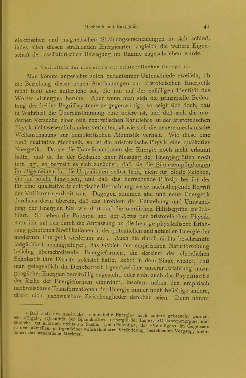 elektrischen und magnetischen Strahlungserscheinungen in sich schloß, indes allen diesen strahlenden Energiearten zugleich die weitere Eigen- schaft der oszillatorischen Bewegung im Räume zugeschrieben wurde. h. Verhältnis der modernen zur aristotelischen Energetik. Man könnte angesichts solch bedeutsamer Unterschiede zweifeln, ob die Beziehung dieser neuen Anschauungen zur aristotelischen Energetik nicht bloß eine äußerliche sei, die nur auf der zufälligen Identität des Wortes »Energie« beruhe. Aber wenn man sich die prinzipielle Bedeu- tung der beiden Begriffssysteme vergegenwärtigt, so zeigt sich doch, daß in Wahrheit die Übereinstimmung eine tiefere ist, und daß sich die mo- dernen Versuche einer rein energetischen Naturlehre zu der aristotelischen Physik nicht wesentlich anders verhalten, als wie sich die neuere mechanische Weltanschauung zur demokritischen Atomistik verhält. Wie diese eine bloß qualitative Mechanik, so ist die aristotelische Physik eine qualitative Energetik. Da sie die Transformationen der Energie noch nicht erkannt hatte, und da ihr der Gedanke einer Messung der Energiegrößen noch fern lag, so begreift es sich zunächst, daß sie die Sinnesempfindungen im allgemeinen für die Urqualitäten selbst hielt, nicht für bloße Zeichen, die^auf solche himveisenj und daß das herrschende Prinzip bei ihr der für eine qualitative teleologische Betrachtungsweise nächstliegende Begriff der Vollkommenheit war. Dagegen stimmen alte und neue Energetik durchaus darin überein, daß das Problem der Entstehung und Umwand- lung der Energien hier wie dort auf die nämlichen Hilfsbegriffe zurück- führt. So leben die Potentia und der Actus der aristotelischen Physik, natürlich mit den durch die Anpassung an die heutige physikalische Erfah- rung gebotenen Modifikationen in der potentiellen und aktuellen Energie der modernen Energetik wiederum auf. Auch die durch nichts beschränkte Möglichkeit mannigfaltiger, das Gebiet der empirischen Naturforschung beliebig überschreitender Energieformen, die dereinst der christlichen Scholastik ihre Dienste geleistet hatte, kehrt in dem Sinne wieder, daß man gelegentlich die Denkbarkeit irgendwelcher unserer Erfahrung unzu- gänglicher Energien bereitwillig zugesteht, oder wohl auch das Psychische der Reihe der Energieformen einordnet, insofern neben den empirisch nachweisbaren Transformationen der Energie immer noch beliebige andere, direkt nicht nachweisbare Zwischenglieder denkbar seien. Denn nimmt I Daß statt des Ausdruckes »potentielle Energie« auch andere gebraucht werden SnlichJ^t; Spannkräfte«, »Energil der Lage«. »DistLenene gi « und ^ 1?  '^ Sache. Die »Potentia«, das »Vermögen« im Gegensatz iL'eTdjr^trntüÄ^^^^ ^'^-^^^^^ Vorgan;,nS
