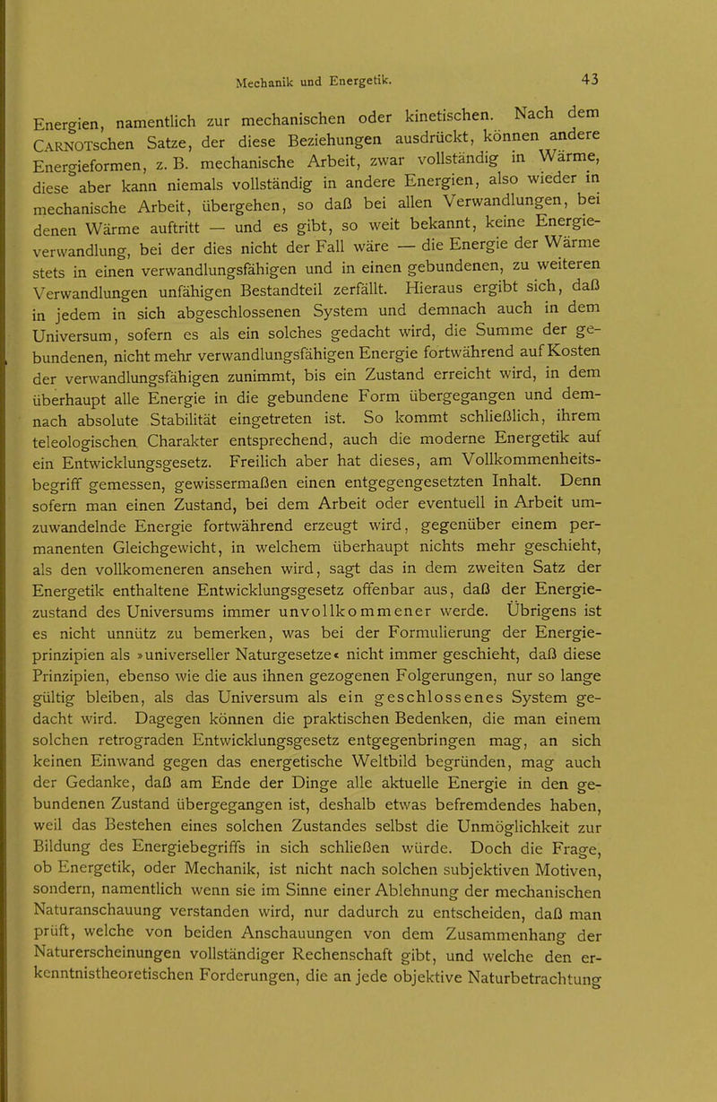 Energien, namentlich zur mechanischen oder kinetischen. Nach dem C\RNOTschen Satze, der diese Beziehungen ausdrückt, können andere Energieformen, z. B. mechanische Arbeit, zwar vollständig m Warme, diese''aber kann niemals vollständig in andere Energien, also wieder m mechanische Arbeit, übergehen, so daß bei allen Verwandlungen, bei denen Wärme auftritt - und es gibt, so weit bekannt, kerne Energie- verwandlung, bei der dies nicht der Fall wäre — die Energie der Wärme stets in einen verwandlungsfähigen und in einen gebundenen, zu weiteren Verwandlungen unfähigen Bestandteil zerfällt. Hieraus ergibt sich, daß in jedem in sich abgeschlossenen System und demnach auch in dem Universum, sofern es als ein solches gedacht wird, die Summe der ge- bundenen, nicht mehr verwandlungsfähigen Energie fortwährend auf Kosten der verwandlungsfähigen zunimmt, bis ein Zustand erreicht wird, in dem überhaupt alle Energie in die gebundene Form übergegangen und dem- nach absolute Stabilität eingetreten ist. So kommt schließlich, ihrem teleologischea Charakter entsprechend, auch die moderne Energetik auf ein Entwicklungsgesetz. Freilich aber hat dieses, am Vollkommenheits- begriff gemessen, gewissermaßen einen entgegengesetzten Inhalt. Denn sofern man einen Zustand, bei dem Arbeit oder eventuell in Arbeit um- zuwandelnde Energie fortwährend erzeugt wird, gegenüber einem per- manenten Gleichgewicht, in welchem überhaupt nichts mehr geschieht, als den voUkomeneren ansehen wird, sagt das in dem zweiten Satz der Energetik enthaltene Entwicklungsgesetz offenbar aus, daß der Energie- zustand des Universums immer unvollkommener werde. Übrigens ist es nicht unnütz zu bemerken, was bei der Formulierung der Energie- prinzipien als »universeller Naturgesetze< nicht immer geschieht, daß diese Prinzipien, ebenso wie die aus ihnen gezogenen Folgerungen, nur so lange gültig bleiben, als das Universum als ein geschlossenes System ge- dacht wird. Dagegen können die praktischen Bedenken, die man einem solchen retrograden Entwicklungsgesetz entgegenbringen mag, an sich keinen Einwand gegen das energetische Weltbild begründen, mag auch der Gedanke, daß am Ende der Dinge alle aktuelle Energie in den ge- bundenen Zustand übergegangen ist, deshalb etwas befremdendes haben, weil das Bestehen eines solchen Zustandes selbst die Unmöglichkeit zur Bildung des Energiebegriffs in sich schließen würde. Doch die Frage, ob Energetik, oder Mechanik, ist nicht nach solchen subjektiven Motiven, sondern, namentlich wenn sie im Sinne einer Ablehnung der mechanischen Naturanschauung verstanden wird, nur dadurch zu entscheiden, daß man prüft, welche von beiden Anschauungen von dem Zusammenhang der Naturerscheinungen vollständiger Rechenschaft gibt, und welche den er- kenntnistheoretischen Forderungen, die an jede objektive Naturbetrachtung