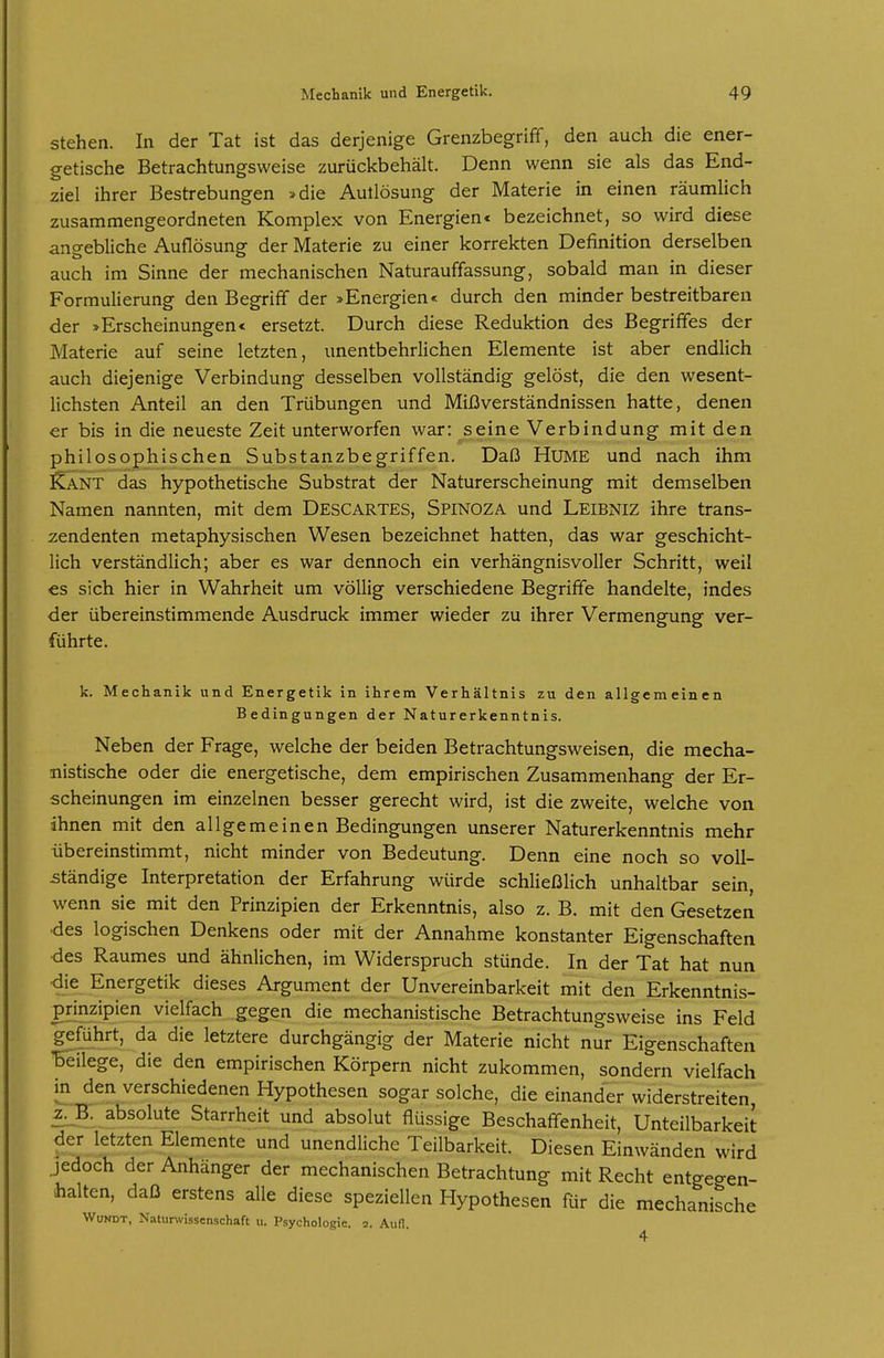 Stehen. In der Tat ist das derjenige Grenzbegrifif, den auch die ener- getische Betrachtungsweise zurückbehält. Denn wenn sie als das End- ziel ihrer Bestrebungen »die Autlösung der Materie in einen räumlich zusammengeordneten Komplex von Energien« bezeichnet, so wird diese angebliche Auflösung der Materie zu einer korrekten Definition derselben auch im Sinne der mechanischen Naturauffassung, sobald man in dieser Formulierung den Begriff der »Energien« durch den minder bestreitbaren der »Erscheinungen« ersetzt. Durch diese Reduktion des Begriffes der Materie auf seine letzten, unentbehrlichen Elemente ist aber endlich auch diejenige Verbindung desselben vollständig gelöst, die den wesent- lichsten Anteil an den Trübungen und Mißverständnissen hatte, denen er bis in die neueste Zeit unterworfen war: seine Verbindung mit den philosophischen Substanzbegriffen. Daß HUME und nach ihm ^ANT das hypothetische Substrat der Naturerscheinung mit demselben Namen nannten, mit dem Descartes, Spinoza und Leibniz ihre trans- zendenten metaphysischen Wesen bezeichnet hatten, das war geschicht- lich verständlich; aber es war dennoch ein verhängnisvoller Schritt, weil es sich hier in Wahrheit um völlig verschiedene Begriffe handelte, indes der übereinstimmende Ausdruck immer wieder zu ihrer Vermengung ver- führte. k. Mechanik und Energetik in ihrem Verhältnis zu den allgemeinen Bedingungen der Naturerkenntnis. Neben der Frage, welche der beiden Betrachtungsweisen, die mecha- nistische oder die energetische, dem empirischen Zusammenhang der Er- scheinungen im einzelnen besser gerecht wird, ist die zweite, welche von ihnen mit den allgemeinen Bedingungen unserer Naturerkenntnis mehr übereinstimmt, nicht minder von Bedeutung. Denn eine noch so voll- ständige Interpretation der Erfahrung würde schließlich unhaltbar sein, wenn sie mit den Prinzipien der Erkenntnis, also z. B. mit den Gesetzen des logischen Denkens oder mit der Annahme konstanter Eigenschaften des Raumes und ähnlichen, im Widerspruch stünde. In der Tat hat nun die Energetik dieses Argument der Unvereinbarkeit mit den Erkenntnis- prinzipien vielfach gegen die mechanistische Betrachtungsweise ins Feld geführt, da die letztere durchgängig der Materie nicht nur Eigenschaften beilege, die den empirischen Körpern nicht zukommen, sondern vielfach in den verschiedenen Hypothesen sogar solche, die einander widerstreiten £._B. absolute Starrheit und absolut flüssige Beschaffenheit, Unteilbarkeit der letzten Elemente und unendliche Teilbarkeit. Diesen Einwänden wird jedoch der Anhänger der mechanischen Betrachtung mit Recht entgegen- halten, daß erstens alle diese speziellen Hypothesen für die mechanische WuNDT, Natunvissenschaft u. Psychologie. 2. Aufl.
