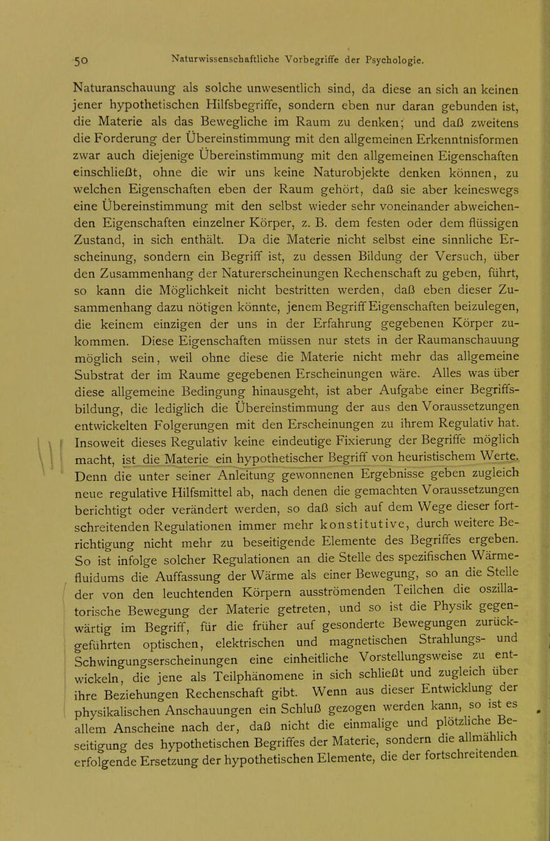 Naturanschauung als solche unwesentlich sind, da diese an sich an keinen jener hypothetischen Hilfsbeg-riffe, sondern eben nur daran gebunden ist, die Materie als das Bewegliche im Raum zu denken; und daß zweitens die Forderung der Übereinstimmung mit den allgemeinen Erkenntnisformen zwar auch diejenige Ubereinstimmung mit den allgemeinen Eigenschaften einschließt, ohne die wir uns keine Naturobjekte denken können, zu welchen Eigenschaften eben der Raum gehört, daß sie aber keineswegs eine Übereinstimmung mit den selbst wieder sehr voneinander abweichen- den Eigenschaften einzelner Körper, z. B. dem festen oder dem flüssigen Zustand, in sich enthält. Da die Materie nicht selbst eine sinnliche Er- scheinung, sondern ein Begriff ist, zu dessen Bildung der Versuch, über den Zusammenhang der Naturerscheinungen Rechenschaft zu geben, führt, so kann die Möglichkeit nicht bestritten werden, daß eben dieser Zu- sammenhang dazu nötigen könnte, jenem Begriff Eigenschaften beizulegen, die keinem einzigen der uns in der Erfahrung gegebenen Körper zu- kommen. Diese Eigenschaften müssen nur stets in der Raumanschauung möglich sein, weil ohne diese die Materie nicht mehr das allgemeine Substrat der im Räume gegebenen Erscheinungen wäre. Alles was über diese allgemeine Bedingung hinausgeht, ist aber Aufgabe einer Begriffs- bildung, die lediglich die Übereinstimmung der aus den Voraussetzungen entwickelten Folgerungen mit den Erscheinungen zu ihrem Regulativ hat. Insoweit dieses Regulativ keine eindeutige Fixierung der Begriffe möglich macht, ist die Materie ein hypothetischer Begriff von heuristischem Werte. Denn die unter seiner Anleitung gewonnenen Ergebnisse geben zugleich neue regulative Hilfsmittel ab, nach denen die gemachten Voraussetzungen berichtigt oder verändert werden, so daß sich auf dem Wege dieser fort- schreitenden Regulationen immer mehr konstitutive, durch weitere Be- richtigung nicht mehr zu beseitigende Elemente des Begriffes ergeben. So ist infolge solcher Regulationen an die Stelle des spezifischen Wärme- fluidums die Auffassung der Wärme als einer Bewegung, so an die Stelle der von den leuchtenden Körpern ausströmenden Teilchen die oszilla- torische Bewegung der Materie getreten, und so ist die Physik gegen- wärtig im Begriff, für die früher auf gesonderte Bewegungen zurück- geführten optischen, elektrischen und magnetischen Strahlungs- und Schwingungserscheinungen eine einheitliche Vorstellungsweise zu ent- wickeln, die jene als Teilphänomene in sich schließt und zugleich über ihre Beziehungen Rechenschaft gibt. Wenn aus dieser Entwicklung der physikalischen Anschauungen ein Schluß gezogen werden kann, so ist es allem Anscheine nach der, daß nicht die einmalige und plötzliche Be- seitigung des hypothetischen Begriffes der Materie, sondern die allmählich erfolgende Ersetzung der hypothetischen Elemente, die der fortschreitenden
