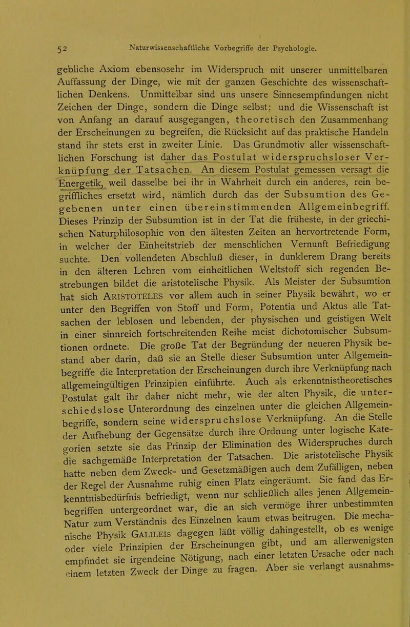 gebliche Axiom ebensosehr im Widerspruch mit unserer unmittelbaren Auffassung der Dinge, wie mit der ganzen Geschichte des wissenschaft- lichen Denkens. Unmittelbar sind uns unsere Sinnesempfindungen nicht Zeichen der Dinge, sondern die Dinge selbst; und die Wissenschaft ist von Anfang an darauf ausgegangen, theoretisch den Zusammenhang der Erscheinungen zu begreifen, die Rücksicht auf das praktische Handeln stand ihr stets erst in zweiter Linie. Das Grundmotiv aller wissenschaft- Uchen Forschung ist daher das Postulat widerspruchsloser Ver- knüpfung der Tatsachen. An diesem Postulat gemessen versagt die Energetik, weil dasselbe bei ihr in Wahrheit durch ein anderes, rein be- griffliches ersetzt wird, nämlich durch das der Subsumtion des Ge- gebenen unter einen übereinstimmenden Allgemeinbegriff. Dieses Prinzip der Subsumtion ist in der Tat die früheste, in der griechi- schen Naturphilosophie von den ältesten Zeiten an hervortretende Form, in welcher der Einheitstrieb der menschlichen Vernunft Befriedigung suchte. Den vollendeten Abschluß dieser, in dunklerem Drang bereits in den älteren Lehren vom einheitlichen Weltstoff sich regenden Be- strebungen bildet die aristotelische Physik. Als Meister der Subsumtion hat sich ARISTOTELES vor allem auch in seiner Physik bewährt, wo er unter den Begriffen von Stoff und Form, Potentia und Aktus alle Tat- sachen der leblosen und lebenden, der physischen und geistigen Welt in einer sinnreich fortschreitenden Reihe meist dichotomischer Subsum- tionen ordnete. Die große Tat der Begründung der neueren Physik be- stand aber darin, daß sie an Stelle dieser Subsumtion unter Allgemein- begriffe die Interpretation der Erscheinungen durch ihre Verknüpfung nach allgemeingültigen Prinzipien einführte. Auch als erkenntnistheoretisches Postulat galt ihr daher nicht mehr, wie der alten Physik, die unter- schiedslose Unterordnung des einzelnen unter die gleichen Allgemem- begriffe, sondern seine widerspruchslose Verknüpfung. An die Stelle der Aufhebung der Gegensätze durch ihre Ordnung unter logische Kate- gorien setzte sie das Prinzip der Elimination des Widerspruches durch die sachgemäße Interpretation der Tatsachen. Die aristotelische Physik hatte neben dem Zweck- und Gesetzmäßigen auch dem Zufälligen neben der Regel der Ausnahme ruhig einen Platz eingeräumt. Sie fand das br- kenntnLedürfnis befriedigt, wenn nur schließlich alles jenen Allgemein- begriffen untergeordnet war, die an sich vermöge ihrer unbestimmten Natur zum Verständnis des Einzelnen kaum etwas beitrugen. Die mecha- nische Physik GALILEIS dagegen läßt völlig dahingestellt, ob es wenige oder viele Prinzipien der Erscheinungen gibt, und am allerwenigsten empfindet sie irgendeine Nötigung, nach einer letzten Ursache oder nach 7^lTet^ten zieck der Dinge zu fragen. Aber sie verlangt ausnahms-