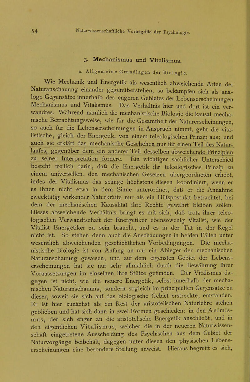 3. Mechanismus und Vitalismus. a. Allgemeine Grundlagen der Biologie. Wie Mechanik und Energetik als wesentlich abweichende Arten der Naturanschauung einander gegenüberstehen, so bekämpfen sich als ana- loge Gegensätze innerhalb des engeren Gebietes der Lebenserscheinungen Mechanismus und Vitalismus. Das Verhältnis hier und dort ist ein ver- wandtes. Während nämlich die mechanistische Biologie die kausal mecha- nische Betrachtungsweise, wie für die Gesamtheit der Naturerscheinungen, so auch für die Lebenserscheinungen in Anspruch nimmt, geht die vita- listische, gleich der Energetik, von einem teleologischen Prinzip aus; und auch sie erklärt das mechanische Geschehen nur für einen Teil des Natur- laufes, gegenüber dem ein anderer Teil desselben abweichende Prinzipien zu seiner Interpretation fordere. Ein wichtiger sachlicher Unterschied besteht freilich darin, daß die Energetik ihr teleologisches Prinzip zu einem universellen, den mechanischen Gesetzen übergeordneten erhebt, indes der Vitalismus das seinige höchstens diesen koordiniert, wenn er es ihnen nicht etwa in dem Sinne unterordnet, daß er die Annahme zwecktätig wirkender Naturkräfte nur als ein Hilfspostulat betrachtet, bei dem der mechanischen Kausalität ihre Rechte gewahrt bleiben sollen. Dieses abweichende Verhältnis bringt es mit sich, daß trotz ihrer teleo- logischen Verwandtschaft der Energetiker ebensowenig Vitalist, wie der Vitalist Energetiker zu sein braucht, und es in der Tat in der Regel nicht ist. So stehen denn auch die Anschauungen in beiden Fällen unter wesentlich abweichenden geschichtlichen Vorbedingungen. Die mecha- nistische Biologie ist von Anfang an nur ein Ableger der mechanischen Naturanschauung gewesen, und auf dem eigensten Gebiet der Lebens- erscheinungen hat sie nur sehr allmählich durch die Bewährung ihrer Voraussetzungen im einzelnen ihre Stütze gefunden. Der Vitalismus da- gegen ist nicht, wie die neuere Energetik, selbst innerhalb der mecha- nischen Naturanschauung, sondern sogleich im prinzipiellen Gegensatze zu dieser, soweit sie sich auf das biologische Gebiet erstreckte, entstanden. Er ist hier zunächst als ein Rest der aristotelischen Naturlehre stehen geblieben und hat sich dann in zwei Formen geschieden: in den Animis- mus, der sich enger an die aristotelische Energetik anschließt, und in den eigentlichen Vitalismus, welcher die in der neueren Naturwissen- schaft eingetretene Ausscheidung des Psychischen aus dem Gebiet der Naturvorgänge beibehält, dagegen unter diesen den physischen Lebens- erscheinungen eine besondere Stellung anweist. Hieraus begreift es sich,