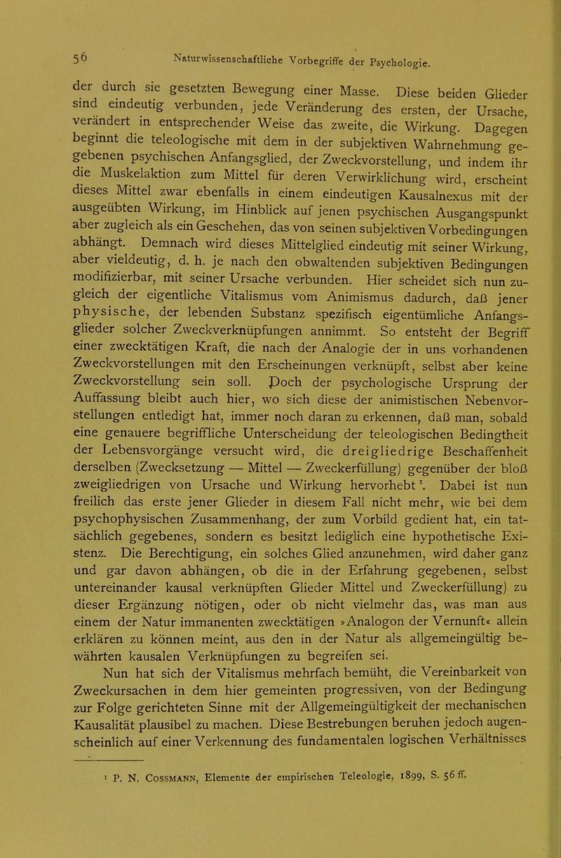 der durch sie gesetzten Bewegung einer Masse. Diese beiden Glieder sind eindeutig verbunden, jede Veränderung des ersten, der Ursache verändert in entsprechender Weise das zweite, die Wirkung. Dagegen beginnt die teleologische mit dem in der subjektiven Wahrnehmung ge- gebenen psychischen Anfangsglied, der Zweckvorstellung, und indem ihr die Muskelaktion zum Mittel für deren Verwirklichung wird, erscheint dieses Mittel zwar ebenfalls in einem eindeutigen Kausalnexus mit der ausgeübten Wirkung, im Hinblick auf jenen psychischen Ausgangspunkt aber zugleich als ein Geschehen, das von seinen subjektiven Vorbedingungen abhängt. Demnach wird dieses Mittelglied eindeutig mit seiner Wirkung, aber vieldeutig, d. h. je nach den obwaltenden subjektiven Bedingungeri modifizierbar, mit seiner Ursache verbunden. Hier scheidet sich nun zu- gleich der eigentliche Vitalismus vom Animismus dadurch, daß jener physische, der lebenden Substanz spezifisch eigentümliche Anfangs- glieder solcher Zweckverknüpfungen annimmt. So entsteht der Begriff einer zwecktätigen Kraft, die nach der Analogie der in uns vorhandenen Zweckvorstellungen mit den Erscheinungen verknüpft, selbst aber keine Zweckvorstellung sein soll. Poch der psychologische Ursprung der Auffassung bleibt auch hier, wo sich diese der animistischen Nebenvor- stellungen entledigt hat, immer noch daran zu erkennen, daß man, sobald eine genauere begriffliche Unterscheidung der teleologischen Bedingtheit der Lebensvorgänge versucht wird, die dreigliedrige Beschaffenheit derselben (Zwecksetzung — Mittel — Zweckerfüllung) gegenüber der bloß zweigliedrigen von Ursache und Wirkung hervorhebtDabei ist nun freilich das erste jener Glieder in diesem Fall nicht mehr, wie bei dem psychophysischen Zusammenhang, der zum Vorbild gedient hat, ein tat- sächlich gegebenes, sondern es besitzt lediglich eine hypothetische Exi- stenz. Die Berechtigung, ein solches Glied anzunehmen, wird daher ganz und gar davon abhängen, ob die in der Erfahrung gegebenen, selbst untereinander kausal verknüpften Glieder Mittel und Zweckerfüllung) zu dieser Ergänzung nötigen, oder ob nicht vielmehr das, was man aus einem der Natur immanenten zwecktätigen »Analogon der Vernunft« allein erklären zu können meint, aus den in der Natur als allgemeingültig be- währten kausalen Verknüpfungen zu begreifen sei. Nun hat sich der Vitalismus mehrfach bemüht, die Vereinbarkeit von Zweckursachen in dem hier gemeinten progressiven, von der Bedingung zur Folge gerichteten Sinne mit der Allgemeingültigkeit der mechanischen Kausalität plausibel zu machen. Diese Bestrebungen beruhen jedoch augen- scheinlich auf einer Verkennung des fundamentalen logischen Verhältnisses ' P. N. CossMANN, Elemente der empirischen Teleologie, 1899, S. $6 ff.