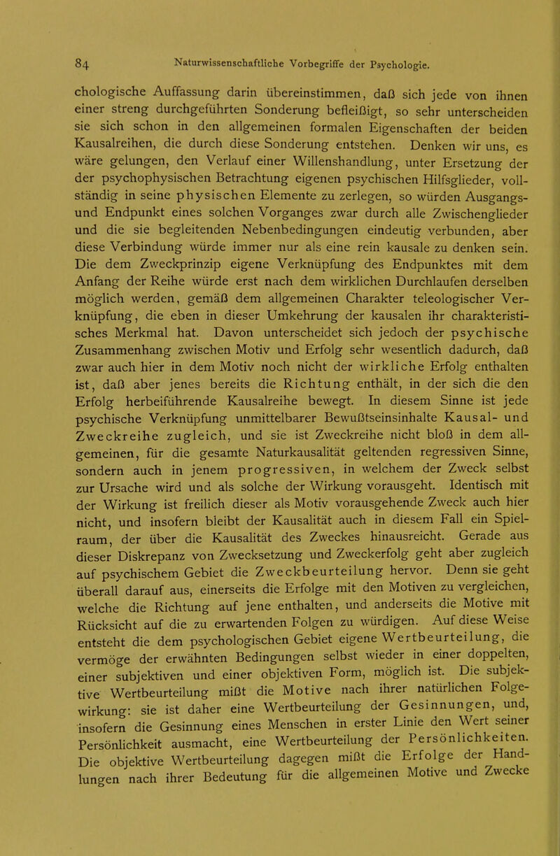 chologische Auffassung darin übereinstimmen, daß sich jede von ihnen einer streng durchgeführten Sonderung befleißigt, so sehr unterscheiden sie sich schon in den allgemeinen formalen Eigenschaften der beiden Kausalreihen, die durch diese Sonderung entstehen. Denken wir uns, es wäre gelungen, den Verlauf einer Willenshandlung, unter Ersetzung der der psychophysischen Betrachtung eigenen psychischen Hilfsglieder, voll- ständig in seine physischen Elemente zu zerlegen, so würden Ausgangs- und Endpunkt eines solchen Vorganges zwar durch alle Zwischenglieder und die sie begleitenden Nebenbedingungen eindeutig verbunden, aber diese Verbindung würde immer nur als eine rein kausale zu denken sein. Die dem Zweckprinzip eigene Verknüpfung des Endpunktes mit dem Anfang der Reihe würde erst nach dem wirklichen Durchlaufen derselben möglich werden, gemäß dem allgemeinen Charakter teleologischer Ver- knüpfung, die eben in dieser Umkehrung der kausalen ihr charakteristi- sches Merkmal hat. Davon unterscheidet sich jedoch der psychische Zusammenhang zwischen Motiv und Erfolg sehr wesentlich dadurch, daß zwar auch hier in dem Motiv noch nicht der wirkliche Erfolg enthalten ist, daß aber jenes bereits die Richtung enthält, in der sich die den Erfolg herbeiführende Kausalreihe bewegt. In diesem Sinne ist jede psychische Verknüpfung unmittelbarer Bewußtseinsinhalte Kausal- und Zweckreihe zugleich, und sie ist Zweckreihe nicht bloß in dem all- gemeinen, für die gesamte Naturkausalität geltenden regressiven Sinne, sondern auch in jenem progressiven, in welchem der Zweck selbst zur Ursache wird und als solche der Wirkung vorausgeht. Identisch mit der Wirkung ist freilich dieser als Motiv vorausgehende Zweck auch hier nicht, und insofern bleibt der Kausalität auch in diesem Fall ein Spiel- raum, der über die Kausalität des Zweckes hinausreicht. Gerade aus dieser Diskrepanz von Zwecksetzung und Zweckerfolg geht aber zugleich auf psychischem Gebiet die Zweckbeurteilung hervor. Denn sie geht überall darauf aus, einerseits die Erfolge mit den Motiven zu vergleichen, welche die Richtung auf jene enthalten, und anderseits die Motive mit Rücksicht auf die zu erwartenden Folgen zu würdigen. Auf diese Weise entsteht die dem psychologischen Gebiet eigene Wertbeurteilung, die vermöge der erwähnten Bedingungen selbst wieder in einer doppelten, einer subjektiven und einer objektiven Form, möglich ist. Die subjek- tive Wertbeurteilung mißt die Motive nach ihrer natürlichen Folge- wirkung: sie ist daher eine Wertbeurteilung der Gesinnungen, und, insofern die Gesinnung eines Menschen in erster Linie den Wert semer Persönlichkeit ausmacht, eine Wertbeurteilung der Persönlichkeiten. Die objektive Wertbeurteilung dagegen mißt die Erfolge der Hand- lungen nach ihrer Bedeutung für die allgemeinen Motive und Zwecke