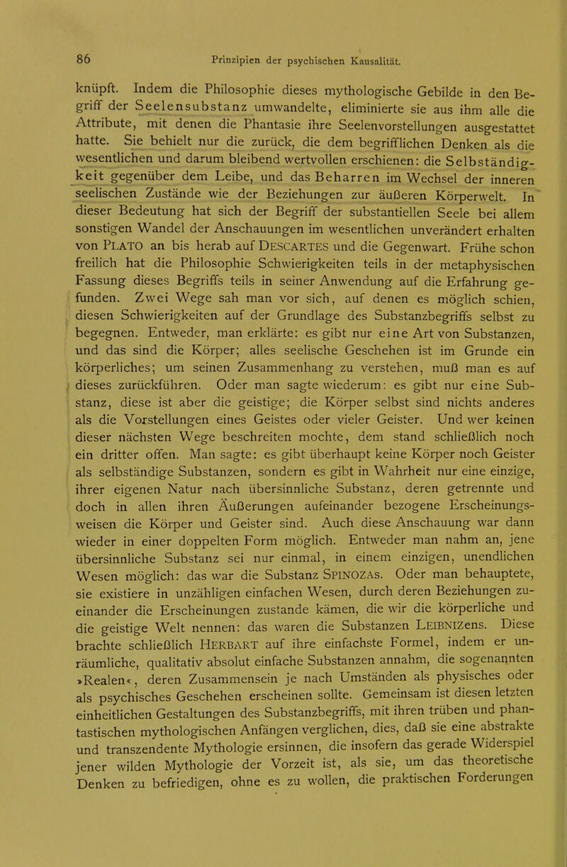 knüpft. Indem die Philosophie dieses mythologische Gebilde in den Be- griff der Seelensubstanz umwandelte, eliminierte sie aus ihm alle die Attribute, mit denen die Phantasie ihre Seelenvorstellungen ausgestattet hatte. Sie behielt nur die zurück, die dem begrifflichen Denken als die wesentlichen und darum bleibend wertvollen erschienen: die Selbständig- Jceit gegenüber dem Leibe, und das Beharren im Wechsel der inneren ^seelischen Zustände wie der Beziehungen zur äußeren Körperwelt. In' dieser Bedeutung hat sich der Begriff der substantiellen Seele bei allem sonstigen Wandel der Anschauungen im wesentlichen unverändert erhalten von Plato an bis herab auf Descartes und die Gegenwart. Frühe schon freilich hat die Philosophie Schwierigkeiten teils in der metaphysischen Fassung dieses Begriffs teils in seiner Anwendung auf die Erfahrung ge- fanden. Zwei Wege sah man vor sich, auf denen es möglich schien, . diesen Schwierigkeiten auf der Grundlage des Substanzbegriffs selbst zu begegnen. Entweder, man erklärte: es gibt nur eine Art von Substanzen, und das sind die Körper; alles seelische Geschehen ist im Grunde ein körperliches; um seinen Zusammenhang zu verstehen, muß man es auf ji dieses zurückführen. Oder man sagte wiederum: es gibt nur eine Sub- ' stanz, diese ist aber die geistige; die Körper selbst sind nichts anderes als die Vorstellungen eines Geistes oder vieler Geister. Und wer keinen \ dieser nächsten Wege beschreiten mochte, dem stand schließlich noch ein dritter offen. Man sagte: es gibt überhaupt keine Körper noch Geister als selbständige Substanzen, sondern es gibt in Wahrheit nur eine einzige, ihrer eigenen Natur nach über.sinnliche Substanz, deren getrennte und doch in allen ihren Äußerungen aufeinander bezogene Erscheinungs- weisen die Körper und Geister sind. Auch diese Anschauung war dann wieder in einer doppelten Form möglich. Entweder man nahm an, jene übersinnliche Substanz sei nur einmal, in einem einzigen, unendlichen Wesen möglich: das war die Substanz SpiNOZAs. Oder man behauptete, sie existiere in unzähligen einfachen Wesen, durch deren Beziehungen zu- einander die Erscheinungen zustande kämen, die wir die körperliche und die geistige Welt nennen: das waren die Substanzen LEiBNizens. Diese brachte schließlich Herbart auf ihre einfachste Formel, indem er un- räumliche, qualitativ absolut einfache Substanzen annahm, die sogenannten >Realen«, deren Zusammensein je nach Umständen als physisches oder als psychisches Geschehen erscheinen sollte. Gemeinsam ist diesen letzten einheitlichen Gestaltungen des Substanzbegriffs, mit ihren trüben und phan- tastischen mythologischen Anfängen verglichen, dies, daß sie eine abstrakte und transzendente Mythologie ersinnen, die insofern das gerade Widerspiel jener wilden Mythologie der Vorzeit ist, als sie, um das theoretische Denken zu befriedigen, ohne es zu wollen, die praktischen Forderungen