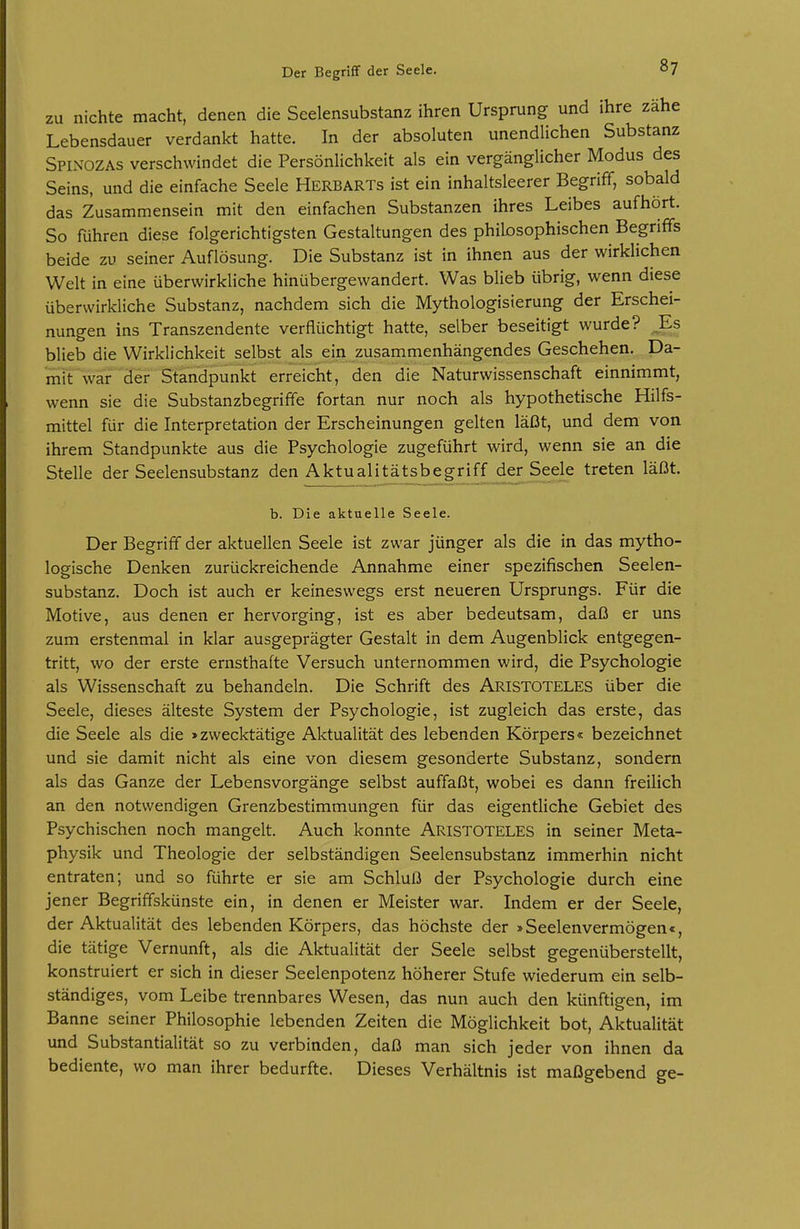ZU nichte macht, denen die Seelensubstanz ihren Ursprung und ihre zahe Lebensdauer verdankt hatte. In der absoluten unendlichen Substanz Spinozas verschwindet die Persönlichkeit als ein vergänglicher Modus des Seins, und die einfache Seele Herbarts ist ein inhaltsleerer Begrifif, sobald das Zusammensein mit den einfachen Substanzen ihres Leibes aufhört. So führen diese folgerichtigsten Gestaltungen des philosophischen Begriffs beide zu seiner Auflösung. Die Substanz ist in ihnen aus der wirklichen Welt in eine überwirkliche hinübergewandert. Was blieb übrig, wenn diese überwirkliche Substanz, nachdem sich die Mythologisierung der Erschei- nungen ins Transzendente verflüchtigt hatte, selber beseitigt wurde? ^Es blieb die Wirklichkeit selbst als ein zusammenhängendes Geschehen. Da- miFwar der Standpunkt erreicht, den die Naturwissenschaft einnimmt, wenn sie die Substanzbegriffe fortan nur noch als hypothetische Hilfs- mittel für die Interpretation der Erscheinungen gelten läßt, und dem von ihrem Standpunkte aus die Psychologie zugeführt wird, wenn sie an die Stelle der Seelensubstanz den Aktualitätsbegriff der Seele treten läßt. b. Die aktuelle Seele. Der Begriff der aktuellen Seele ist zwar jünger als die in das mytho- logische Denken zurückreichende Annahme einer spezifischen Seelen- substanz. Doch ist auch er keineswegs erst neueren Ursprungs. Für die Motive, aus denen er hervorging, ist es aber bedeutsam, daß er uns zum erstenmal in klar ausgeprägter Gestalt in dem Augenblick entgegen- tritt, wo der erste ernsthafte Versuch unternommen wird, die Psychologie als Wissenschaft zu behandeln. Die Schrift des Aristoteles über die Seele, dieses älteste System der Psychologie, ist zugleich das erste, das die Seele als die »zwecktätige Aktualität des lebenden Körpers« bezeichnet und sie damit nicht als eine von diesem gesonderte Substanz, sondern als das Ganze der Lebensvorgänge selbst auffaßt, wobei es dann freilich an den notwendigen Grenzbestimmungen für das eigentliche Gebiet des Psychischen noch mangelt. Auch konnte ARISTOTELES in seiner Meta- physik und Theologie der selbständigen Seelensubstanz immerhin nicht entraten; und so führte er sie am Schluß der Psychologie durch eine jener Begriffskünste ein, in denen er Meister war. Indem er der Seele, der Aktualität des lebenden Körpers, das höchste der »Seelenvermögen«, die tätige Vernunft, als die Aktualität der Seele selbst gegenüberstellt, konstruiert er sich in dieser Seelenpotenz höherer Stufe wiederum ein selb- ständiges, vom Leibe trennbares Wesen, das nun auch den künftigen, im Banne seiner Philosophie lebenden Zeiten die Möglichkeit bot, Aktualität und Substantialität so zu verbinden, daß man sich jeder von ihnen da bediente, wo man ihrer bedurfte. Dieses Verhältnis ist maßgebend ge-