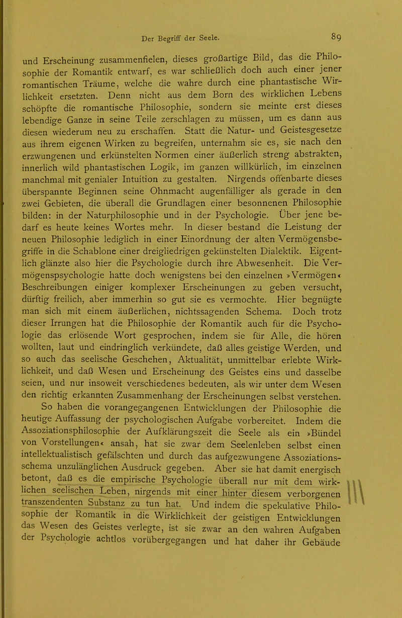 s und Erscheinung zusammenfielen, dieses großartige Bild, das die Philo- ophie der Romantik entwarf, es war schließlich doch auch einer jener romantischen Träume, welche die wahre durch eine phantastische Wir- lichkeit ersetzten. Denn nicht aus dem Born des wirklichen Lebens schöpfte die romantische Philosophie, sondern sie meinte erst dieses lebendige Ganze in seine Teile zerschlagen zu müssen, um es dann aus diesen wiederum neu zu erschaffen. Statt die Natur- und Geistesgesetze aus ihrem eigenen Wirken zu begreifen, unternahm sie es, sie nach den erzwungenen und erkünstelten Normen einer äußerlich streng abstrakten, innerlich wild phantastischen Logik, im ganzen willkürlich, im einzelnen manchmal mit genialer Intuition zu gestalten. Nirgends offenbarte dieses überspannte Beginnen seine Ohnmacht augenfälliger als gerade in den zwei Gebieten, die überall die Grundlagen einer besonnenen Philosophie bilden: in der Naturphilosophie und in der Psychologie. Über jene be- darf es heute keines Wortes mehr. In dieser bestand die Leistung der neuen Philosophie lediglich in einer Einordnung der alten Vermögensbe- griffe in die Schablone einer dreigliedrigen gekünstelten Dialektik. Eigent- lich glänzte also hier die Psychologie durch ihre Abwesenheit. Die Ver- mögenspsychologie hatte doch wenigstens bei den einzelnen »Vermögen < Beschreibungen einiger komplexer Erscheinungen zu geben versucht, dürftig freilich, aber immerhin so gut sie es vermochte. Hier begnügte man sich mit einem äußerlichen, nichtssagenden Schema. Doch trotz dieser Irrungen hat die Philosophie der Romantik auch für die Psycho- logie das erlösende Wort gesprochen, indem sie für Alle, die hören wollten, laut und eindringlich verkündete, daß alles geistige Werden, und so auch das seelische Geschehen, Aktualität, unmittelbar erlebte Wirk- lichkeit, und daß Wesen und Erscheinung des Geistes eins und dasselbe seien, und nur insoweit verschiedenes bedeuten, als wir unter dem Wesen den richtig erkannten Zusammenhang der Erscheinungen selbst verstehen. So haben die vorangegangenen Entwicklungen der Philosophie die heutige Auffassung der psychologischen Aufgabe vorbereitet. Indem die Assoziationsphilosophie der Aufklärungszeit die Seele als ein »Bündel von Vorstellungen« ansah, hat sie zwar dem Seelenleben selbst einen intellektualistisch gefälschten und durch das aufgezwungene Assoziations- schema unzulänglichen Ausdruck gegeben. Aber sie hat damit energisch betont, daß es die empirische Psychologie überall nur mit dem wirk- lichen seelischen Leben, nirgends mit einer hinter diesem verborgenen transzendenten Substanz zu tun hat. Und indem die spekulative Philo- sophie der Romantik in die Wirklichkeit der geistigen Entwicklungen das Wesen des Geistes verlegte, ist sie zwar an den wahren Aufgaben der Psychologie achtlos vorübergegangen und hat daher ihr Gebäude