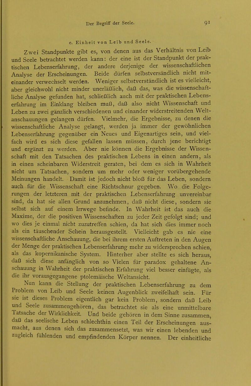 c. Einheit von Leib und Seele. Zwei Standpunkte gibt es, von denen aus das Verhältnis von Leib und Seele betrachtet werden kann: der eine ist der Standpunkt der prak- tischen Lebenserfahrung, der andere derjenige der wissenschaftlichen Analyse der Erscheinungen. Beide dürfen selbstversändlich nicht mit- einander verwechselt werden. Weniger selbstverständlich ist es vielleicht, aber gleichwohl nicht minder unerläßlich, daß das, was die wissenschaft- liche Analyse gefunden hat, schließlich auch mit der praktischen Lebens- erfahrung im Einklang bleiben muß, daß also nicht Wissenschaft und Leben zu zwei gänzlich verschiedenen und einander widerstreitenden Welt- anschauungen gelangen dürfen. Vielmehr, die Ergebnisse, zu denen die wissenschaftliche Analyse gelangt, werden ja immer der gewöhnlichen Lebenserfahrung gegenüber ein Neues und Eigenartiges sein, und viel- fach wird es sich diese gefallen lassen müssen, durch jene berichtigt und ergänzt zu werden. Aber nie können die Ergebnisse der Wissen- schaft mit den Tatsachen des praktischen Lebens in einen andern, als in einen scheinbaren Widerstreit geraten, bei dem es sich in Wahrheit nicht um Tatsachen, sondern um mehr oder weniger vorübergehende Meinungen handelt. Damit ist jedoch nicht bloß für das Leben, sondern auch für die Wissenschaft eine Richtschnur gegeben. Wo die Folge- rungen der letzteren mit der praktischen Lebenserfahrung unvereinbar sind, da hat sie allen Grund anzunehmen, daß nicht diese, sondern sie selbst sich auf einem Irrwege befinde. In Wahrheit ist das auch die Maxime, der die positiven Wissenschaften zu jeder Zeit gefolgt sind; und wo dies je einmal nicht zuzutreffen schien, da hat sich dies immer noch als ein täuschender Schein herausgestellt. Vielleicht gab es nie eine wissenschaftliche Anschauung, die bei ihrem ersten Auftreten in den Augen der Menge der praktischen Lebenserfahrung mehr zu widersprechen schien, als das kopernikanische System. Hinterher aber stellte es sich heraus, daß sich diese anfänglich von so Vielen für paradox gehaltene An- schauung in Wahrheit der praktischen Erfahrung viel besser einfügte, als die ihr vorausgegangene ptolemäische Weltansicht. Nun kann die Stellung der praktischen Lebenserfahrung zu dem Problem von Leib und Seele keinen Augenblick zweifelhaft sein. Für sie ist dieses Problem eigentlich gar kein Problem, sondern daß Leib und Seele zusammengehören, das betrachtet sie als eine unmittelbare Tatsache der Wirklichkeit. Und beide gehören in dem Sinne zusammen, daß das seelische Leben schlechthin einen Teil der Erscheinungen aus- macht, aus denen sich das zusammensetzt, was wir einen lebenden und zugleich fühlenden und empfindenden Körper nennen. Der einheitliche