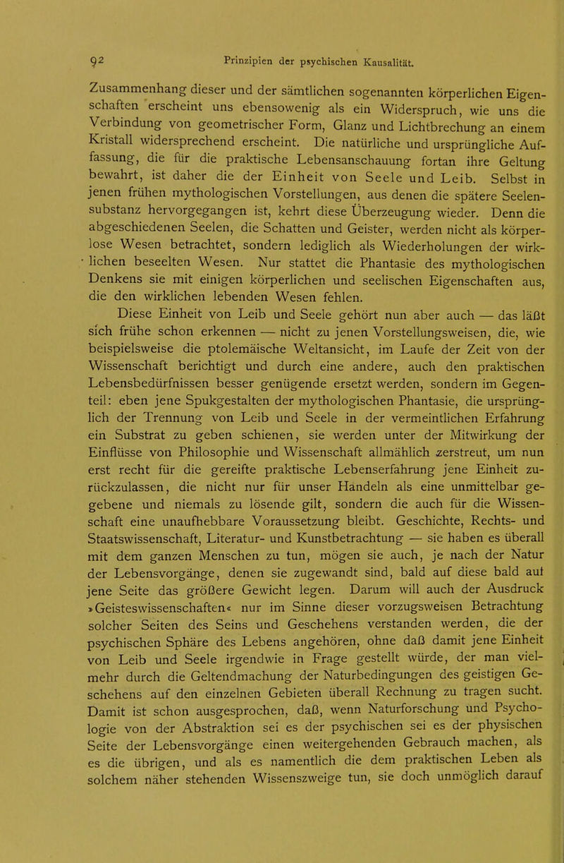 Zusammenhang dieser und der sämtlichen sogenannten körperlichen Eigen- schaften 'erscheint uns ebensowenig als ein Widerspruch, wie uns die Verbindung von geometrischer Form, Glanz und Lichtbrechung an einem Kristall widersprechend erscheint. Die natürliche und ursprüngliche Auf- fassung, die für die praktische Lebensanschauung fortan ihre Geltung bewahrt, ist daher die der Einheit von Seele und Leib. Selbst in jenen frühen mythologischen Vorstellungen, aus denen die spätere Seelen- substanz hervorgegangen ist, kehrt diese Überzeugung wieder. Denn die abgeschiedenen Seelen, die Schatten und Geister, werden nicht als körper- lose Wesen betrachtet, sondern ledigUch als Wiederholungen der wirk- lichen beseelten Wesen. Nur stattet die Phantasie des mythologischen Denkens sie mit einigen körperlichen und seelischen Eigenschaften aus, die den wirklichen lebenden Wesen fehlen. Diese Einheit von Leib und Seele gehört nun aber auch — das läßt sich frühe schon erkennen — nicht zu jenen Vorstellungsweisen, die, wie beispielsweise die ptolemäische Weltansicht, im Laufe der Zeit von der Wissenschaft berichtigt und durch eine andere, auch den praktischen Lebensbedürfnissen besser genügende ersetzt werden, sondern im Gegen- teil: eben jene Spukgestalten der mythologischen Phantasie, die ursprüng- lich der Trennung von Leib und Seele in der vermeintlichen Erfahrung ein Substrat zu geben schienen, sie werden unter der Mitwirkung der Einflüsse von Philosophie und Wissenschaft allmählich verstreut, um nun erst recht für die gereifte praktische Lebenserfahrung jene Einheit zu- rückzulassen, die nicht nur für unser Handeln als eine unmittelbar ge- gebene und niemals zu lösende gilt, sondern die auch für die Wissen- schaft eine unaufhebbare Voraussetzung bleibt. Geschichte, Rechts- und Staatswissenschaft, Literatur- und Kunstbetrachtung — sie haben es überall mit dem ganzen Menschen zu tun, mögen sie auch, je nach der Natur der Lebensvorgänge, denen sie zugewandt sind, bald auf diese bald auf jene Seite das größere Gewicht legen. Darum will auch der Ausdruck »Geisteswissenschaften« nur im Sinne dieser vorzugsweisen Betrachtung solcher Seiten des Seins und Geschehens verstanden werden, die der psychischen Sphäre des Lebens angehören, ohne daß damit jene Einheit von Leib und Seele irgendwie in Frage gestellt würde, der man viel- mehr durch die Geltendmachung der Naturbedingungen des geistigen Ge- schehens auf den einzelnen Gebieten überall Rechnung zu tragen sucht. Damit ist schon ausgesprochen, daß, wenn Naturforschung und Psycho- logie von der Abstraktion sei es der psychischen sei es der physischen Seite der Lebens Vorgänge einen weitergehenden Gebrauch machen, als es die übrigen, und als es namentlich die dem praktischen Leben als solchem näher stehenden Wissenszweige tun, sie doch unmöglich darauf