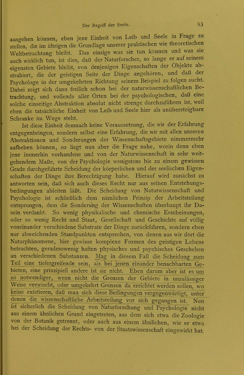 auscrehen können, eben jene Einheit von Leib und Seele in Frage zu stellen, die im übrigen die Grundlage unserer praktischen wie theoretischen Weltbetrachtung bleibt. Das einzige was sie tun können und was sie auch wirklich tun, ist dies, daß der Naturforscher, so lange er auf seinem eigensten Gebiete bleibt, von denjenigen Eigenschaften der Objekte ab- strahiert, die der geistigen Seite der Dinge angehören, und daß der Psychologe in der umgekehrten Richtung seinem Beispiel zu folgen sucht. Dabei zeigt sich dann freilich schon bei der naturwissenschaftlichen Be- trachtung, und vollends aller Orten bei der psychologischen, daß eine solche einseitige Abstraktion absolut nicht strenge durchzuführen ist, weil eben die tatsächliche Einheit von Leib und Seele hier als unübersteigbare Schranke im Wege steht. Ist diese Einheit demnach keine Voraussetzung, die wir der Erfahrung entgegenbringen, sondern selbst eine Erfahrung, die wir mit allen unseren Abstraktionen und Sonderungen der Wissenschaftsgebiete nimmermehr aufheben können, so liegt nun aber die Frage nahe, worin denn eben jene immerhin vorhandene und von der Naturwissenschaft in sehr weit- gehendem Maße, von der Psychologie wenigstens bis zu einem gewissen Grade durchgeführte Scheidung der körperlichen und der seelischen Eigen- schaften der Dinge ihre Berechtigung habe. Hierauf wird zunächst zu antworten sein, daß sich auch dieses Recht nur aus seinen Entstehungs- bedingungen ableiten läßt. Die Scheidung von Naturwissenschaft und Psychologie ist schließlich dem nämlichen Prinzip der Arbeitsteilung entsprungen, dem die Sonderung der Wissenschaften überhaupt ihr Da- sein verdankt. So wenig physikalische und chemische Erscheinungen, oder so wenig Recht und Staat, Gesellschaft und Geschichte auf völlig voneinander verschiedene Substrate der Dinge zurückführen, sondern eben nur abweichenden Standpunkten entsprechen, von denen aus wir dort die Naturphänomene, hier gewisse komplexe Formen des geistigen Lebens betrachten, geradesowenig haften physisches und psychisches Geschehen an verschiedenen Substanzen. Mag in diesem Fall die Scheidung zum Teil eine tiefergreifende sein, als bei jenen einander benachbarten Ge- bieten, eine prinzipiell andere ist sie nicht. Eben darum aber ist es um so notwendiger, wenn nicht die Grenzen der Gebiete in unzulässiger Weise verwischt, oder umgekehrt Grenzen da errichtet werden sollen, wo keine existieren, daß man sich diese Bedingungen vergegenwärtigt, unter denen die wissenschaftliche Arbeitsteilung vor sich gegangen ist. Nun ist sicherlich die Scheidung von Naturforschung und Psychologie nicht aus einem ähnlichen Grund eingetreten, aus dem sich etwa die Zoologie von der Botanik getrennt, oder auch aus einem ähnlichen, wie er etwa bei der Scheidung der Rechts- von der Staatswissenschaft eingewirkt hat.