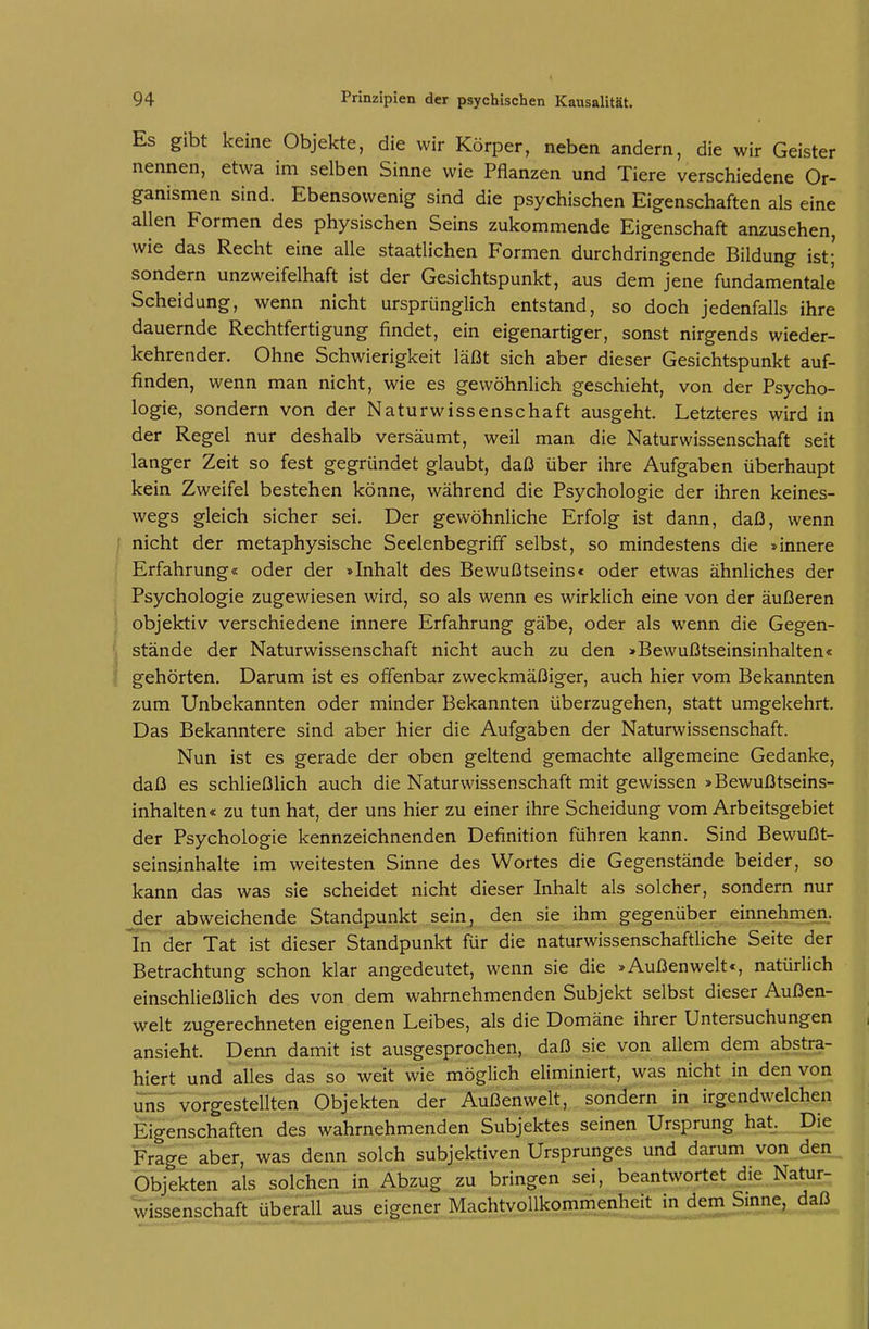 Es gibt keine Objekte, die wir Körper, neben andern, die wir Geister nennen, etwa im selben Sinne wie Pflanzen und Tiere verschiedene Or- ganismen sind. Ebensowenig sind die psychischen Eigenschaften als eine allen Formen des physischen Seins zukommende Eigenschaft anzusehen, wie das Recht eine alle staatlichen Formen durchdringende Bildung ist; sondern unzweifelhaft ist der Gesichtspunkt, aus dem jene fundamentale Scheidung, wenn nicht ursprünglich entstand, so doch jedenfalls ihre dauernde Rechtfertigung findet, ein eigenartiger, sonst nirgends wieder- kehrender. Ohne Schwierigkeit läßt sich aber dieser Gesichtspunkt auf- finden, wenn man nicht, wie es gewöhnlich geschieht, von der Psycho- logie, sondern von der Naturwissenschaft ausgeht. Letzteres wird in der Regel nur deshalb versäumt, weil man die Naturwissenschaft seit langer Zeit so fest gegründet glaubt, daß über ihre Aufgaben überhaupt kein Zweifel bestehen könne, während die Psychologie der ihren keines- wegs gleich sicher sei. Der gewöhnliche Erfolg ist dann, daß, wenn nicht der metaphysische Seelenbegriff selbst, so mindestens die »innere Erfahrung« oder der »Inhalt des Bewußtseins« oder etwas ähnliches der Psychologie zugewiesen wird, so als wenn es wirklich eine von der äußeren objektiv verschiedene innere Erfahrung gäbe, oder als wenn die Gegen- stände der Naturwissenschaft nicht auch zu den »Bewußtseinsinhalten« gehörten. Darum ist es offenbar zweckmäßiger, auch hier vom Bekannten zum Unbekannten oder minder Bekannten überzugehen, statt umgekehrt. Das Bekanntere sind aber hier die Aufgaben der Naturwissenschaft. Nun ist es gerade der oben geltend gemachte allgemeine Gedanke, daß es schließlich auch die Naturwissenschaft mit gewissen »Bewußtseins- inhalten« zu tun hat, der uns hier zu einer ihre Scheidung vom Arbeitsgebiet der Psychologie kennzeichnenden Definition führen kann. Sind Bewußt- seinsinhalte im weitesten Sinne des Wortes die Gegenstände beider, so kann das was sie scheidet nicht dieser Inhalt als solcher, sondern nur der abweichende Standpunkt sein, den sie ihm gegenüber einnehmen, 'in der Tat ist dieser Standpunkt für die naturwissenschaftliche Seite der Betrachtung schon klar angedeutet, wenn sie die »Außenwelt«, natürlich einschließlich des von dem wahrnehmenden Subjekt selbst dieser Außen- welt zugerechneten eigenen Leibes, als die Domäne ihrer Untersuchungen ansieht. Denn damit ist ausgesprochen, daß sie von allem dem abstra- hiert und alles das so weit wie möglich eliminiert, was nicht in den von ^ISTvorgestellten Objekten der Außenwelt, sondern in irgendwelchen Eigenschaften des wahrnehmenden Subjektes seinen Ursprung hat. Die Frage aber, was denn solch subjektiven Ursprunges und darum von den Objekten als solchen in Abzug zu bringen sei, beantwortet die Natur- wissenschaft überallai^ MachtvoUkommenh^ daß