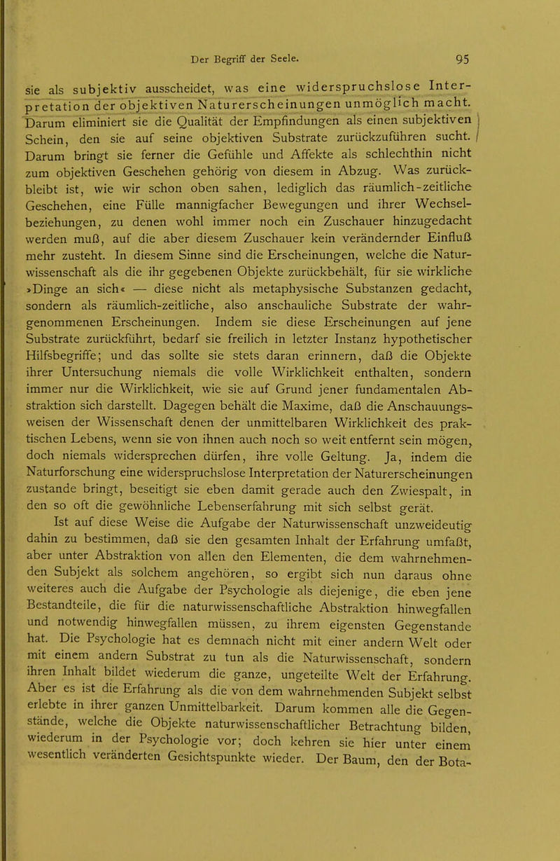 sie als subjektiv ausscheidet, was eine widerspruchslose Inter- pretation der objektiven Naturerscheinungen unmöglich macht. Darum eiiminiert sie die Qualität der Empfindungen als einen subjektiven Schein, den sie auf seine objektiven Substrate zurückzuführen sucht. Darum bringt sie ferner die Gefühle und Affekte als schlechthin nicht zum objektiven Geschehen gehörig von diesem in Abzug. Was zurück- bleibt ist, wie wir schon oben sahen, lediglich das räumlich-zeitliche Geschehen, eine Fülle mannigfacher Bewegungen und ihrer Wechsel- beziehungen, zu denen wohl immer noch ein Zuschauer hinzugedacht werden muß, auf die aber diesem Zuschauer kein verändernder Einfluß- mehr zusteht. In diesem Sinne sind die Erscheinungen, welche die Natur- wissenschaft als die ihr gegebenen Objekte zurückbehält, für sie wirkliche >Dinge an sich« — diese nicht als metaphysische Substanzen gedacht,, sondern als räumlich-zeitliche, also anschauliche Substrate der wahr- genommenen Erscheinungen. Indem sie diese Erscheinungen auf jene Substrate zurückführt, bedarf sie freilich in letzter Instanz hypothetischer Hilfsbegriffe; und das sollte sie stets daran erinnern, daß die Objekte ihrer Untersuchung niemals die volle Wirklichkeit enthalten, sondern immer nur die Wirklichkeit, wie sie auf Grund jener fundamentalen Ab- straktion sich darstellt. Dagegen behält die Maxime, daß die Anschauungs- weisen der Wissenschaft denen der unmittelbaren Wirklichkeit des prak- tischen Lebens, wenn sie von ihnen auch noch so weit entfernt sein mögen^ doch niemals widersprechen dürfen, ihre volle Geltung. Ja, indem die Naturforschung eine widerspruchslose Interpretation der Naturerscheinungen zustande bringt, beseitigt sie eben damit gerade auch den Zwiespalt, in den so oft die gewöhnliche Lebenserfahrung mit sich selbst gerät. Ist auf diese Weise die Aufgabe der Naturwissenschaft unzweideutig dahin zu bestimmen, daß sie den gesamten Inhalt der Erfahrung umfaßt, aber unter Abstraktion von allen den Elementen, die dem wahrnehmen- den Subjekt als solchem angehören, so ergibt sich nun daraus ohne weiteres auch die Aufgabe der Psychologie als diejenige, die eben jene Bestandteile, die für die naturwissenschaftliche Abstraktion hinwegfallen und notwendig hinwegfallen müssen, zu ihrem eigensten Gegenstande hat. Die Psychologie hat es demnach nicht mit einer andern Welt oder mit einem andern Substrat zu tun als die Naturwissenschaft, sondern ihren Inhalt bildet wiederum die ganze, ungeteilte Welt der Erfahrung. Aber es ist die Erfahrung als die von dem wahrnehmenden Subjekt selbst erlebte in ihrer ganzen Unmittelbarkeit. Darum kommen alle die Gegen- stände, welche die Objekte naturwissenschaftlicher Betrachtung bilden wiederum in der Psychologie vor; doch kehren sie hier unter einem wesentlich veränderten Gesichtspunkte wieder. Der Baum, den der Bota-