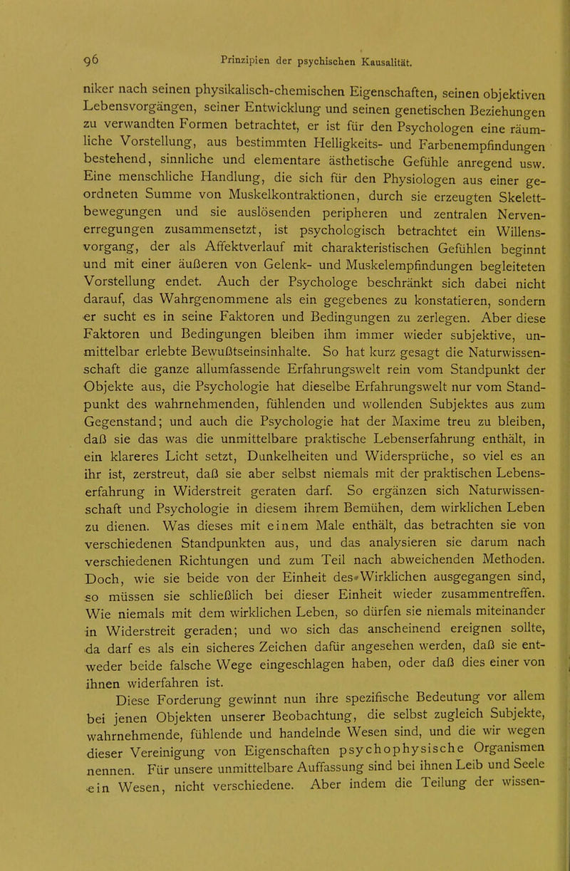 niker nach seinen physikalisch-chemischen Eigenschaften, seinen objektiven Lebensvorgängen, seiner Entwicklung und seinen genetischen Beziehungen zu verwandten Formen betrachtet, er ist für den Psychologen eine räum- liche Vorstellung, aus bestimmten Helligkeits- und Farbenempfindungen bestehend, sinnliche und elementare ästhetische Gefühle anregend usw. Eine menschliche Handlung, die sich für den Physiologen aus einer ge- ordneten Summe von Muskelkontraktionen, durch sie erzeugten Skelett- bewegungen und sie auslösenden peripheren und zentralen Nerven- erregungen zusammensetzt, ist psychologisch betrachtet ein Willens- vorgang, der als Afifektverlauf mit charakteristischen Gefühlen beginnt und mit einer äußeren von Gelenk- und Muskelempfindungen begleiteten Vorstellung endet. Auch der Psychologe beschränkt sich dabei nicht darauf, das Wahrgenommene als ein gegebenes zu konstatieren, sondern ■er sucht es in seine Faktoren und Bedingungen zu zerlegen. Aber diese Faktoren und Bedingungen bleiben ihm immer wieder subjektive, un- mittelbar erlebte Bewußtseinsinhalte. So hat kurz gesagt die Naturwissen- schaft die ganze allumfassende Erfahrungswelt rein vom Standpunkt der Objekte aus, die Psychologie hat dieselbe Erfahrungswelt nur vom Stand- punkt des wahrnehmenden, fühlenden und wollenden Subjektes aus zum Gegenstand; und auch die Psychologie hat der Maxime treu zu bleiben, daß sie das was die unmittelbare praktische Lebenserfahrung enthält, in ein klareres Licht setzt, Dunkelheiten und Widersprüche, so viel es an ihr ist, zerstreut, daß sie aber selbst niemals mit der praktischen Lebens- erfahrung in Widerstreit geraten darf So ergänzen sich Naturwissen- schaft und Psychologie in diesem ihrem Bemühen, dem wirklichen Leben zu dienen. Was dieses mit einem Male enthält, das betrachten sie von verschiedenen Standpunkten aus, und das analysieren sie darum nach verschiedenen Richtungen und zum Teil nach abweichenden Methoden. Doch, wie sie beide von der Einheit des»Wirklichen ausgegangen sind, so müssen sie schließlich bei dieser Einheit wieder zusammentreffen. Wie niemals mit dem wirklichen Leben, so dürfen sie niemals miteinander in Widerstreit geraden; und wo sich das anscheinend ereignen sollte, •da darf es als ein sicheres Zeichen dafür angesehen werden, daß sie ent- weder beide falsche Wege eingeschlagen haben, oder daß dies einer von ihnen widerfahren ist. Diese Forderung gewinnt nun ihre spezifische Bedeutung vor allem bei jenen Objekten unserer Beobachtung, die selbst zugleich Subjekte, wahrnehmende, fühlende und handelnde Wesen sind, und die wir wegen dieser Vereinigung von Eigenschaften psychophysische Organismen nennen. Für unsere unmittelbare Auffassung sind bei ihnen Leib und Seele «in Wesen, nicht verschiedene. Aber indem die Teilung der wissen-