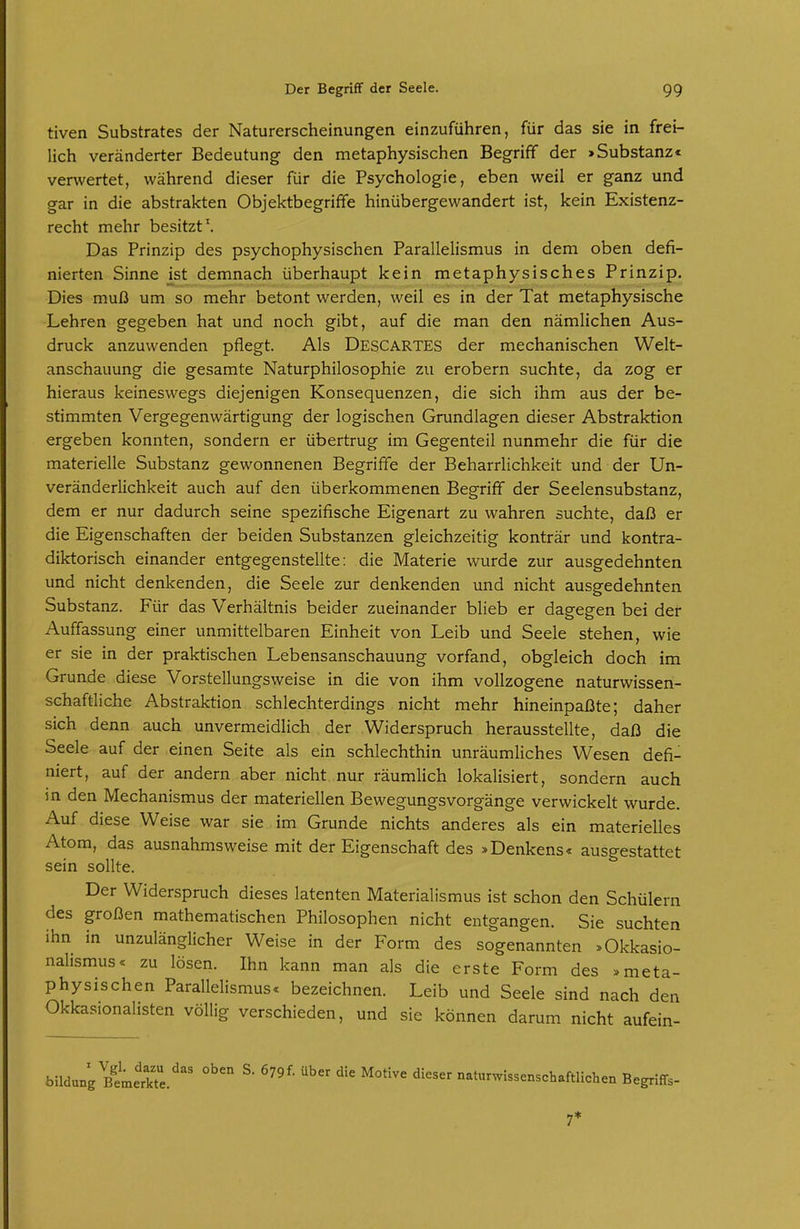 tiven Substrates der Naturerscheinungen einzuführen, für das sie in frei- lich veränderter Bedeutung den metaphysischen Begriff der > Substanz« verwertet, während dieser für die Psychologie, eben weil er ganz und gar in die abstrakten Objektbegriffe hinübergewandert ist, kein Existenz- recht mehr besitzt. Das Prinzip des psychophysischen Parallelismus in dem oben defi- nierten Sinne jst demnach überhaupt kein metaphysisches Prinzip. Dies muß um so mehr betont werden, weil es in der Tat metaphysische Lehren gegeben hat und noch gibt, auf die man den nämlichen Aus- druck anzuwenden pflegt. Als Descartes der mechanischen Welt- anschauung die gesamte Naturphilosophie zu erobern suchte, da zog er hieraus keineswegs diejenigen Konsequenzen, die sich ihm aus der be- stimmten Vergegenwärtigung der logischen Grundlagen dieser Abstraktion ergeben konnten, sondern er übertrug im Gegenteil nunmehr die für die materielle Substanz gewonnenen Begriffe der Beharrlichkeit und der Un- veränderlichkeit auch auf den überkommenen Begriff der Seelensubstanz, dem er nur dadurch seine spezifische Eigenart zu wahren suchte, daß er die Eigenschaften der beiden Substanzen gleichzeitig konträr und kontra- diktorisch einander entgegenstellte: die Materie wurde zur ausgedehnten und nicht denkenden, die Seele zur denkenden und nicht ausgedehnten Substanz. Für das Verhältnis beider zueinander blieb er dagegen bei der Auffassung einer unmittelbaren Einheit von Leib und Seele stehen, wie er sie in der praktischen Lebensanschauung vorfand, obgleich doch im Grunde diese Vorstellungsweise in die von ihm vollzogene naturwissen- schaftliche Abstraktion schlechterdings nicht mehr hineinpaßte; daher sich denn auch unvermeidlich der Widerspruch herausstellte, daß die Seele auf der einen Seite als ein schlechthin unräumliches Wesen defi- niert, auf der andern aber nicht nur räumlich lokalisiert, sondern auch in den Mechanismus der materiellen Bewegungsvorgänge verwickelt wurde. Auf diese Weise war sie im Grunde nichts anderes als ein materielles Atom, das ausnahmsweise mit der Eigenschaft des »Denkens« ausgestattet sein sollte. Der Widerspruch dieses latenten Materialismus ist schon den Schülern des großen mathematischen Philosophen nicht entgangen. Sie suchten ihn in unzulänglicher Weise in der Form des sogenannten »Okkasio- nalismus« zu lösen. Ihn kann man als die erste Form des . meta- physischen Parallelismus« bezeichnen. Leib und Seele sind nach den Okkasionalisten völlig verschieden, und sie können darum nicht aufein- bildung S. 679f. über die Motive dieser naturwissenschaftliclien Begriffs- 7*