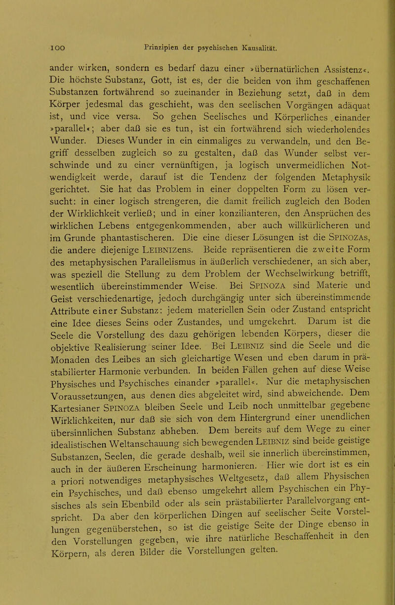 ander wirken, sondern es bedarf dazu einer >übernatürlichen Assistenz«. Die höchste Substanz, Gott, ist es, der die beiden von ihm geschaffenen Substanzen fortwährend so zueinander in Beziehung setzt, daß in dem Körper jedesmal das geschieht, was den seelischen Vorgängen adäquat ist, und vice versa. So gehen Seelisches und Körperliches . einander >parallel«; aber daß sie es tun, ist ein fortwährend sich wiederholendes Wunder. Dieses Wunder in ein einmaliges zu verwandeln, und den Be- griff desselben zugleich so zu gestalten, daß das Wunder selbst ver- schwinde und zu einer vernünftigen, ja logisch unvermeidlichen Not- wendigkeit werde, darauf ist die Tendenz der folgenden Metaphysik gerichtet. Sie hat das Problem in einer doppelten Form zu lösen ver- sucht: in einer logisch strengeren, die damit freilich zugleich den Boden der Wirklichkeit verließ; und in einer konzilianteren, den Ansprüchen des wirklichen Lebens entgegenkommenden, aber auch willkürlicheren und im Grunde phantastischeren. Die eine dieser Lösungen ist die Spinozas, die andere diejenige LElBNizens. Beide repräsentieren die zweite Form des metaphysischen Parallelismus in äußerlich verschiedener, an sich aber, was speziell die Stellung zu dem Problem der Wechselwirkung betrifft, wesentlich übereinstimmender Weise. Bei Spinoza sind Materie und Geist verschiedenartige, jedoch durchgängig unter sich übereinstimmende Attribute einer Substanz: jedem materiellen Sein oder Zustand entspricht eine Idee dieses Seins oder Zustandes, und umgekehrt. Darum ist die Seele die Vorstellung des dazu gehörigen lebenden Körpers, dieser die objektive Realisierung seiner Idee. Bei Leibniz sind die Seele und die Monaden des Leibes an sich gleichartige Wesen und eben darum in prä- stabilierter Harmonie verbunden. In beiden Fällen gehen auf diese Weise Physisches und Psychisches einander »parallel«. Nur die metaphysischen Voraussetzungen, aus denen dies abgeleitet wird, sind abweichende. Dem Kartesianer Spinoza bleiben Seele und Leib noch unmittelbar gegebene Wirklichkeiten, nur daß sie sich von dem Hintergrund einer unendlichen übersinnlichen Substanz abheben. Dem bereits auf dem Wege zu einer idealistischen Weltanschauung sich bewegenden Leibniz sind beide geistige Substanzen, Seelen, die gerade deshalb, weil sie innerlich übereinstimmen, auch in der äußeren Erscheinung harmonieren. Hier wie dort ist es ein a priori notwendiges metaphysisches Weltgesetz, daß allem Physischen ein Psychisches, und daß ebenso umgekehrt allem Psychischen em Phy- sisches als sein Ebenbild oder als sein prästabilierter Parallelvorgang ent- spricht Da aber den körperlichen Dingen auf seelischer Seite Vorstel- lungen gegenüberstehen, so ist die geistige Seite der Dinge ebenso m den Vorstellungen gegeben, wie ihre natürliche Beschaffenheit m den Körpern, als deren Bilder die Vorstellungen gelten.