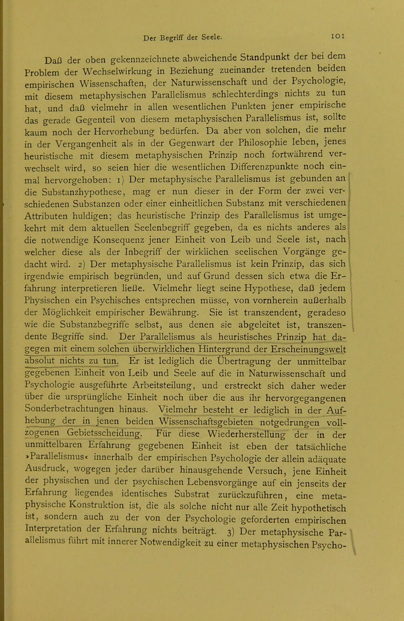 Daß der oben gekennzeichnete abweichende Standpunkt der bei dem Problem der Wechselwirkung in Beziehung zueinander tretenden beiden empirischen Wissenschaften, der Naturwissenschaft und der Psychologie, mit diesem metaphysischen Parallelismus schlechterdings nichts zu tun hat, und daß vielmehr in allen wesentlichen Punkten jener empirische das gerade Gegenteil von diesem metaphysischen Parallelismus ist, sollte kaum noch der Hervorhebung bedürfen. Da aber von solchen, die mehr in der Vergangenheit als in der Gegenwart der Philosophie leben, jenes heuristische mit diesem metaphysischen Prinzip noch fortwährend ver- wechselt wird, so seien hier die wesentlichen Dififerenzpunkte noch ein- mal hervorgehoben: i) Der metaphysische Parallelismus ist gebunden an die Substanzhypothese, mag er nun dieser in der Form der zwei ver- schiedenen Substanzen oder einer einheitlichen Substanz mit verschiedenen Attributen huldigen; das heuristische Prinzip des Parallelismus ist umge- kehrt mit dem aktuellen Seelenbegriff gegeben, da es nichts anderes als die notwendige Konsequenz jener Einheit von Leib und Seele ist, nach welcher diese als der Inbegriff der wirklichen seelischen Vorgänge ge- dacht wird. 2) Der metaphysische Parallelismus ist kein Prinzip, das sich irgendwie empirisch begründen, und auf Grund dessen sich etwa die Er- fahrung interpretieren ließe. Vielmehr liegt seine Hypothese, daß jedem Physischen ein Psychisches entsprechen müsse, von vornherein außerhalb der Möglichkeit empirischer Bewährung. Sie ist transzendent, geradeso wie die Substanzbegriffe selbst, aus denen sie abgeleitet ist, transzen- dente Begriffe sind. Der Parallelismus als heuristisches Prinzip hat da- gegen mjt^^inem^solchen überwirklichen Hintergrund der Erscheinungswelt absolut nichts zu tun. Er ist lediglich die Übertragung der unmittelbar gegebenen Einheit von Leib und Seele auf die in Naturwissenschaft und Psychologie ausgeführte Arbeitsteilung, und erstreckt sich daher weder über die ursprüngliche Einheit noch über die aus ihr hervorgegangenen Sonderbetrachtungen hinaus. Vielmehr besteht er lediglich in der Auf- hebung der in jenen beiden Wissenschaftsgebieten notgedrungen voll- zogenen Gebietsscheidung. Für diese Wiederherstellung der in der unmittelbaren Erfahrung gegebenen Einheit ist eben der tatsächliche >Parallelismus< innerhalb der empirischen Psychologie der allein adäquate Ausdruck, wogegen jeder darüber hinausgehende Versuch, jene Einheit der physischen und der psychischen Lebensvorgänge auf ein jenseits der Erfahrung liegendes identisches Substrat zurückzuführen, eine meta- physische Konstruktion ist, die als solche nicht nur alle Zeit hypothetisch ist, sondern auch zu der von der Psychologie geforderten empirischen Interpretation der Erfahrung nichts beiträgt. 3) Der metaphysische Par- allelismus führt mit innerer Notwendigkeit zu einer metaphysischen Psycho-