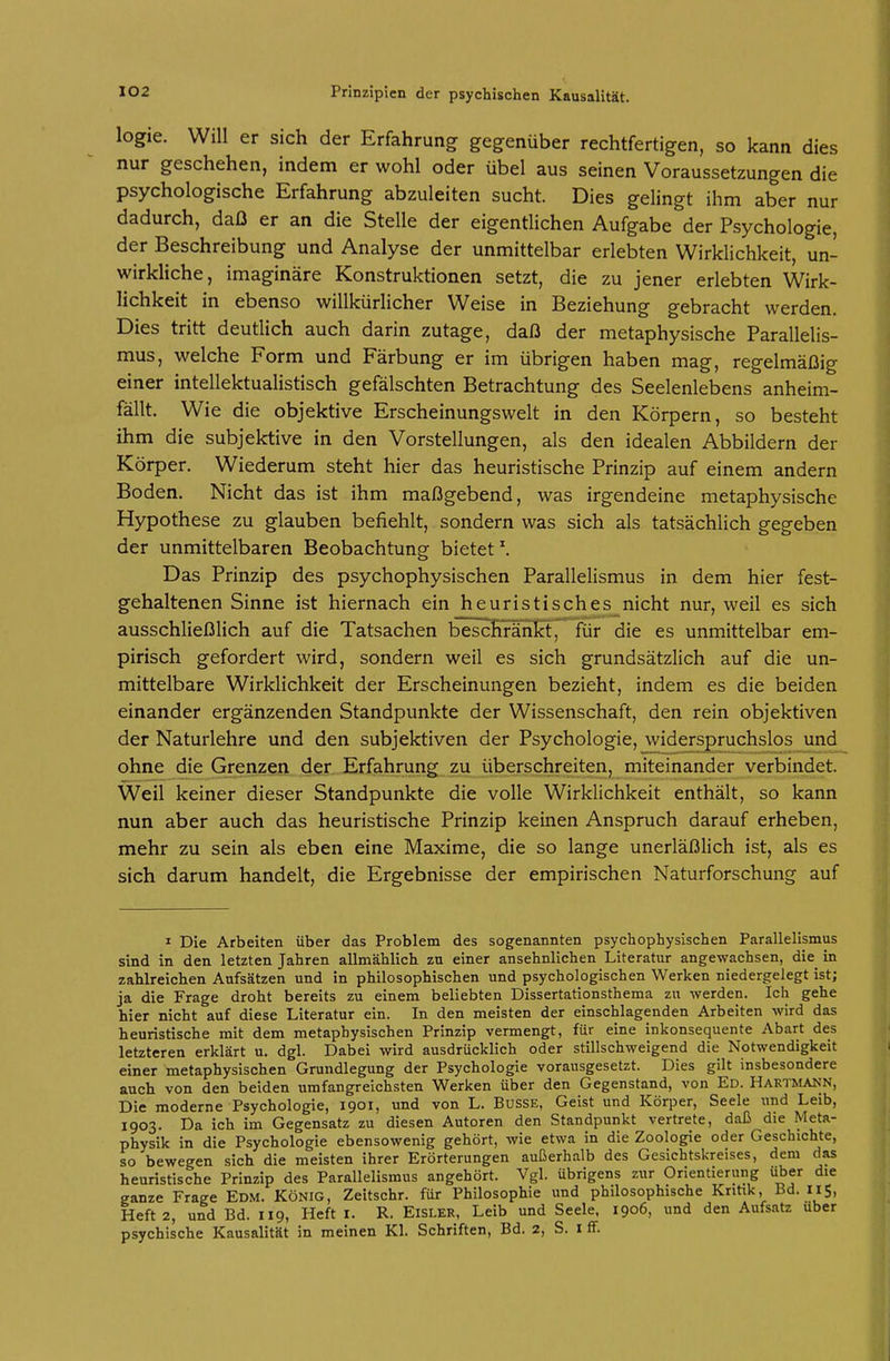 logie. Will er sich der Erfahrung gegenüber rechtfertigen, so kann dies nur geschehen, indem er wohl oder Übel aus seinen Voraussetzungen die psychologische Erfahrung abzuleiten sucht. Dies gelingt ihm aber nur dadurch, daß er an die Stelle der eigentlichen Aufgabe der Psychologie, der Beschreibung und Analyse der unmittelbar erlebten Wirklichkeit, un- wirkliche, imaginäre Konstruktionen setzt, die zu jener erlebten Wirk- lichkeit in ebenso willkürlicher Weise in Beziehung gebracht werden. Dies tritt deutlich auch darin zutage, daß der metaphysische Parallelis- mus, welche Form und Färbung er im übrigen haben mag, regelmäßig einer intellektualistisch gefälschten Betrachtung des Seelenlebens anheim- fällt. Wie die objektive Erscheinungswelt in den Körpern, so besteht ihm die subjektive in den Vorstellungen, als den idealen Abbildern der Körper. Wiederum steht hier das heuristische Prinzip auf einem andern Boden. Nicht das ist ihm maßgebend, was irgendeine metaphysische Hypothese zu glauben befiehlt, sondern was sich als tatsächlich gegeben der unmittelbaren Beobachtung bietet Das Prinzip des psychophysischen Parallelismus in dem hier fest- gehaltenen Sinne ist hiernach ein heuristisches nicht nur, weil es sich ausschließlich auf die Tatsachen bescKranH, für die es unmittelbar em- pirisch gefordert wird, sondern weil es sich grundsätzlich auf die un- mittelbare Wirklichkeit der Erscheinungen bezieht, indem es die beiden einander ergänzenden Standpunkte der Wissenschaft, den rein objektiven der Naturlehre und den subjektiven der Psychologie, widerspruchslos und ohne die Grenzen der Erfahrung zu überschreiten, miteinander verbindet. Weil keiner dieser Standpunkte die volle Wirklichkeit enthält, so kann nun aber auch das heuristische Prinzip keinen Anspruch darauf erheben, mehr zu sein als eben eine Maxime, die so lange unerläßlich ist, als es sich darum handelt, die Ergebnisse der empirischen Naturforschung auf ^ Die Arbeiten über das Problem des sogenannten psychophysischen Parallelismus sind in den letzten Jahren allmählich zu einer ansehnlichen Literatur angewachsen, die^ in zahlreichen Aufsätzen und in philosophischen und psychologischen Werken niedergelegt ist; ja die Frage droht bereits zu einem beliebten Dissertationsthema zu werden. Ich gehe hier nicht auf diese Literatur ein. In den meisten der einschlagenden Arbeiten wird das heuristische mit dem metaphysischen Prinzip vermengt, für eine inkonsequente Abart des letzteren erklärt u. dgl. Dabei wird ausdrücklich oder stillschweigend die Notwendigkeit einer metaphysischen Grundlegung der Psychologie vorausgesetzt. Dies gilt insbesondere auch von den beiden umfangreichsten Werken über den Gegenstand, von Ed. Hartmann, Die moderne Psychologie, 1901, und von L. Busse, Geist und Körper, Seele und Leib, 1903. Da ich im Gegensatz zu diesen Autoren den Standpunkt vertrete, daß die Meta- physik in die Psychologie ebensowenig gehört, wie etwa in die Zoologie oder Geschichte, so bewegen sich die meisten ihrer Erörterungen außerhalb des Gesichtskreises, dem das heuristische Prinzip des Parallelismus angehört. Vgl. übrigens zur Orientierung über die ganze Frage Edm. König, Zeitschr. für Philosophie und philosophische Kritik, Bd. 115, Heft 2, und Bd. 119, Heft i. R. Eisler, Leib und Seele. 1906, und den Aufsatz über psychische Kausalität in meinen Kl. Schriften, Bd. 2, S. i ff.