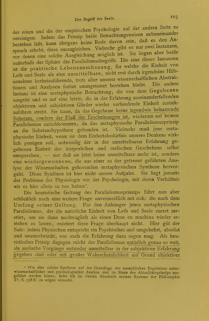 der einen und die der empirischen Psychologie auf der andern Seite zu V eilen. Indem das Prinzip beide Betrachtungsweisen nebenemander besahen läßt, kann übrigens keine Rede davon sein, daß es den An- sprth erh^^^^^^^^ diese auszugleichen. Vielmehr gibt es nur zwe. Instanzen, Tdenen eine solche Ausgleichung möglich ist. Sie liegen aber b.de außerhalb der Sphäre des Parallelismusbegriffs. Die eme dieser Instanzen Lt aktische Lebensanschauung, für welche die E-he.t von Leib und Seele als eine unmittelbare, nicht erst durch irgendeine Hilfs- annahme herbeizuführende, trotz aller unserer wissenschaftlichen Abstrak- tionen und Analysen fortan unangetastet bestehen bleibt. Die andere Instanz ist eine metaphysische Betrachtung, die von dem Gegebenen ausgeht und es auf eine letzte, die in der Erfahrung auseinanderfallenden objektiven und subjektiven Glieder wieder verbindende Einheit zurück- zuführen strebt. Sie kann, da das Gegebene keine irgendwie beharrende Substanz, sondern der Fluß der Erscheinungen ist, wiederum auf keinen Parallelismus zurückkommen, da das metaphysische Parallelismusprinzip an die Substanzhypothese gebunden ist. Vielmehr muß jene meta- physische Einheit, wenn sie dem Einheitsbedürfnis unseres Denkens wirk- lich genügen soll, notwendig der in der unmittelbaren Erfahrung ge- gebenen Einheit des körperlichen und seelischen Geschehens selbst entsprechen, — nur daß sie jetzt keine unmittelbare mehr ist, sondern eine wiedergewonnene, die aus einer zu der getrennt geführten Ana- lyse der Wissenschaften gehörenden metaphysischen Synthese hervor- geht. Diese Synthese ist hier nicht unsere Aufgabe. Sie liegt jenseits der Probleme der Physiologie wie der Psychologie, mit deren Verhältnis wir es hier allein zu tun haben \ Die heuristische Geltung des Parallelismusprinzips führt nun aber schließlich noch eine weitere Frage unvermeidlich mit sich: die nach dem Umfang seiner Geltung. Für den Anhänger jenes metaphysischen Parallelismus, der die natürliche Einheit von Leib und Seele zuerst zer- stört, um sie dann nachträglich als einen Deus ex machina wieder er- stehen zu lassen, existiert diese Frage überhaupt nicht. Hier gilt der Satz: jedem Physischen entspricht ein Psychisches und umgekehrt, absolut und unumschränkt, was auch die Erfahrung dazu sagen mag. Als heu- ristisches Prinzip dagegen reicht der Parallelismus natürlich genau so weit, als seelische Vorgänge entweder unmittelbar in der subjektiven Erfahrung gegeben sind_^oder_jtnjt großer Wahrscheinlichkeit auf Grund objektiver I Wie eine solche Synthese auf der Grundlage der tatsächlichen Ergebnisse natur- •wissenschaftlicher und psychologischer Analyse und im Sinne des Aktualitätsprinzips aus- geführt werden könne, habe ich im vierten Abschnitt meines Systems der Philosophie (13, S. 358 ff.) zu zeigen versucht.