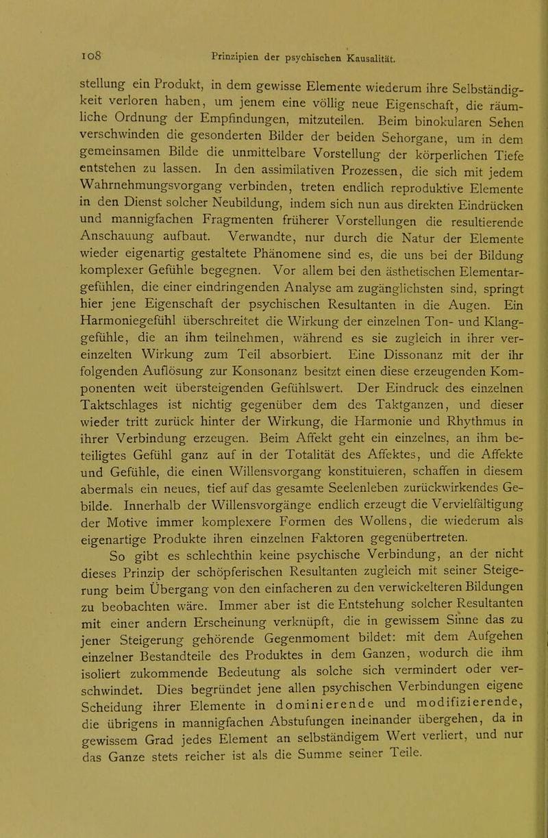 Stellung ein Produkt, in dem gewisse Elemente wiederum ihre Selbständig- keit verloren haben, um jenem eine völlig neue Eigenschaft, die räum- liche Ordnung der Empfindungen, mitzuteilen. Beim binokularen Sehen verschwinden die gesonderten Bilder der beiden Sehorgane, um in dem gemeinsamen Bilde die unmittelbare Vorstellung der körperlichen Tiefe entstehen zu lassen. In den assimilativen Prozessen, die sich mit jedem Wahrnehmungsvorgang verbinden, treten endlich reproduktive Elemente in den Dienst solcher Neubildung, indem sich nun aus direkten Eindrücken und mannigfachen Fragmenten früherer Vorstellungen die resultierende Anschauung aufbaut. Verwandte, nur durch die Natur der Elemente wieder eigenartig gestaltete Phänomene sind es, die uns bei der Bildung komplexer Gefühle begegnen. Vor allem bei den ästhetischen Elementar- gefühlen, die einer eindringenden Analyse am zugänglichsten sind, springt hier jene Eigenschaft der psychischen Resultanten in die Augen. Ein Harmoniegefühl überschreitet die Wirkung der einzelnen Ton- und Klang- gefühle, die an ihm teilnehmen, während es sie zugleich in ihrer ver- einzelten Wirkung zum Teil absorbiert. Eine Dissonanz mit der ihr folgenden Auflösung zur Konsonanz besitzt einen diese erzeugenden Kom- ponenten weit übersteigenden Gefühlswert. Der Eindruck des einzelnen Taktschlages ist nichtig gegenüber dem des Taktganzen, und dieser wieder tritt zurück hinter der Wirkung, die Harmonie und Rhythmus in ihrer Verbindung erzeugen. Beim Affekt geht ein einzelnes, an ihm be- teiligtes Gefühl ganz auf in der Totalität des Affektes, und die Affekte und Gefühle, die einen Willensvorgang konstituieren, schaffen in diesem abermals ein neues, tief auf das gesamte Seelenleben zurückwirkendes Ge- bilde. Innerhalb der Willensvorgänge endlich erzeugt die Vervielfältigung der Motive immer komplexere Formen des Wollens, die wiederum als eigenartige Produkte ihren einzelnen Faktoren gegenübertreten. So gibt es schlechthin keine psychische Verbindung, an der nicht dieses Prinzip der schöpferischen Resultanten zugleich mit seiner Steige- rung beim Übergang von den einfacheren zu den verwickeiteren Bildungen zu beobachten wäre. Immer aber ist die Entstehung solcher Resultanten mit einer andern Erscheinung verknüpft, die in gewissem Sinne das zu jener Steigerung gehörende Gegenmoment bildet: mit dem Aufgehen einzelner Bestandteile des Produktes in dem Ganzen, wodurch die ihm isoliert zukommende Bedeutung als solche sich vermindert oder ver- schwindet. Dies begründet jene allen psychischen Verbindungen eigene Scheidung ihrer Elemente in dominierende und modifizierende, die übrig'ens in mannigfachen Abstufungen ineinander übergehen, da in gewissem Grad jedes Element an selbständigem Wert verliert, und nur das Ganze stets reicher ist als die Summe seiner Teile.