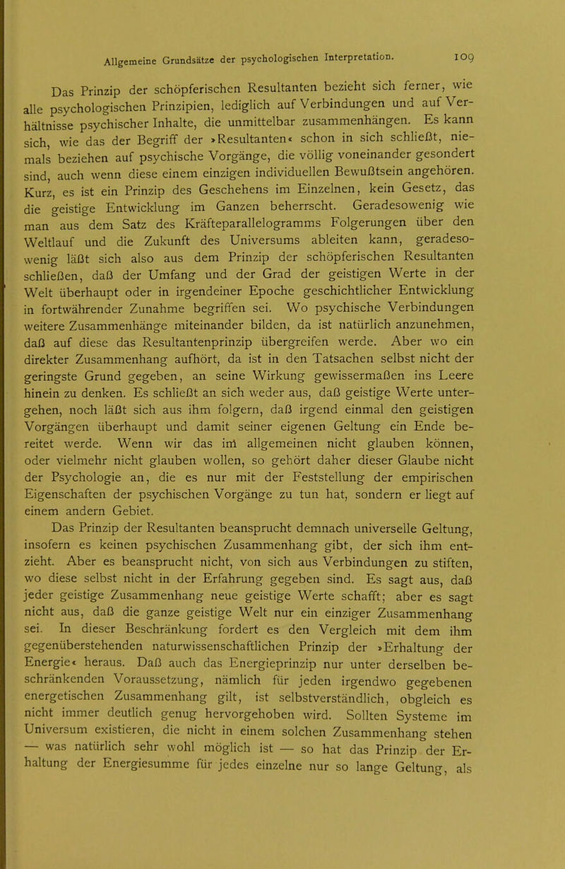 Das Prinzip der schöpferischen Resultanten bezieht sich ferner, wie alle psychologischen Prinzipien, lediglich auf Verbindungen und auf Ver- hältnisse psychischer Inhalte, die unmittelbar zusammenhängen. Es kann sich, wie das der Begriff der >Resultanten* schon in sich schlieI3t, nie- mals beziehen auf psychische Vorgänge, die völlig voneinander gesondert sind, auch wenn diese einem einzigen individuellen Bewußtsein angehören. Kurz, es ist ein Prinzip des Geschehens im Einzelnen, kein Gesetz, das die geistige Entwicklung im Ganzen beherrscht. Geradesowenig wie man aus dem Satz des Kräfteparallelogramms Folgerungen über den Weltlauf und die Zukunft des Universums ableiten kann, geradeso- wenig läßt sich also aus dem Prinzip der schöpferischen Resultanten schließen, daß der Umfang und der Grad der geistigen Werte in der Welt überhaupt oder in irgendeiner Epoche geschichtlicher Entwicklung in fortwährender Zunahme begriffen sei. Wo psychische Verbindungen weitere Zusammenhänge miteinander bilden, da ist natürlich anzunehmen, daß auf diese das Resultantenprinzip übergreifen werde. Aber wo ein direkter Zusammenhang aufhört, da ist in den Tatsachen selbst nicht der geringste Grund gegeben, an seine Wirkung gewissermaßen ins Leere hinein zu denken. Es schließt an sich weder aus, daß geistige Werte unter- gehen, noch läßt sich aus ihm folgern, daß irgend einmal den geistigen Vorgängen überhaupt und damit seiner eigenen Geltung ein Ende be- reitet werde. Wenn wir das ini allgemeinen nicht glauben können, oder vielmehr nicht glauben wollen, so gehört daher dieser Glaube nicht der Psychologie an, die es nur mit der Feststellung der empirischen Eigenschaften der psychischen Vorgänge zu tun hat, sondern er liegt auf einem andern Gebiet. Das Prinzip der Resultanten beansprucht demnach universelle Geltung, insofern es keinen psychischen Zusammenhang gibt, der sich ihm ent- zieht. Aber es beansprucht nicht, von sich aus Verbindungen zu stiften, wo diese selbst nicht in der Erfahrung gegeben sind. Es sagt aus, daß jeder geistige Zusammenhang neue geistige Werte schafft; aber es sagt nicht aus, daß die ganze geistige Welt nur ein einziger Zusammenhang sei. In dieser Beschränkung fordert es den Vergleich mit dem ihm gegenüberstehenden naturwissenschaftlichen Prinzip der »Erhaltung der Energie* heraus. Daß auch das Energieprinzip nur unter derselben be- schränkenden Voraussetzung, nämlich für jeden irgendwo gegebenen energetischen Zusammenhang gilt, ist selbstverständlich, obgleich es nicht immer deutlich genug hervorgehoben wird. Sollten Systeme im Universum existieren, die nicht in einem solchen Zusammenhang stehen — was natürlich sehr wohl möglich ist — so hat das Prinzip der Er- haltung der Energiesumme für jedes einzelne nur so lange Geltung, als