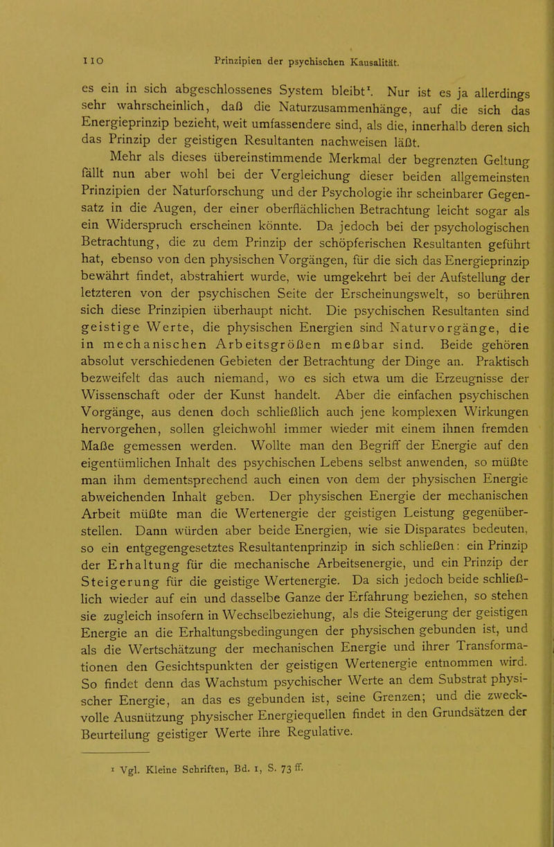 es ein in sich abgeschlossenes System bleibt'. Nur ist es ja allerdings sehr wahrscheinlich, daß die Naturzusammenhänge, auf die sich das Energieprinzip bezieht, weit umfassendere sind, als die, innerhalb deren sich das Prinzip der geistigen Resultanten nachweisen läßt. Mehr als dieses übereinstimmende Merkmal der begrenzten Geltung fällt nun aber wohl bei der Vergleichung dieser beiden allgemeinsten Prinzipien der Naturforschung und der Psychologie ihr scheinbarer Gegen- satz in die Augen, der einer oberflächlichen Betrachtung leicht sogar als ein Widerspruch erscheinen könnte. Da jedoch bei der psychologischen Betrachtung, die zu dem Prinzip der schöpferischen Resultanten geführt hat, ebenso von den physischen Vorgängen, für die sich das Energieprinzip bewährt findet, abstrahiert wurde, wie umgekehrt bei der Aufstellung der letzteren von der psychischen Seite der Erscheinungswelt, so berühren sich diese Prinzipien überhaupt nicht. Die psychischen Resultanten sind geistige Werte, die physischen Energien sind Naturvorgänge, die in mechanischen Arbeitsgrößen meßbar sind. Beide gehören absolut verschiedenen Gebieten der Betrachtung der Dinge an. Praktisch bezweifelt das auch niemand, wo es sich etwa um die Erzeugnisse der Wissenschaft oder der Kunst handelt. Aber die einfachen psychischen Vorgänge, aus denen doch schließlich auch jene komplexen Wirkungen hervorgehen, sollen gleichwohl immer wieder mit einem ihnen fremden Maße gemessen werden. Wollte man den Begriff der Energie auf den eigentümlichen Inhalt des psychischen Lebens selbst anwenden, so müßte man ihm dementsprechend auch einen von dem der physischen Energie abweichenden Inhalt geben. Der physischen Energie der mechanischen Arbeit müßte man die Wertenergie der geistigen Leistung gegenüber- stellen. Dann würden aber beide Energien, wie sie Disparates bedeuten, so ein entgegengesetztes Resultantenprinzip in sich schließen: ein Prinzip der Erhaltung für die mechanische Arbeitsenergie, und ein Prinzip der Steigerung für die geistige Wertenergie. Da sich jedoch beide schließ- lich wieder auf ein und dasselbe Ganze der Erfahrung beziehen, so stehen sie zugleich insofern in Wechselbeziehung, als die Steigerung der geistigen Energie an die Erhaltungsbedingungen der physischen gebunden ist, und als die Wertschätzung der mechanischen Energie und ihrer Transforma- tionen den Gesichtspunkten der geistigen Wertenergie entnommen wird. So findet denn das Wachstum psychischer Werte an dem Substrat physi- scher Energie, an das es gebunden ist, seine Grenzen; und die zweck- volle Ausnützung physischer Energiequellen findet in den Grundsätzen der Beurteilung geistiger Werte ihre Regulative. I Vgl. Kleine Schriften, Bd. i, S. 73 ff.