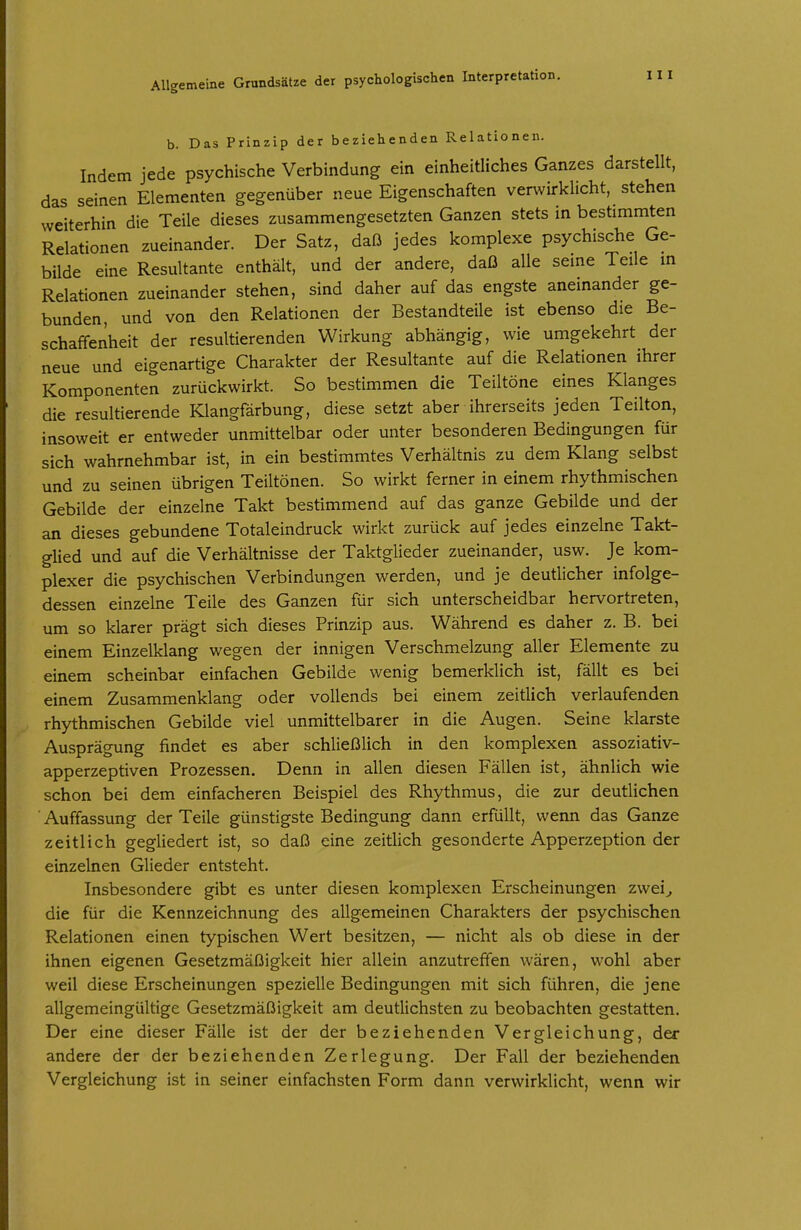b. Das Prinzip der beziehenden Relationen. Indem jede psychische Verbindung ein einheitliches Ganzes darstellt, das seinen Elementen gegenüber neue Eigenschaften verwirklicht, stehen weiterhin die Teile dieses zusammengesetzten Ganzen stets m bestimmten Relationen zueinander. Der Satz, daß jedes komplexe psychische Ge- bilde eine Resultante enthält, und der andere, daß alle seine Teile in Relationen zueinander stehen, sind daher auf das engste aneinander ge- bunden, und von den Relationen der Bestandteile ist ebenso die Be- schaffenheit der resultierenden Wirkung abhängig, wie umgekehrt der neue und eigenartige Charakter der Resultante auf die Relationen ihrer Komponenten zurückwirkt. So bestimmen die Teiltöne eines Klanges die resultierende Klangfärbung, diese setzt aber ihrerseits jeden Teilton, insoweit er entweder unmittelbar oder unter besonderen Bedingungen für sich wahrnehmbar ist, in ein bestimmtes Verhältnis zu dem Klang selbst und zu seinen übrigen Teiltönen. So wirkt ferner in einem rhythmischen Gebilde der einzelne Takt bestimmend auf das ganze Gebilde und der an dieses gebundene Totaleindruck wirkt zurück auf jedes einzelne Takt- glied und auf die Verhältnisse der Taktglieder zueinander, usw. Je kom- plexer die psychischen Verbindungen werden, und je deutlicher infolge- dessen einzelne Teile des Ganzen für sich unterscheidbar hervortreten, um so klarer prägt sich dieses Prinzip aus. Während es daher z. B. bei einem Einzelklang wegen der innigen Verschmelzung aller Elemente zu einem scheinbar einfachen Gebilde wenig bemerklich ist, fällt es bei einem Zusammenklang oder vollends bei einem zeitlich verlaufenden rhythmischen Gebilde viel unmittelbarer in die Augen. Seine klarste Ausprägung findet es aber schließlich in den komplexen assoziativ- apperzeptiven Prozessen. Denn in allen diesen Fällen ist, ähnlich wie schon bei dem einfacheren Beispiel des Rhythmus, die zur deutlichen Auffassung der Teile günstigste Bedingung dann erfüllt, wenn das Ganze zeitlich gegliedert ist, so daß eine zeitlich gesonderte Apperzeption der einzelnen Glieder entsteht. Insbesondere gibt es unter diesen komplexen Erscheinungen zwei^ die für die Kennzeichnung des allgemeinen Charakters der psychischen Relationen einen typischen Wert besitzen, — nicht als ob diese in der ihnen eigenen Gesetzmäßigkeit hier allein anzutreffen wären, wohl aber weil diese Erscheinungen spezielle Bedingungen mit sich führen, die jene allgemeingültige Gesetzmäßigkeit am deutlichsten zu beobachten gestatten. Der eine dieser Fälle ist der der beziehenden Vergleichung, der andere der der beziehenden Zerlegung. Der Fall der beziehenden Vergleichung ist in seiner einfachsten Form dann verwirklicht, wenn wir