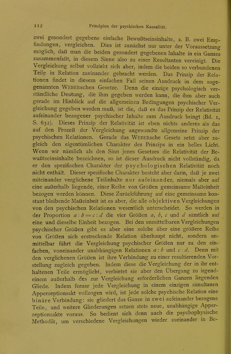 zwei gesondert gegebene einfache Bewußtseinsinhalte, z, B. zwei Emp- findungen, vergleichen. Dies ist zunächst nur unter der Voraussetzung möglich, daß man die beiden gesondert gegebenen Inhalte in ein Ganzes zusammenfaßt, in diesem Sinne also zu einer Resultanten vereinigt. Die Vergleichung selbst vollzieht sich aber, indem die beiden so verbundenen Teile in Relation zueinander gebracht werden. Das Prinzip der Rela- tionen findet in diesem einfachen Fall seinen Ausdruck in dem soge- genannten WEBERschen Gesetze. Denn die einzige psychologisch ver- ständliche Deutung, die ihm gegeben werden kann, die ihm aber auch gerade im Hinblick auf die allgemeinen Bedingungen psychischer Ver- gleichung gegeben werden muß, ist die, daß es das Prinzip der Relativität aufeinander bezogener psychischer Inhalte zum Ausdruck bringt (Bd. i, S. 632). Dieses Prinzip der Relativität ist eben nichts anderes als das auf den Prozeß der Vergleichung angewandte allgemeine Prinzip der psychischen Relationen. Gerade das WEBERsche Gesetz setzt aber zu- gleich den eigentümlichen Charakter des Prinzips in ein helles Licht. Wenn wir nämlich als den Sinn jenes Gesetzes die Relativität der Be- wußtseinsinhalte bezeichnen, so ist dieser Ausdruck nicht vollständig, da er den spezifischen Charakter der psychologischen Relativität noch nicht enthält. Dieser spezifische Charakter besteht aber darin, daß je zwei miteinander verglichene Teilinhalte nur aufeinander, niemals aber auf eine außerhalb liegende, einer Reihe von Größen gemeinsame Maßeinheit bezogen werden können. Diese Zurückführung auf eine gemeinsame kon- stant bleibende Maßeinheit ist es aber, die alle objektiven Vergleichungen von den psychischen Relationen wesentlich unterscheidet. So werden in der Proportion a: b — c \ d die vier Größen c und d sämtlich auf eine und dieselbe Einheit bezogen. Bei den unmittelbaren Vergleichungen psychischer Größen gibt es aber eine solche über eine größere Reihe von Größen sich erstreckende Relation überhaupt nicht, sondern un- mittelbar führt die Vergleichung psychischer Größen nur zu den ein- fachen, voneinander unabhängigen Relationen a: b und c : d. Denn mit den verglichenen Größen ist ihre Verbindung zu einer resultierenden Vor- stellung zugleich gegeben. Indem diese die Vergleichung der in ihr ent- haltenen Teile ermöglicht, verbietet sie aber den Übergang zu irgend- einem außerhalb des zur Vergleichung erforderlichen Ganzen liegenden Gliede. Indem ferner jede Vergleichung in einem einzigen simultanen Apperzeptionsakt vollzogen wird, ist jede solche psychische Relation eine binäre Verbindung: sie gliedert das Ganze in zwei aufeinander bezogene Teile, und weitere GHederungen setzen stets neue, unabhängige Apper- zeptionsakte voraus. So bedient sich denn auch die psychophysische Methodik, um verschiedene Vergleichungen wieder zueinander in Bc-