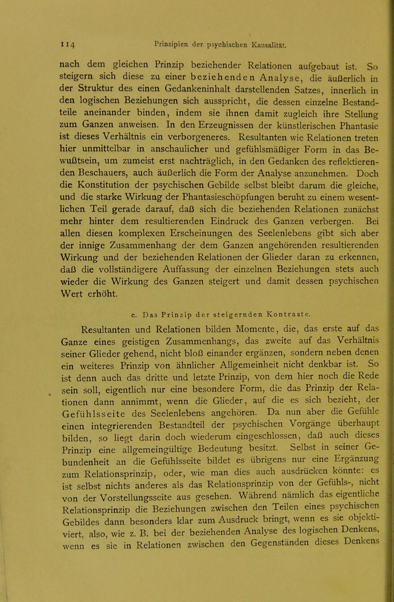 nach dem gleichen Prinzip beziehender Relationen aufgebaut ist. So steigern sich diese zu einer beziehenden Analyse, die äußerlich in der Struktur des einen Gedankeninhalt darstellenden Satzes, innerlich in den logischen Beziehungen sich ausspricht, die dessen einzelne Bestand- teile aneinander binden, indem sie ihnen damit zugleich ihre Stellung zum Ganzen anweisen. In den Erzeugnissen der künstlerischen Phantasie ist dieses Verhältnis ein verborgeneres. Resultanten wie Relationen treten hier unmittelbar in anschaulicher und gefühlsmäßiger Form in das Be- wußtsein, um zumeist erst nachträglich, in den Gedanken des reflektieren- den Beschauers, auch äußerlich die Form der Analyse anzunehmen. Doch die Konstitution der psychischen Gebilde selbst bleibt darum die gleiche, und die starke Wirkung der Phantasieschöpfungen beruht zu einem wesent- lichen Teil gerade darauf, daß sich die beziehenden Relationen zunächst mehr hinter dem resultierenden Eindruck des Ganzen verbergen. Bei allen diesen komplexen Erscheinungen des Seelenlebens gibt sich aber der innige Zusammenhang der dem Ganzen angehörenden resultierenden Wirkung und der beziehenden Relationen der Glieder daran zu erkennen, daß die vollständigere Auffassung der einzelnen Beziehungen stets auch wieder die Wirkung des Ganzen steigert und damit dessen psychischen Wert erhöht. c. Das Prinzip der steigernden Kontraste. Resultanten und Relationen bilden Momente, die, das erste auf das Ganze eines geistigen Zusammenhangs, das zweite auf das Verhältnis seiner Glieder gehend, nicht bloß einander ergänzen, sondern neben denen ein weiteres Prinzip von ähnlicher Allgemeinheit nicht denkbar ist. So ist denn auch das dritte und letzte Prinzip, von dem hier noch die Rede sein soll, eigentlich nur eine besondere Form, die das Prinzip der Rela- tionen dann annimmt, wenn die Glieder, auf die es sich bezieht, der Gefühls Seite des Seelenlebens angehören. Da nun aber die Gefühle einen integrierenden Bestandteil der psychischen Vorgänge überhaupt bilden, so liegt darin doch wiederum eingeschlossen, daß auch dieses Prinzip eine allgemeingültige Bedeutung besitzt. Selbst in seiner Ge- bundenheit an die Gefühlsseite bildet es übrigens nur eine Ergänzung zum Relationsprinzip, oder, wie man dies auch ausdrücken könnte: es ist selbst nichts anderes als das Relationsprinzip von der Gefühls-, nicht von der Vorstellungsseite aus gesehen. Während nämlich das eigentliche Relationsprinzip die Beziehungen zwischen den Teilen eines psychischen Gebildes dann besonders klar zum Ausdruck bringt, wenn es sie objekti- viert, also, wie z. B. bei der beziehenden Analyse des logischen Denkens, wenn es sie in Relationen zwischen den Gegenständen dieses Denkens