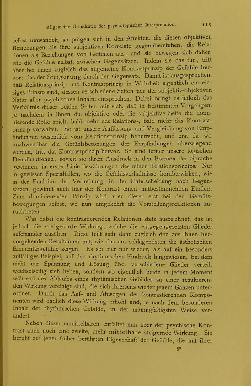 selbst umwandelt, so prägen sich in den Affekten, die diesen objektiven Beziehungen als ihre subjektiven Korrelate gegenüberstehen, die Rela- tionen als Beziehungen von Gefühlen aus, und sie bewegen sich daher, wie die Gefühle selbst, zwischen Gegensätzen. Indem sie das tun, tritt aber bei ihnen zugleich das allgemeine Kontrastprinzip der Gefühle her- vor: das der Steigerung durch den Gegensatz. Damit ist ausgesprochen, daß Rel'ationsprinzip und Kontrastprinzip in Wahrheit eigentlich ein ein- ziges Prinzip sind, dessen verschiedene Seiten nur der subjektiv-objektiven Natur aller psychischen Inhalte entsprechen. Dabei bringt es jedoch das Verhältnis dieser beiden Seiten mit sich, daß in bestimmten Vorgängen, je nachdem in ihnen die objektive oder die subjektive Seite die domi- nierende Rolle spielt, bald mehr das Relations-, bald mehr das Kontrast- prinzip vorwaltet. So ist unsere Auffassung und Vergleichung von Emp- findungen wesentlich vom Relationsprinzip beherrscht, und erst da, wo unabwendbar die Gefühlsbetonungen der Empfindungen überwiegend werden, tritt das Kontrastprinzip hervor. So sind ferner unsere logischen Denkfunktionen, soweit sie ihren Ausdruck in den Formen der Sprache gewinnen, in erster Linie Bewährungen des reinen Relationsprinzips. Nur in gewissen Spezialfällen, wo die Gefühlsverhältnisse herüberwirken, wie in der Funktion der Verneinung, in der Unterscheidung nach Gegen- sätzen, gewinnt auch hier der Kontrast einen mitbestimmenden Einfluß. Zum dominierenden Prinzip wird aber dieser erst bei den Gemüts- bewegungen selbst, wo nun umgekehrt die Vorstellungsreaktionen zu- rücktreten. Was dabei die kontrastierenden Relationen stets auszeichnet, das ist jedoch die steigernde Wirkung, welche die entgegengesetzten Glieder aufeinander ausüben. Diese teilt sich dann zugleich den aus ihnen her- vorgehenden Resultanten mit, wie das am schlagendsten die ästhetischen Elementargefühle zeigen. Es sei hier nur wieder, als auf ein besonders auffälliges Beispiel, auf den rhythmischen Eindruck hingewiesen, bei dem nicht nur Spannung und Lösung über verschiedene Glieder verteilt wechselseitig sich heben, sondern wo eigentlich beide in jedem Moment während des Ablaufes eines rhythmischen Gebildes zu einer resultieren- den Wirkung vereinigt sind, die sich ihrerseits wieder jenem Ganzen unter- ordnet. Durch das Auf- und Abwogen der kontrastierenden Kompo- nenten wird endlich diese Wirkung erhöht und, je nach dem besonderen Inhalt der rhythmischen Gebilde, in der mannigfaltigsten Weise ver- ändert. Neben dieser unmittelbaren entfaltet nun aber der psychische Kon- trast auch noch eine zweite, mehr mittelbare steigernde Wirkung. Sie beruht auf jener früher berührten Eigenschaft der Gefühle, die mit ihrer 8*