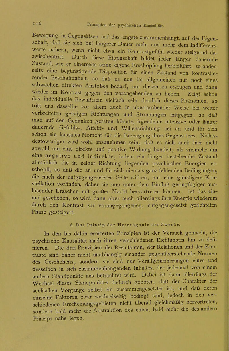 Bewegung in Gegensätzen auf das engste zusammenhängt, auf der Eigen- schaft, daß sie sich bei längerer Dauer mehr und mehr dem Indifferenz- werte nähern, wenn nicht etwa ein Kontrastgefühl wieder steigernd da- zwischentritt. Durch diese Eigenschaft bildet jeder länger dauernde Zustand, wie er einerseits seine eigene Erschöpfung herbeiführt, so ander- seits eine begünstigende Disposition ftir einen Zustand von kontrastie- render Beschaffenheit, so daß es nun im allgemeinen nur noch eines schwachen direkten Anstoßes bedarf, um diesen zu erzeugen und dann wieder im Kontrast gegen den vorangehenden zu heben. Zeigt schon das individuelle Bewußtsein vielfach sehr deutlich dieses Phänomen, so tritt uns dasselbe vor allem auch in überraschender Weise bei weiter verbreiteten geistigen Richtungen und Strömungen entgegen, so daß man auf den Gedanken geraten könnte, irgendeine intensive oder länger dauernde Gefühls-, Affekt- und Willensrichtung sei an und für sich schon ein kausales Moment für die Erzeugung ihres Gegensatzes. Nichts- destoweniger wird wohl anzunehmen sein, daß es sich auch hier nicht sowohl um eine direkte und positive Wirkung handelt, als vielmehr um eine negative und indirekte, indem ein länger bestehender Zustand allmählich die in seiner Richtung liegenden psychischen Energien er- schöpft, so daß die an und für sich niemals ganz fehlenden Bedingungen, die nach der entgegengesetzten Seite wirken, nur eine günstigere Kon- stellation vorfinden, daher sie nun unter dem Einfluß geringfügiger aus- lösender Ursachen mit großer Macht hervortreten können. Ist das ein- mal geschehen, so wird dann aber auch allerdings ihre Energie wiederum durch den Kontrast zur vorangegangenen, entgegengesetzt gerichteten Phase gesteigert. d. Das Prinzip der Heterogonie der Zwecke. In den bis dahin erörterten Prinzipien ist der Versuch gemacht, die psychische Kausalität nach ihren verschiedenen Richtungen hin zu defi- nieren. Die drei Prinzipien der Resultanten, der Relationen und der Kon- traste sind daher nicht unabhängig einander gegenüberstehende Normen des Geschehens, sondern sie sind nur Verallgemeinerungen eines und desselben in sich zusammenhängenden Inhaltes, der jedesmal von einem andern Standpunkte aus betrachtet wird. Dabei ist dann allerdings der Wechsel dieses Standpunktes dadurch geboten, daß der Charakter der seelischen Vorgänge selbst ein zusammengesetzter ist, und daß deren einzelne Faktoren zwar wechselseitig bedingt sind, jedoch in den ver- schiedenen Erscheinungsgebieten nicht überall gleichmäßig hervortreten, sondern bald mehr die Abstraktion des einen, bald mehr die des andern Prinzips nahe legen.