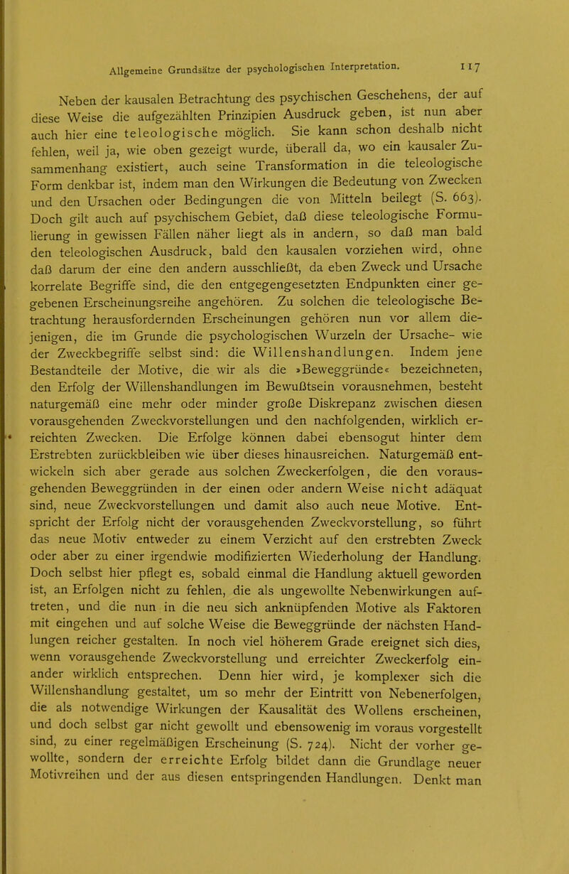 Neben der kausalen Betrachtung des psychischen Geschehens, der auf diese Weise die aufgezählten Prinzipien Ausdruck geben, ist nun aber auch hier eine teleologische möglich. Sie kann schon deshalb nicht fehlen, weil ja, wie oben gezeigt wurde, überall da, wo ein kausaler Zu- sammenhang existiert, auch seine Transformation in die teleologische Form denkbar ist, indem man den Wirkungen die Bedeutung von Zwecken und den Ursachen oder Bedingungen die von Mitteln beilegt (S. 663). Doch gilt auch auf psychischem Gebiet, daß diese teleologische Formu- lierung in gewissen Fällen näher liegt als in andern, so daß man bald den teleologischen Ausdruck, bald den kausalen vorziehen wird, ohne daß darum der eine den andern ausschließt, da eben Zweck und Ursache korrelate Begriffe sind, die den entgegengesetzten Endpunkten einer ge- gebenen Erscheinungsreihe angehören. Zu solchen die teleologische Be- trachtung herausfordernden Erscheinungen gehören nun vor allem die- jenigen, die im Grunde die psychologischen Wurzeln der Ursache- wie der ZweckbegrifFe selbst sind: die Willenshandlungen. Indem jene Bestandteile der Motive, die wir als die »Beweggründe« bezeichneten, den Erfolg der Willenshandlungen im Bewußtsein vorausnehmen, besteht naturgemäß eine mehr oder minder große Diskrepanz zwischen diesen vorausgehenden Zweckvorstellungen und den nachfolgenden, wirklich er- reichten Zwecken. Die Erfolge können dabei ebensogut hinter dem Erstrebten zurückbleiben wie über dieses hinausreichen. Naturgemäß ent- wickeln sich aber gerade aus solchen Zweckerfolgen, die den voraus- gehenden Beweggründen in der einen oder andern Weise nicht adäquat sind, neue Zweckvorstellungen und damit also auch neue Motive. Ent- spricht der Erfolg nicht der vorausgehenden Zweckvorstellung, so führt das neue Motiv entweder zu einem Verzicht auf den erstrebten Zweck oder aber zu einer irgendwie modifizierten Wiederholung der Handlung. Doch selbst hier pflegt es, sobald einmal die Handlung aktuell geworden ist, an Erfolgen nicht zu fehlen, die als ungewollte Nebenwirkungen auf- treten, und die nun in die neu sich anknüpfenden Motive als Faktoren mit eingehen und auf solche Weise die Beweggründe der nächsten Hand- lungen reicher gestalten. In noch viel höherem Grade ereignet sich dies, wenn vorausgehende Zweckvorstellung und erreichter Zweckerfolg ein- ander wirklich entsprechen. Denn hier wird, je komplexer sich die Willenshandlung gestaltet, um so mehr der Eintritt von Nebenerfolgen, die als notwendige Wirkungen der Kausalität des Wollens erscheinen, und doch selbst gar nicht gewollt und ebensowenig im voraus vorgestellt sind, zu einer regelmäßigen Erscheinung (S. 724). Nicht der vorher ge- wollte, sondern der erreichte Erfolg bildet dann die Grundlage neuer Motivreihen und der aus diesen entspringenden Handlungen. Denkt man