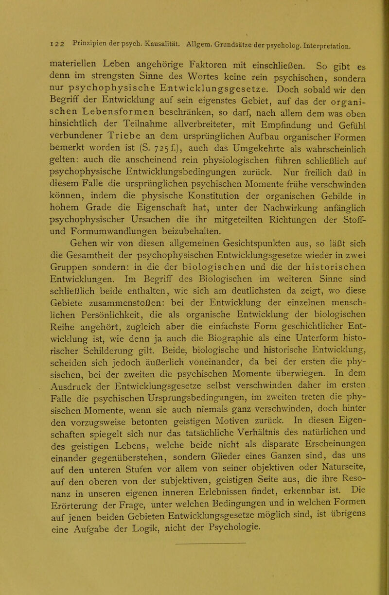 12 2 Prinzipien der psych. Kausalität. Allgem. Grundsätze der psycholog. Interpretation. materiellen Leben angehörige Faktoren mit einschließen. So gibt es denn im strengsten Sinne des Wortes keine rein psychischen, sondern nur psychophysische Entwicklungsgesetze. Doch sobald wir den Begriff der Entwicklung auf sein eigenstes Gebiet, auf das der organi- schen Lebensformen beschränken, so darf, nach allem dem was oben hinsichtlich der Teilnahme allverbreiteter, mit Empfindung und Gefühl verbundener Triebe an dem ursprünglichen Aufbau organischer Formen bemerkt worden ist (S. 725 f.), auch das Umgekehrte als wahrscheinlich gelten: auch die anscheinend rein physiologischen führen schließlich auf psychophysische Entwicklungsbedingungen zurück. Nur freilich daß in diesem Falle die ursprünglichen psychischen Momente frühe verschwinden können, indem die physische Konstitution der organischen Gebilde in hohem Grade die Eigenschaft hat, unter der Nachwirkung anfänglich psychophysischer Ursachen die ihr mitgeteilten Richtungen der Stoff- und Formumwandlungen beizubehalten. Gehen wir von diesen allgemeinen Gesichtspunkten aus, so läßt sich die Gesamtheit der psychophysischen Entwicklungsgesetze wieder in zwei Gruppen sondern: in die der biologischen und die der historischen Entwicklungen. Im Begriff des Biologischen im weiteren Sinne sind schließlich beide enthalten, wie sich am deutlichsten da zeigt, wo diese Gebiete zusammenstoßen: bei der Entwicklung der einzelnen mensch- lichen Persönlichkeit, die als organische Entwicklung der biologischen Reihe angehört, zugleich aber die einfachste Form geschichtlicher Ent- wicklung ist, wie denn ja auch die Biographie als eine Unterform histo- rischer Schilderung gilt. Beide, biologische und historische Entwicklung, scheiden sich jedoch äußerlich voneinander, da bei der ersten die phy- sischen, bei der zweiten die psychischen Momente überwiegen. In dem Ausdruck der Entwicklungsgesetze selbst verschwinden daher im ersten Falle die psychischen Ursprungsbedingungen, im zweiten treten die phy- sischen Momente, wenn sie auch niemals ganz verschwinden, doch hinter den vorzugsweise betonten geistigen Motiven zurück. In diesen Eigen- schaften spiegelt sich nur das tatsächliche Verhältnis des natürlichen und des geistigen Lebens, welche beide nicht als disparate Erscheinungen einander gegenüberstehen, sondern Glieder eines Ganzen sind, das uns auf den unteren Stufen vor allem von seiner objektiven oder Naturseite, auf den oberen von der subjektiven, geistigen Seite aus, die ihre Reso- nanz in unseren eigenen inneren Erlebnissen findet, erkennbar ist. Die Erörterung der Frage, unter welchen Bedingungen und in welchen Formen auf jenen beiden Gebieten Entwicklungsgesetze möglich sind, ist übrigens eine Aufgabe der Logik, nicht der Psychologie.