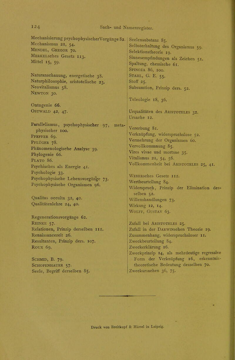 Mechanisierung psychophysischerVorgänge 82. Mechanismus 21, 54. Mendel, Gregor 70. MERKELsches Gesetz 113. Mittel 15, 59. Naturanschauung, energetische 38. Naturphilosophie, aristotelische 23. Neovitalismus 58. Newton 30. Ontogenie 66. Ostwald 42, 47. Parallelismus, psychophysischer 97, meta- physischer 100. Pfeffer 69. Pflüger 78. Phänomenologische Analyse 39. Phylogenie 66. Plato 86. Psychisches als Energie 41. Psychologie 33. Psychophysische Lebensvorgänge 73. Psychophysische Organismen 96. Qualitas occulta 32, 40. Qualitätenlehre 24, 40. Regenerationsvorgänge 62. Reinke 57. Relationen, Prinzip derselben ili, Renaissancezeit 26. Resultanten, Prinzip ders. 107. Roux 69. ScHMiD, B. 79. Schopenhauer 57. Seele, Begriff derselben 85. I Seelensubstanz 8;. : Selbsterhaltung des Organismus 59. Selektionstheorie 19. Sinnesempfindungen als Zeichen 51, Spaltung, chemische 61. Spinoza 86, 100. Stahl, G. E. 55. Stoff 25. Subsumtion, Prinzip ders. 52. Teleologie 18, 36. Urqualitäten des Aristoteles 32. Ursache 12. Vererbung 81. Verknüpfung, widerspruchslose 52. Vermehrung der Organismen 60. Vervollkommnung 85. Vires vivae und mortuae 35. Vitalismus 21, 54, 56. Vollkommenheit bei Aristoteles 25, 41. WEBERsches Gesetz 112. Wertbeurteilung 84. Widerspruch, Prinzip der Elimination des- selben 52. Willenshandlungen 73. Wirkung 12, 14. Wolff, Gustav 63. Zufall bei Aristoteles 25. Zufall in der DARWiNschen Theorie 19. Zusammenhang, widerspruchsloser Ii. Zweckbeurteilung 84. Zweckerklärung 16. Zweckprinzip 14, als mehrdeutige regressive Form der Verknüpfung 16, erkenntnis- theoretische Bedeutung desselben 70. Zweckursachen 36, 75. ■En Druck von Breitkopf & Härtel in Leipzig.