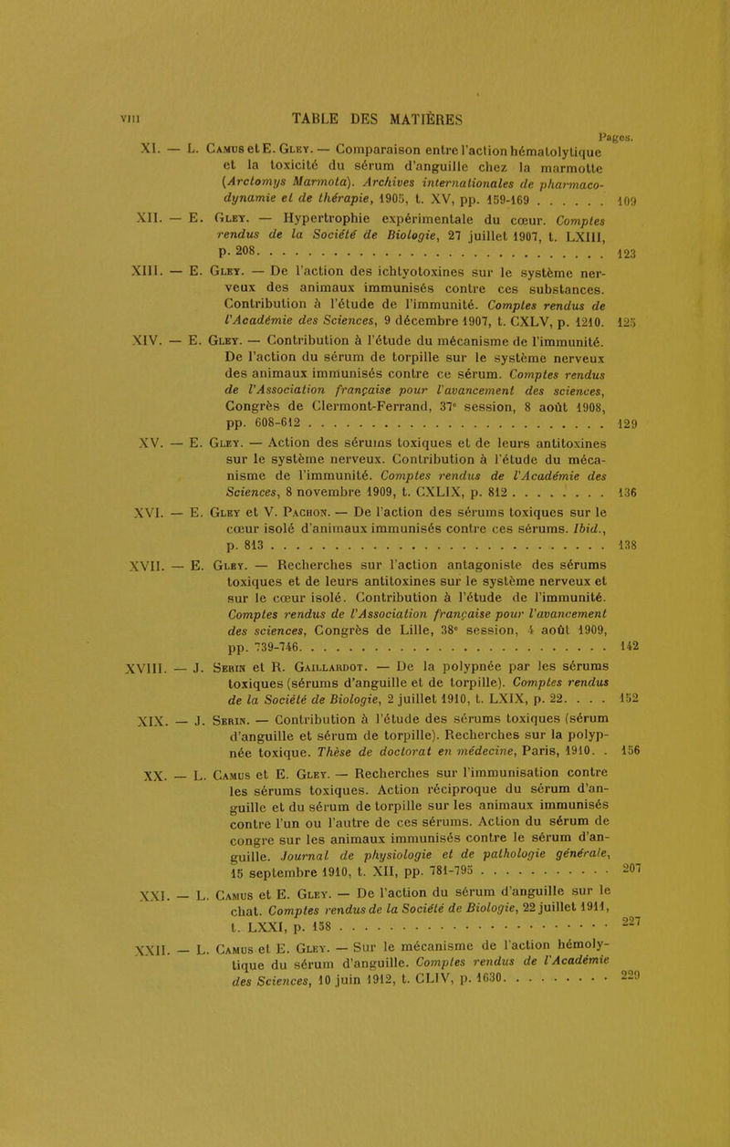 Pages. XI. — L. Camus et E. Gley. — Comparaison entre l'action hémalolytique et la toxicité du sérum d'anguille chez la marmotte {Arclomys Marmola). Archives internationales de pharmaco- dynamie el de thérapie, 190.o, t. XV, pp. 159-169 109 XII. — E, Gley. — Hypertrophie expérimentale du cœur. Comptes rendus de la Société' de Biologie, 27 juillet 1907, t. LXIII, P-208 ■ XIII. — E. Glbt. — De l'action des ichtyoloxines sur le .système ner- veux des animaux immunisés contre ces substances. Contribution à l'étude de l'immunité. Comptes rendus de l'Académie des Sciences, 9 décembre 1907, t. CXLV, p. 1210. 12'6 XIV. — E. Gley. — Contribution à l'étude du mécanisme de l'immunité. De l'action du sérum de torpille sur le système nerveux des animaux immunisés contre ce sérum. Comptes rendus de l'Association française pour l'avancement des sciences, Congrès de Clermont-Ferrand, 37 session, 8 août 1908, pp. 608-612 129 XV. — E. Gley. — Action des sérums toxiques et de leurs antitoxines sur le système nerveux. Contribution à l'étude du méca- nisme de l'immunité. Comptes rendus de l'Académie des Sciences, 8 novembre 1909, t. CXLIX, p. 812 136 XVI. — E. Gley et V. P.<chon. — De l'action des sérums toxiques sur le cœur isolé d'animaux immunisés contre ces sérums. Ibid., p. 813 138 XVII. — E. Gley. — Rechei'ches sur l'action antagoniste des sérums toxiques et de leurs antitoxines sur le système nerveux et sur le cœur isolé. Contribution à l'étude de l'immunité. Comptes rendus de l'Association française pour l'ava7icement des sciences, Congrès de Lille, 38 session, 4 août 1909, pp. 739-746 142 XVIII. — J. Serin et R. Gaillaiujot. — De la polypnée par les sérums toxiques (sérums d'anguille et de torpille). Comptes rendus de la Société de Biologie, 2 juillet 1910, t. LXIX, p. 22. . . . 152 XIX. — J. Serin. — Contribution à l'étude des sérums toxiques (sérum d'anguille et sérum de torpille). Recherches sur la polyp- née toxique. Thèse de doctorat en médecine, Paris, 1910. . 156 XX. — L. Camus et E. Gley. — Recherches sur l'immunisation contre les sérums toxiques. Action réciproque du sérum d'an- guille et du sérum de torpille sur les animaux immunisés contre l'un ou l'autre de ces sérums. Action du sérum de congre sur les animaux immunisés contre le sérum d'an- guille. Journal de physiologie et de pathologie générale, 15 septembre 1910, t. XII, pp. 781-795 207 XXI. — L. Camus et E. Gley. — De l'action du sérum d'anguille sur le chat. Comptes rendus de la Société de Biologie, 22 juillet 1911, t. LXXI, p. 158 227 XXIL — L. Camus el E. Gley. — Sur le mécanisme de l'action hémoly- lique du sérum d'anguille. Comptes rendus de l'Académie des Sciences, 10 juin 1912, t. CLIV, p. 1630 229