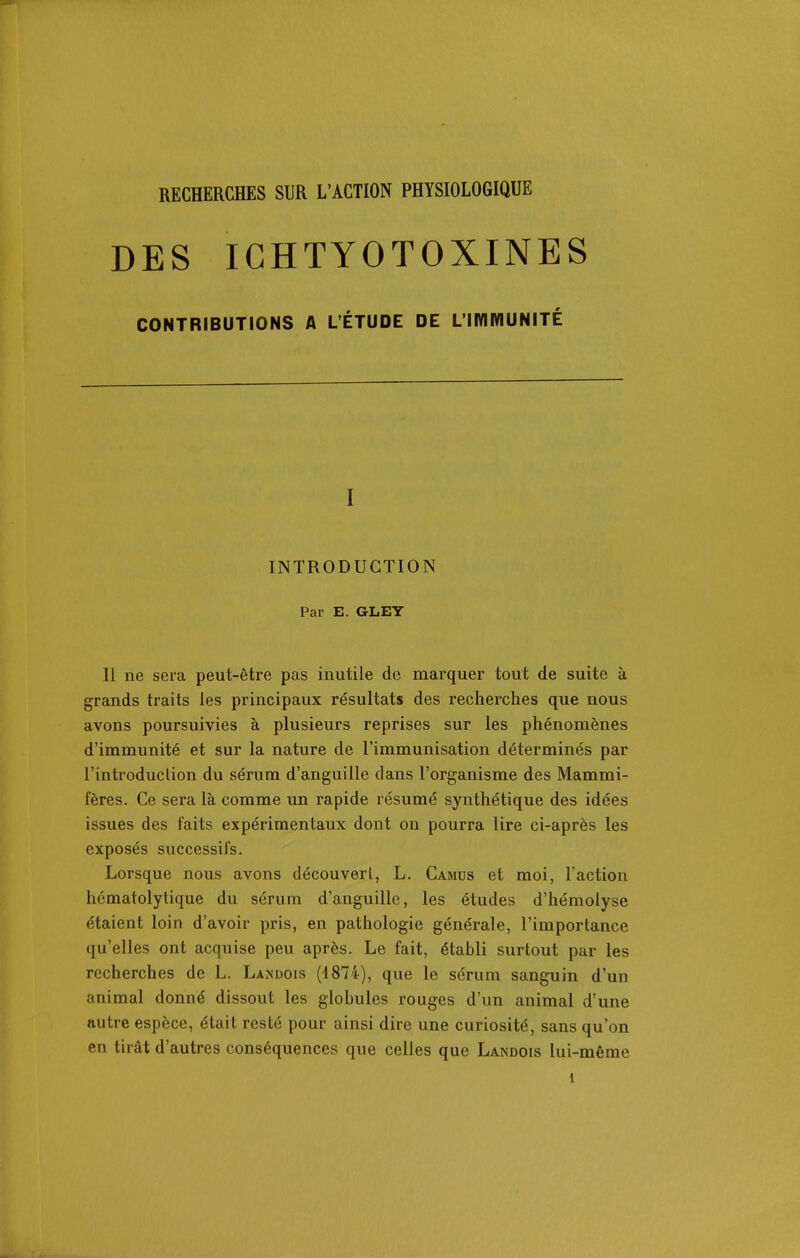 RECHERCHES SUR L'ACTION PHYSIOLOGIQUE DES IGHTYOTOXINES CONTRIBUTIONS A L'ÉTUDE DE L'imMUNITÉ I INTRODUCTION Par E. GLEY Il ne sera peut-être pas inutile de marquer tout de suite k grands traits les principaux résultats des recherches que nous avons poursuivies à plusieurs reprises sur les phénomènes d'immunité et sur la nature de l'immunisation déterminés par l'introduction du sérum d'anguille dans l'organisme des Mammi- fères. Ce sera là comme un rapide résumé synthétique des idées issues des faits expérimentaux dont on pourra lire ci-après les exposés successifs. Lorsque nous avons découvert, L. Camus et moi, raction hcmatolytique du sérum d'anguille, les études d'hémolyse étaient loin d'avoir pris, en pathologie générale, l'importance qu'elles ont acquise peu après. Le fait, établi surtout par les recherches de L. Landois (1874), que le sérum sanguin d'un animal donné dissout les globules rouges d'un animal d'une autre espèce, était resté pour ainsi dire une curiosité, sans qu'on en tirât d'autres conséquences que celles que Landois lui-même