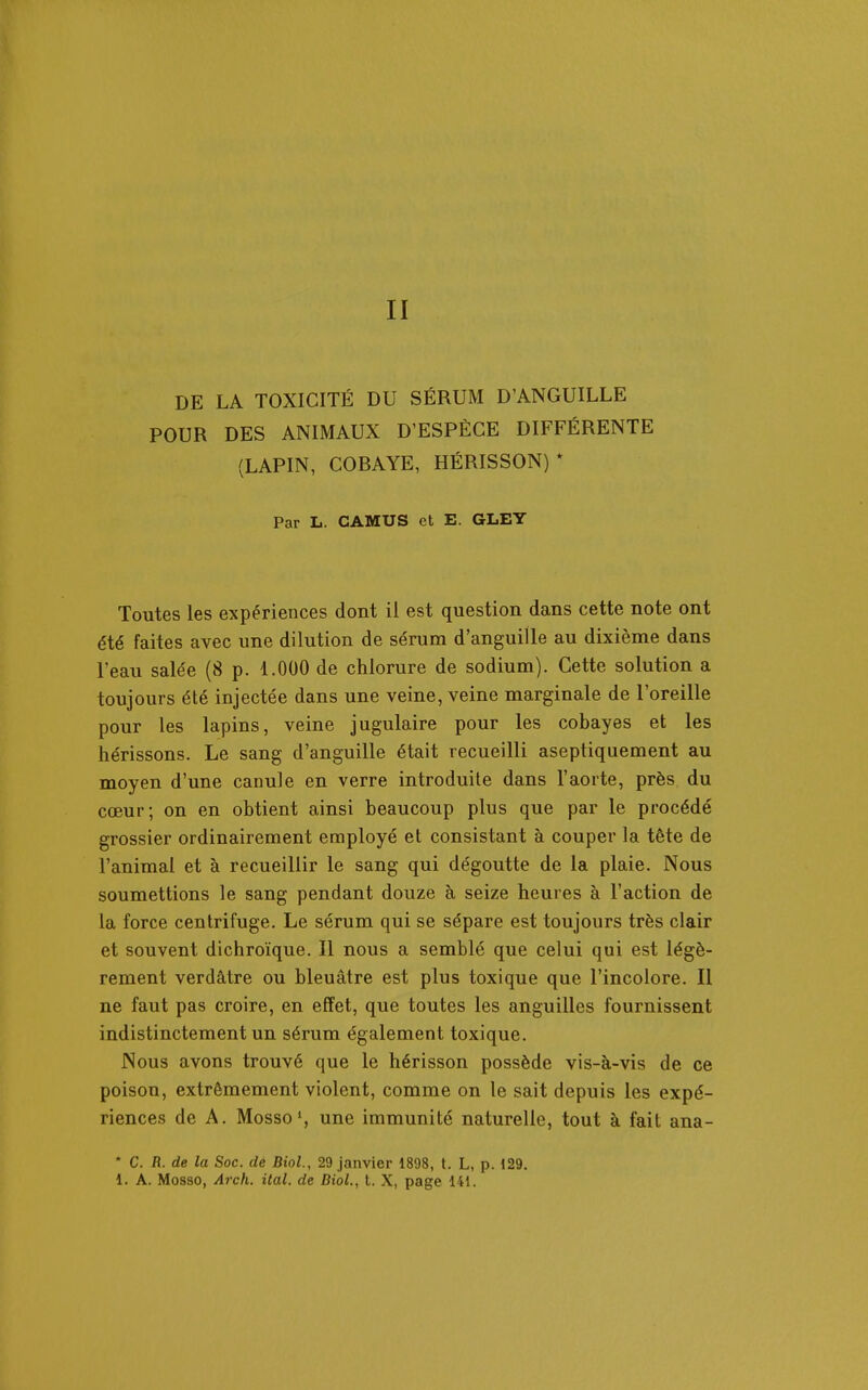 II DE LA TOXICITÉ DU SÉRUM D'ANGUILLE POUR DES ANIMAUX D'ESPÈCE DIFFÉRENTE (LAPIN, COBAYE, HÉRISSON)* Par L. CAMUS et E. GLEY Toutes les expériences dont il est question dans cette note ont été faites avec une dilution de sérum d'anguille au dixième dans l'eau salée (8 p. 1.000 de chlorure de sodium). Cette solution a toujours été injectée dans une veine, veine marginale de l'oreille pour les lapins, veine jugulaire pour les cobayes et les hérissons. Le sang d'anguille était recueilli aseptiquement au moyen d'une canule en verre introduite dans l'aorte, près du cœur; on en obtient ainsi beaucoup plus que par le procédé grossier ordinairement employé et consistant à couper la tête de l'animal et à recueillir le sang qui dégoutte de la plaie. Nous soumettions le sang pendant douze à seize heures à l'action de la force centrifuge. Le sérum qui se sépare est toujours très clair et souvent dichroïque. Il nous a semblé que celui qui est légè- rement verdâtre ou bleuâtre est plus toxique que l'incolore. Il ne faut pas croire, en effet, que toutes les anguilles fournissent indistinctement un sérum également toxique. Nous avons trouvé que le hérisson possède vis-à-vis de ce poison, extrêmement violent, comme on le sait depuis les expé- riences de A. Mosso*, une immunité naturelle, tout à fait ana- * C. R. de la Soc. dé Biol., 29 janvier 1898, t. L, p. 129,