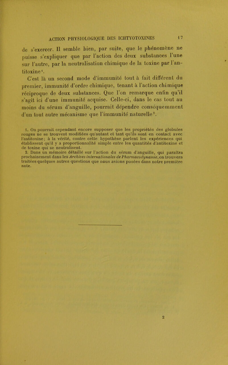 de s'exercer. Il semble bien, par suite, que le phénomène ne puisse s'expliquer que par l'action des deux substances l'une sur l'autre, par la neutralisation chimique de la toxine par l'an- titoxine*. C'est là un second mode d'immunité tout à fait différent du premier, immunité d'ordre chimique, tenant à l'action chimique réciproque de deux substances. Que l'on remarque enfin qu'il s'agit ici d'une immunité acquise. Celle-ci, dans le cas tout au moins du sérum d'anguille, pourrait dépendre conscquemment d'un tout autre mécanisme que l'immunité naturelle'. 1. On pourrait cependant encore supposer que les propriétés des globules rouges ne se trouvent modifiées qu'autant et tant qu'ils sont en contact avec l'antitoxine; à la vérité, contre cette hypothèse parlent les expériences qui établissent qu'il y a proportionnalité simple entre les quantités d'antitoxine et de toxine qui se neutralisent. 2. Dans un mémoire détaillé sur l'action du sérum d'anguille, qui paraîtra prochainement dans les Archives internationales de Pharmacodynamie^on trouvera traitées quelques autres questions que nous avions posées dans notre première note. 2