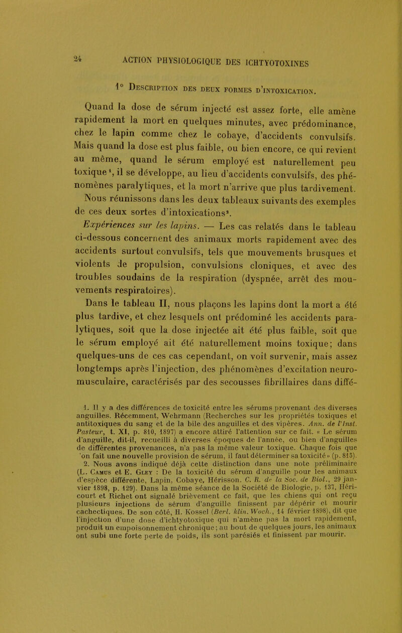 Description des deux formes d'intoxication. Quand la dose de sérum injecté est assez forte, elle amène rapidement la mort en quelques minutes, avec prédominance, chez le lapin comme chez le cobaye, d'accidents convulsifs.' Mais quand la dose est plus faible, ou bien encore, ce qui revient au même, quand le sérum employé est naturellement peu toxique S il se développe, au lieu d'accidents convulsifs, des phé- nomènes paralytiques, et la mort n'arrive que plus tardivement. Nous réunissons dans les deux tableaux suivants des exemples de ces deux sortes d'intoxications*. Expériences sur les lapins. — Les cas relatés dans le tableau ci-dessous concernent des animaux morts rapidement avec des accidents surtout convulsifs, tels que mouvements brusques et violents de propulsion, convulsions cloniques, et avec des troubles soudains de la respiration (dyspnée, arrêt des mou- vements respiratoires). Dans le tableau II, nous plaçons les lapins dont la mort a été plus tardive, et chez lesquels ont prédominé les accidents para- lytiques, soit que la dose injectée ait été plus faible, soit que le sérum employé ait été naturellement moins toxique; dans quelques-uns de ces cas cependant, on voit survenir, mais assez longtemps après l'injection, des phénomènes d'excitation neuro- musculaire, caractérisés par des secousses fibrillaires dans diffé- 1. Il y a des différences de toxicité entre les sérums provenant des diverses anguilles. Récemment, Wehrmann (Recherches sur les propriétés toxiques et antitoxiques du sang et de la bile des anguilles et des vipères. Ann. de Vlnst. Pasteur, t. XI, p. 810, 1897) a encore attiré l'attention sur ce fait. « Le sérum d'anguille, dit-il, recueilli à diverses époques de l'année, ou bien d'anguilles de différentes provenances, n'a pas la même valeur toxique. Chaque fois que 'on fait une nouvelle provision de sérum, il faut déterminer sa toxicité» (p. 815). 2. Nous avons indiqué déjà celte distinction dans une note préliminaire (L. Camus et E. Glet : De la toxicité du sérum d'anguille pour les animaux d'espèce différente. Lapin, Cobaye, Hérisson. C. R. d'- la Soc. de Biol., 29 jan- vier 1898, p. 129). Dans la môme séance de la Société de Biologie, p. 137, Héri- court et Richct ont signalé brièvement ce fait, que les chiens qui ont reçu plusieurs injections de sérum d'anguille finissent par dépérir et mourir cachectiques. De son côté, H. Kossel (Berl. klin. Woch., 14 février 1898), dit que l'injection d'une dose d'ichtyotoxique qui n'amène pas la mort rapidement, produit un empoisonnement chronique ; au bout de quelques jours, les animaux ont subi une forte perte de poids, ils sont parésiés et finissent par mourir.