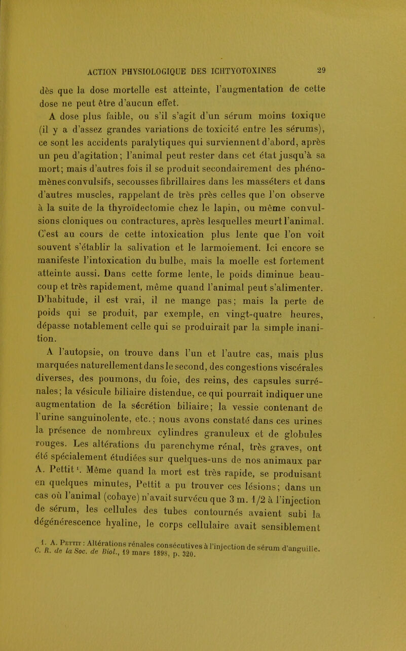 dôs que la dose mortelle est atteinte, l'augmentation de cette dose ne peut Hre d'aucun effet. A dose plus faible, ou s'il s'agit d'un sérum moins toxique (il y a d'assez grandes variations de toxicité entre les sérums), ce sont les accidents paralytiques qui surviennent d'abord, après un peu d'agitation ; l'animal peut rester dans cet état jusqu'à sa mort; mais d'autres fois il se produit secondairement des phéno- mènes convulsifs, secousses fibrillaires dans les massélers et dans d'autres muscles, rappelant de très près celles que l'on observe à la suite de la thyroïdecfomie chez le lapin, ou même convul- sions cloniques ou contractures, après lesquelles meurt l'animal. C'est au cours de cette intoxication plus lente que l'on voit souvent s'établir la salivation et le larmoiement. Ici encore se manifeste l'intoxication du bulbe, mais la moelle est fortement atteinte aussi. Dans cette forme lente, le poids diminue beau- coup et très rapidement, même quand l'animal peut s'alimenter. D'habitude, il est vrai, il ne mange pas; mais la perte de poids qui se produit, par exemple, en vingt-quatre heures, dépasse notablement celle qui se produirait par la simple inani- tion. A l'autopsie, on trouve dans l'un et l'autre cas, mais plus marquées naturellement dans le second, des congestions viscérales diverses, des poumons, du foie, des reins, des capsules surré- nales; la vésicule biliaire distendue, ce qui pourrait indiquer une augmentation de la sécrétion biliaire; la vessie contenant de l'urine sanguinolente, etc.; nous avons constaté dans ces urines la présence de nombreux cylindres granuleux et de globules rouges. Les altérations du parenchyme rénal, très graves, ont été spécialement étudiées sur quelques-uns de nos animaux par A. Pettit Même quand la mort est très rapide, se produisant en quelques minutes, Pettit a pu trouver ces lésions; dans un cas où l'animal (cobaye) n'avait survécu que 3 m. 1/2 à l'injection de sérum, les cellules des tubes contournés avaient subi la dégénérescence hyaline, le corps cellulaire avait sensiblement