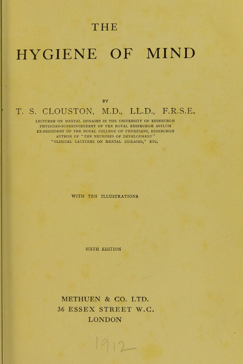 THE HYGIENE OF MIND BY T. S. CLOUSTON, M.D., LL.D, F.R.S.E. LECTURER ON MENTAL DISEASES IN THE UNIVERSITY OF EDINBURGH PHYSICIAN-SUPERINTENDENT OF THE ROYAL EDINBURGH ASYLUM EX-PRESIDENT OF THE ROYAL COLLEGE OF PHYSICIANS, EDINBURGH AUTHOR OF THE NEUROSES OF DEVELOPMENT CLINICAL LECTURES ON MENTAL DISEASES, ETC. WITH TEN ILLUSTRATIONS SIXTH EDITION METHUEN & CO. LTD. 36 ESSEX STREET W.G. LONDON